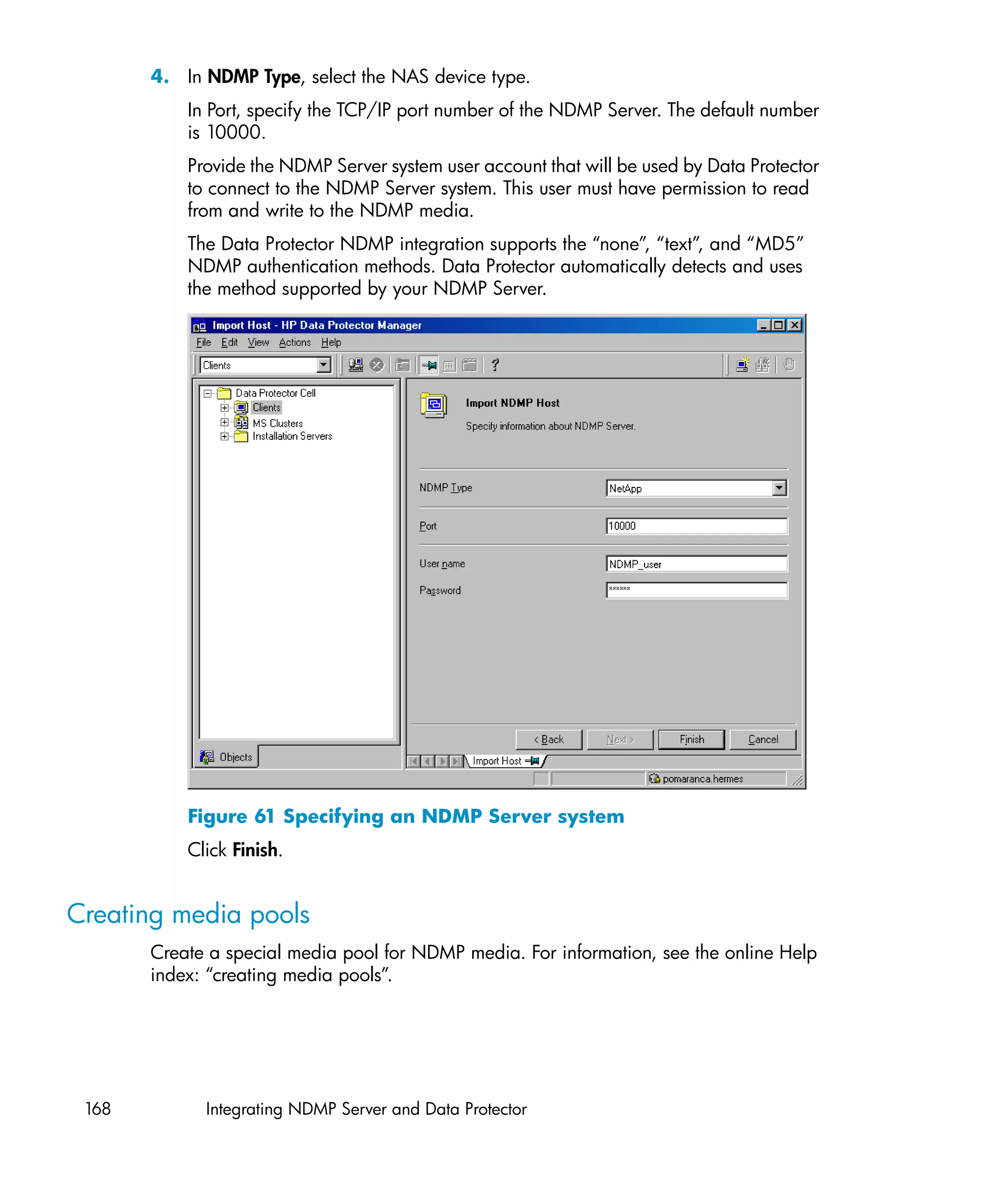 4. In NDMP Type, select the NAS device type.
           In Port, specify the TCP/IP port number of the NDMP Server. The default number
           is 10000.
           Provide the NDMP Server system user account that will be used by Data Protector
           to connect to the NDMP Server system. This user must have permission to read
           from and write to the NDMP media.
           The Data Protector NDMP integration supports the “none”, “text”, and “MD5”
           NDMP authentication methods. Data Protector automatically detects and uses
           the method supported by your NDMP Server.




           Figure 61 Specifying an NDMP Server system
           Click Finish.


Creating media pools
       Create a special media pool for NDMP media. For information, see the online Help
       index: “creating media pools”.




 168         Integrating NDMP Server and Data Protector
 
