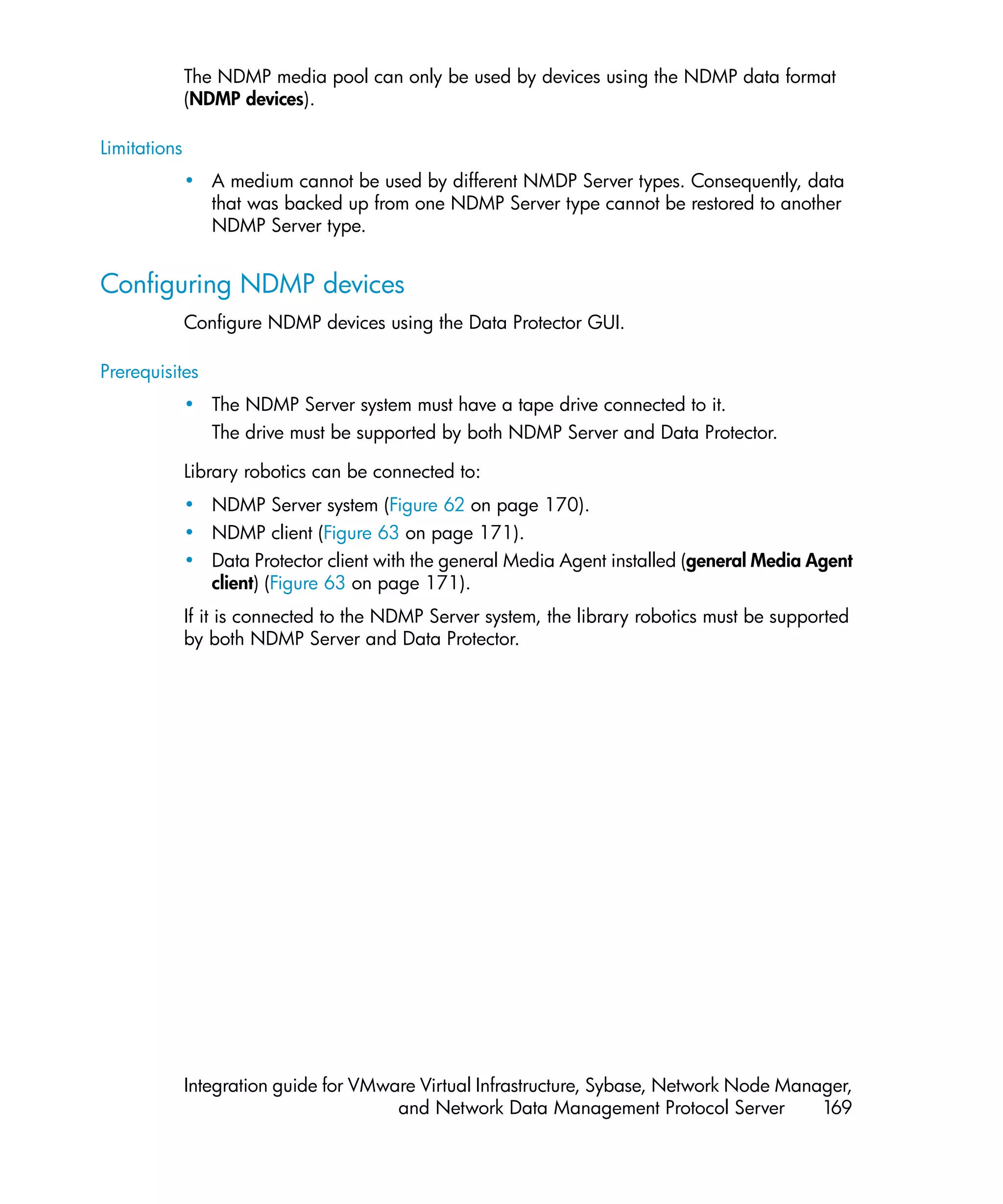 The NDMP media pool can only be used by devices using the NDMP data format
              (NDMP devices).

Limitations
              • A medium cannot be used by different NMDP Server types. Consequently, data
                that was backed up from one NDMP Server type cannot be restored to another
                NDMP Server type.


Configuring NDMP devices
              Configure NDMP devices using the Data Protector GUI.

Prerequisites
              • The NDMP Server system must have a tape drive connected to it.
                The drive must be supported by both NDMP Server and Data Protector.

              Library robotics can be connected to:
              • NDMP Server system (Figure 62 on page 170).
              • NDMP client (Figure 63 on page 171).
              • Data Protector client with the general Media Agent installed (general Media Agent
                client) (Figure 63 on page 171).
              If it is connected to the NDMP Server system, the library robotics must be supported
              by both NDMP Server and Data Protector.




              Integration guide for VMware Virtual Infrastructure, Sybase, Network Node Manager,
                                        and Network Data Management Protocol Server         169
 