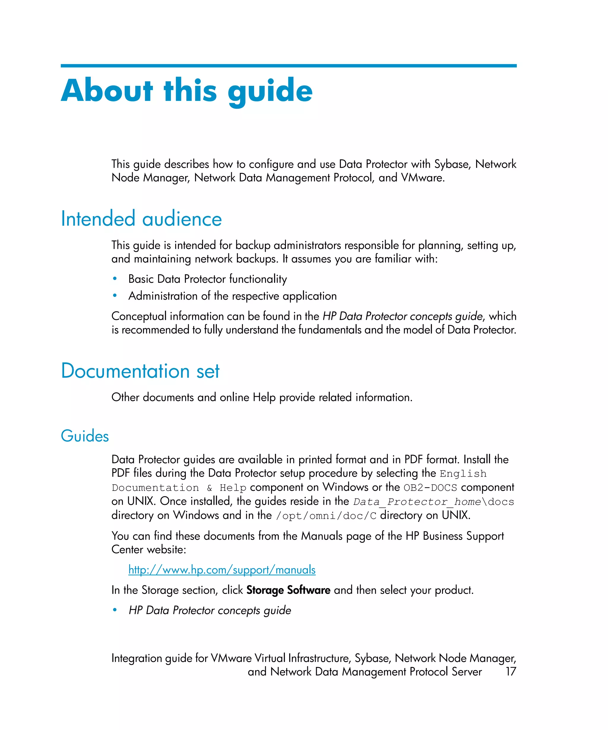 About this guide

         This guide describes how to configure and use Data Protector with Sybase, Network
         Node Manager, Network Data Management Protocol, and VMware.


Intended audience
         This guide is intended for backup administrators responsible for planning, setting up,
         and maintaining network backups. It assumes you are familiar with:
         • Basic Data Protector functionality
         • Administration of the respective application
         Conceptual information can be found in the HP Data Protector concepts guide, which
         is recommended to fully understand the fundamentals and the model of Data Protector.


Documentation set
         Other documents and online Help provide related information.


Guides
         Data Protector guides are available in printed format and in PDF format. Install the
         PDF files during the Data Protector setup procedure by selecting the English
         Documentation & Help component on Windows or the OB2-DOCS component
         on UNIX. Once installed, the guides reside in the Data_Protector_homedocs
         directory on Windows and in the /opt/omni/doc/C directory on UNIX.
         You can find these documents from the Manuals page of the HP Business Support
         Center website:
            http://www.hp.com/support/manuals
         In the Storage section, click Storage Software and then select your product.
         • HP Data Protector concepts guide



         Integration guide for VMware Virtual Infrastructure, Sybase, Network Node Manager,
                                    and Network Data Management Protocol Server         17
 