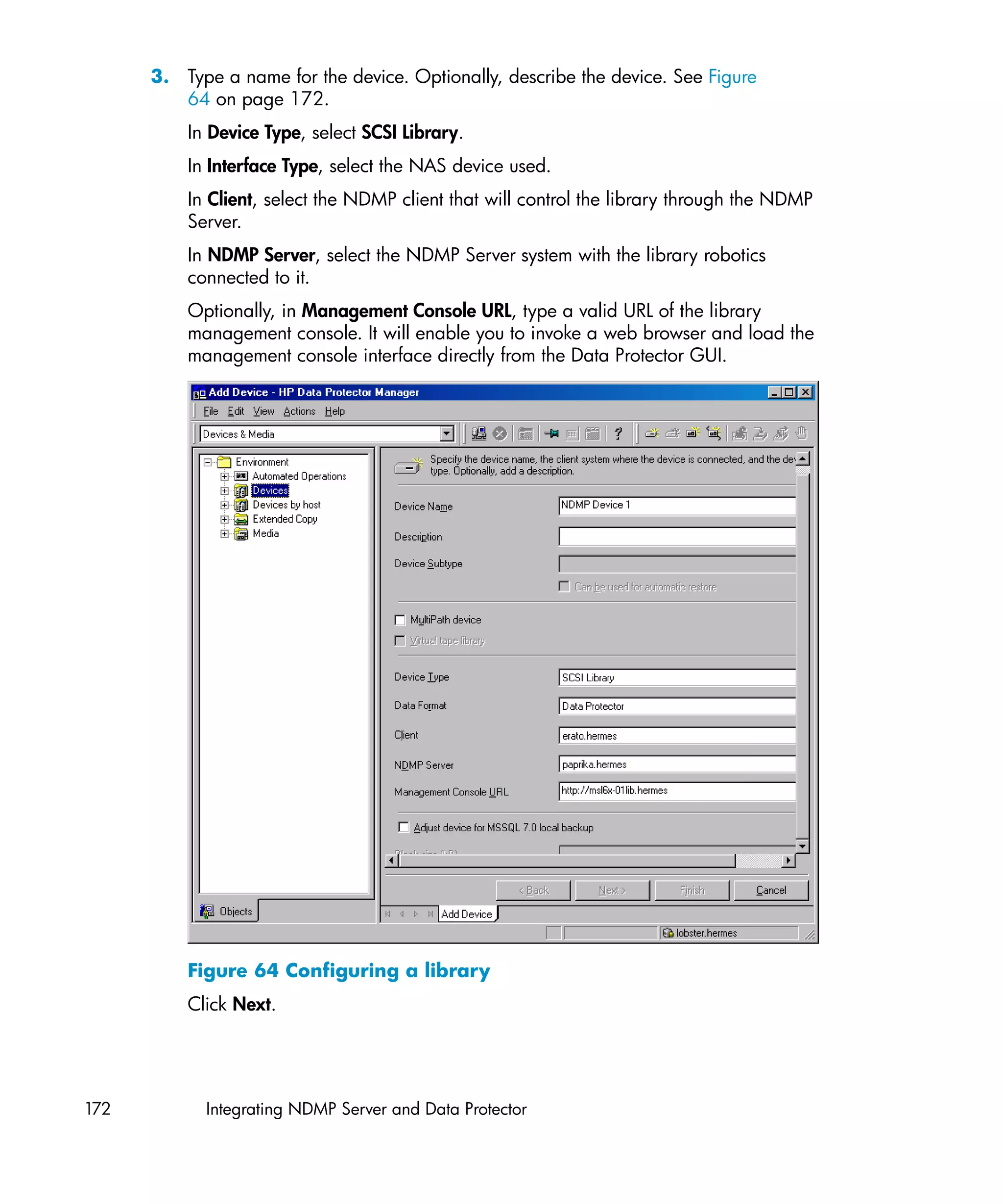 3. Type a name for the device. Optionally, describe the device. See Figure
         64 on page 172.
          In Device Type, select SCSI Library.
          In Interface Type, select the NAS device used.
          In Client, select the NDMP client that will control the library through the NDMP
          Server.
          In NDMP Server, select the NDMP Server system with the library robotics
          connected to it.
          Optionally, in Management Console URL, type a valid URL of the library
          management console. It will enable you to invoke a web browser and load the
          management console interface directly from the Data Protector GUI.




          Figure 64 Configuring a library
          Click Next.




172         Integrating NDMP Server and Data Protector
 