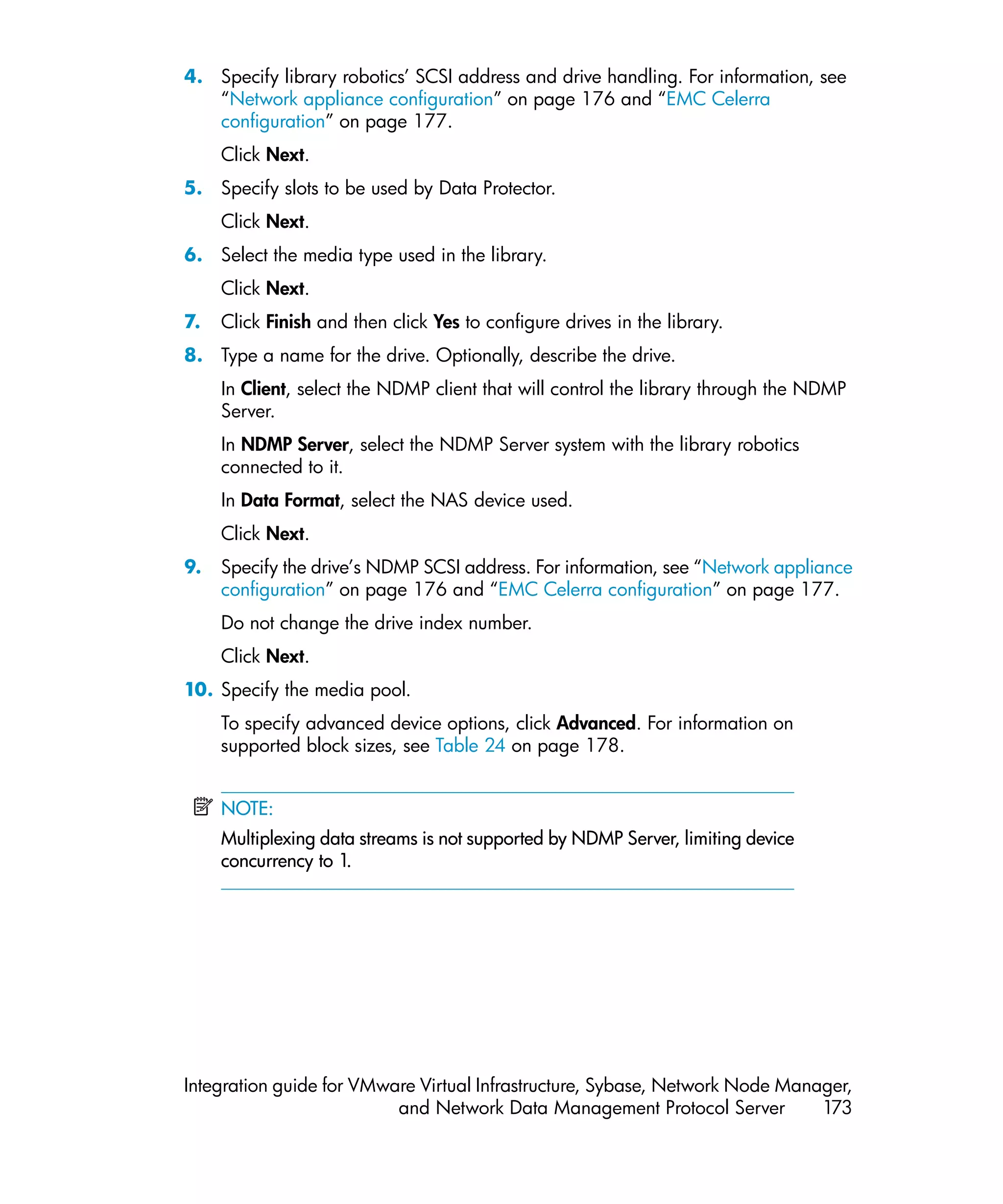 4. Specify library robotics’ SCSI address and drive handling. For information, see
   “Network appliance configuration” on page 176 and “EMC Celerra
   configuration” on page 177.
     Click Next.
5. Specify slots to be used by Data Protector.
     Click Next.
6. Select the media type used in the library.
     Click Next.
7.   Click Finish and then click Yes to configure drives in the library.
8. Type a name for the drive. Optionally, describe the drive.
     In Client, select the NDMP client that will control the library through the NDMP
     Server.
     In NDMP Server, select the NDMP Server system with the library robotics
     connected to it.
     In Data Format, select the NAS device used.
     Click Next.
9.   Specify the drive’s NDMP SCSI address. For information, see “Network appliance
     configuration” on page 176 and “EMC Celerra configuration” on page 177.
     Do not change the drive index number.
     Click Next.
10. Specify the media pool.
     To specify advanced device options, click Advanced. For information on
     supported block sizes, see Table 24 on page 178.


     NOTE:
     Multiplexing data streams is not supported by NDMP Server, limiting device
     concurrency to 1.




Integration guide for VMware Virtual Infrastructure, Sybase, Network Node Manager,
                          and Network Data Management Protocol Server         173
 