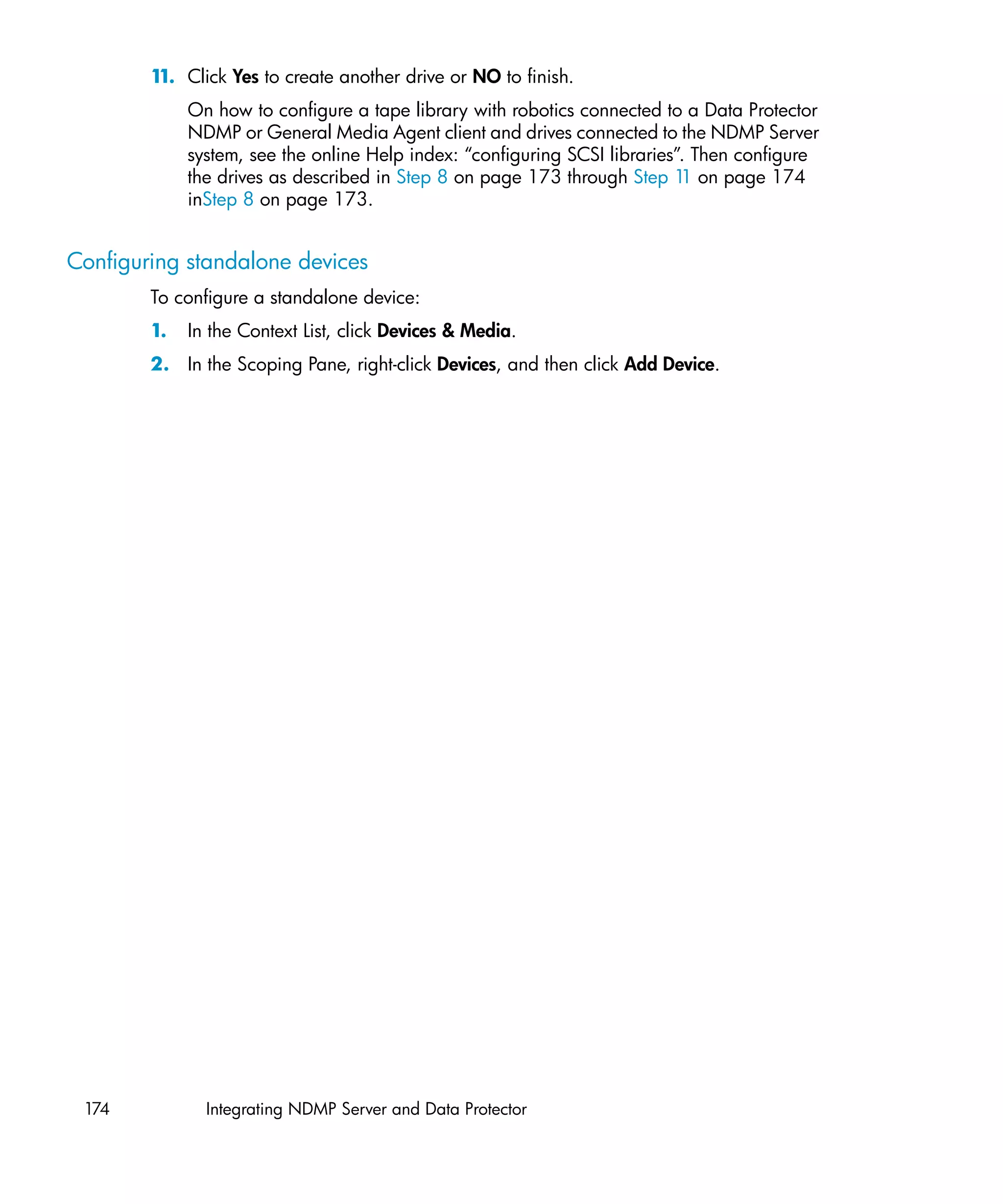 1 Click Yes to create another drive or NO to finish.
         1.
             On how to configure a tape library with robotics connected to a Data Protector
             NDMP or General Media Agent client and drives connected to the NDMP Server
             system, see the online Help index: “configuring SCSI libraries”. Then configure
             the drives as described in Step 8 on page 173 through Step 1 on page 174
                                                                            1
             inStep 8 on page 173.


Configuring standalone devices
        To configure a standalone device:
        1.   In the Context List, click Devices & Media.
        2. In the Scoping Pane, right-click Devices, and then click Add Device.




 174           Integrating NDMP Server and Data Protector
 