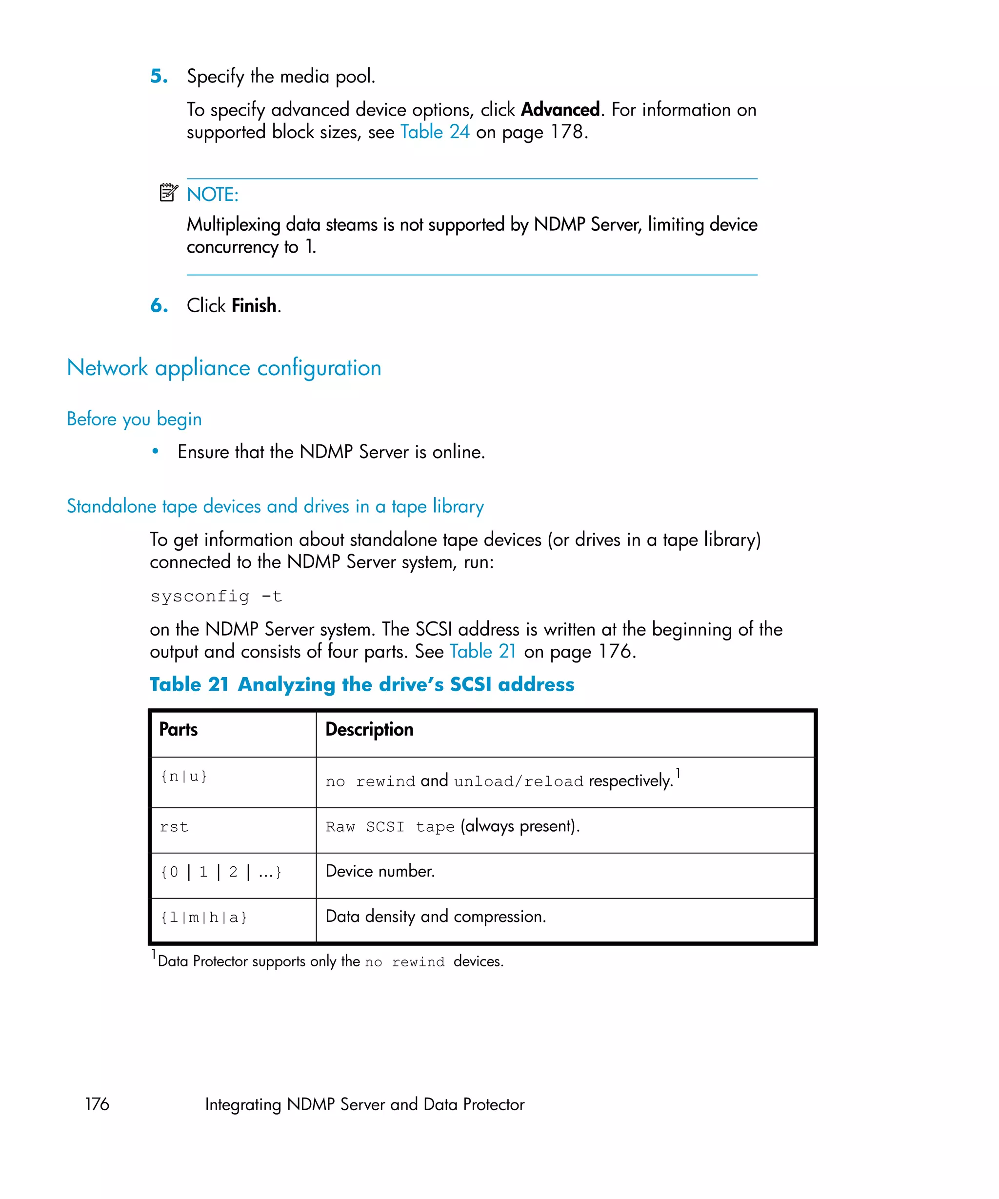 5. Specify the media pool.
                 To specify advanced device options, click Advanced. For information on
                 supported block sizes, see Table 24 on page 178.


                 NOTE:
                 Multiplexing data steams is not supported by NDMP Server, limiting device
                 concurrency to 1.


          6. Click Finish.


Network appliance configuration

Before you begin
          • Ensure that the NDMP Server is online.

Standalone tape devices and drives in a tape library
          To get information about standalone tape devices (or drives in a tape library)
          connected to the NDMP Server system, run:
          sysconfig -t
          on the NDMP Server system. The SCSI address is written at the beginning of the
          output and consists of four parts. See Table 21 on page 176.
          Table 21 Analyzing the drive’s SCSI address

              Parts                  Description

              {n|u}                  no rewind and unload/reload respectively.1

              rst                    Raw SCSI tape (always present).

              {0 | 1 | 2 | ...}      Device number.

              {l|m|h|a}              Data density and compression.

          1
           Data Protector supports only the no rewind devices.




  176                 Integrating NDMP Server and Data Protector
 