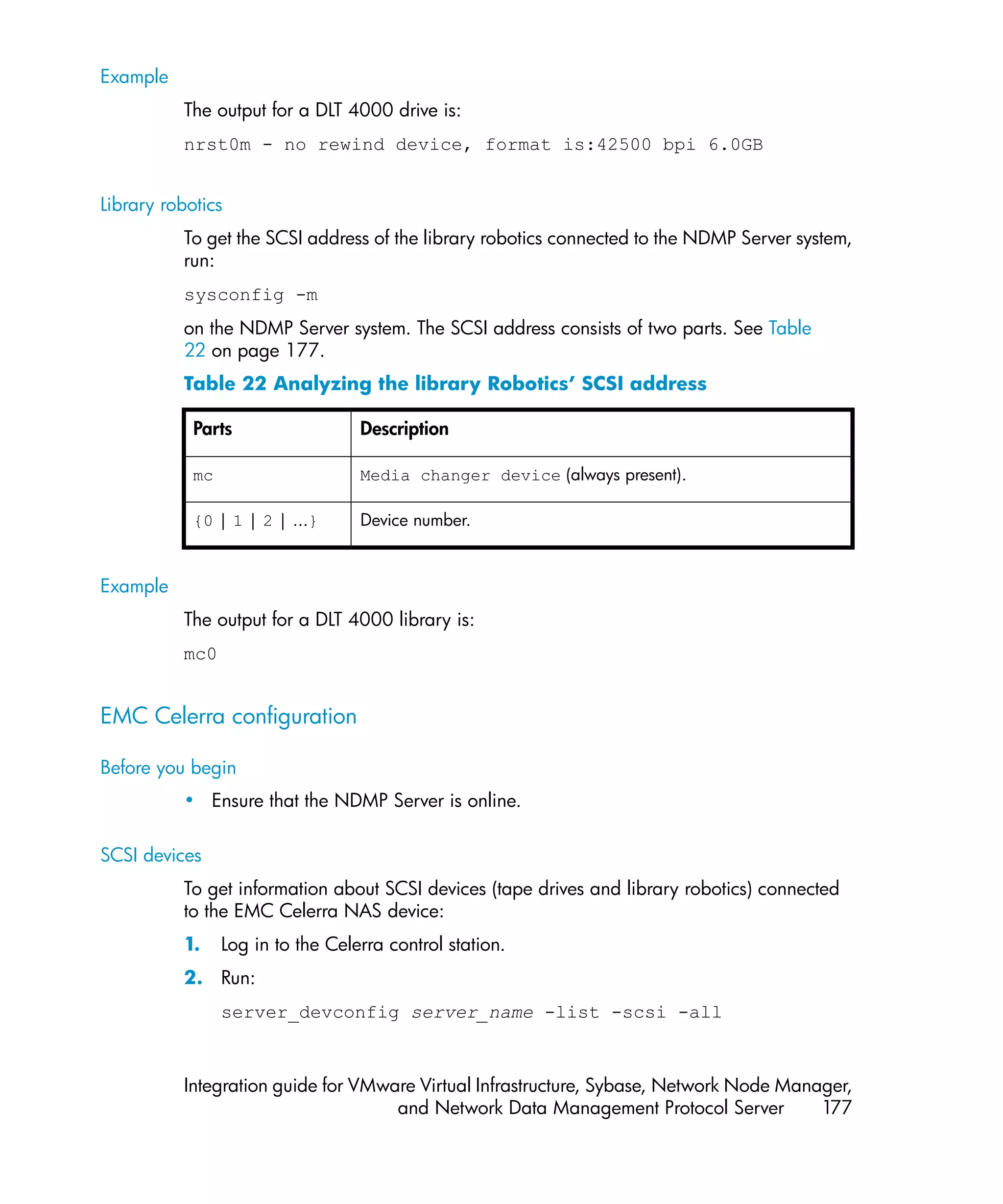 Example
          The output for a DLT 4000 drive is:
          nrst0m - no rewind device, format is:42500 bpi 6.0GB


Library robotics
          To get the SCSI address of the library robotics connected to the NDMP Server system,
          run:
          sysconfig -m
          on the NDMP Server system. The SCSI address consists of two parts. See Table
          22 on page 177.
          Table 22 Analyzing the library Robotics’ SCSI address

            Parts                  Description

            mc                     Media changer device (always present).

            {0 | 1 | 2 | ...}      Device number.


Example
          The output for a DLT 4000 library is:
          mc0


EMC Celerra configuration

Before you begin
          • Ensure that the NDMP Server is online.

SCSI devices
          To get information about SCSI devices (tape drives and library robotics) connected
          to the EMC Celerra NAS device:
          1.     Log in to the Celerra control station.
          2. Run:
                 server_devconfig server_name -list -scsi -all


          Integration guide for VMware Virtual Infrastructure, Sybase, Network Node Manager,
                                    and Network Data Management Protocol Server         177
 