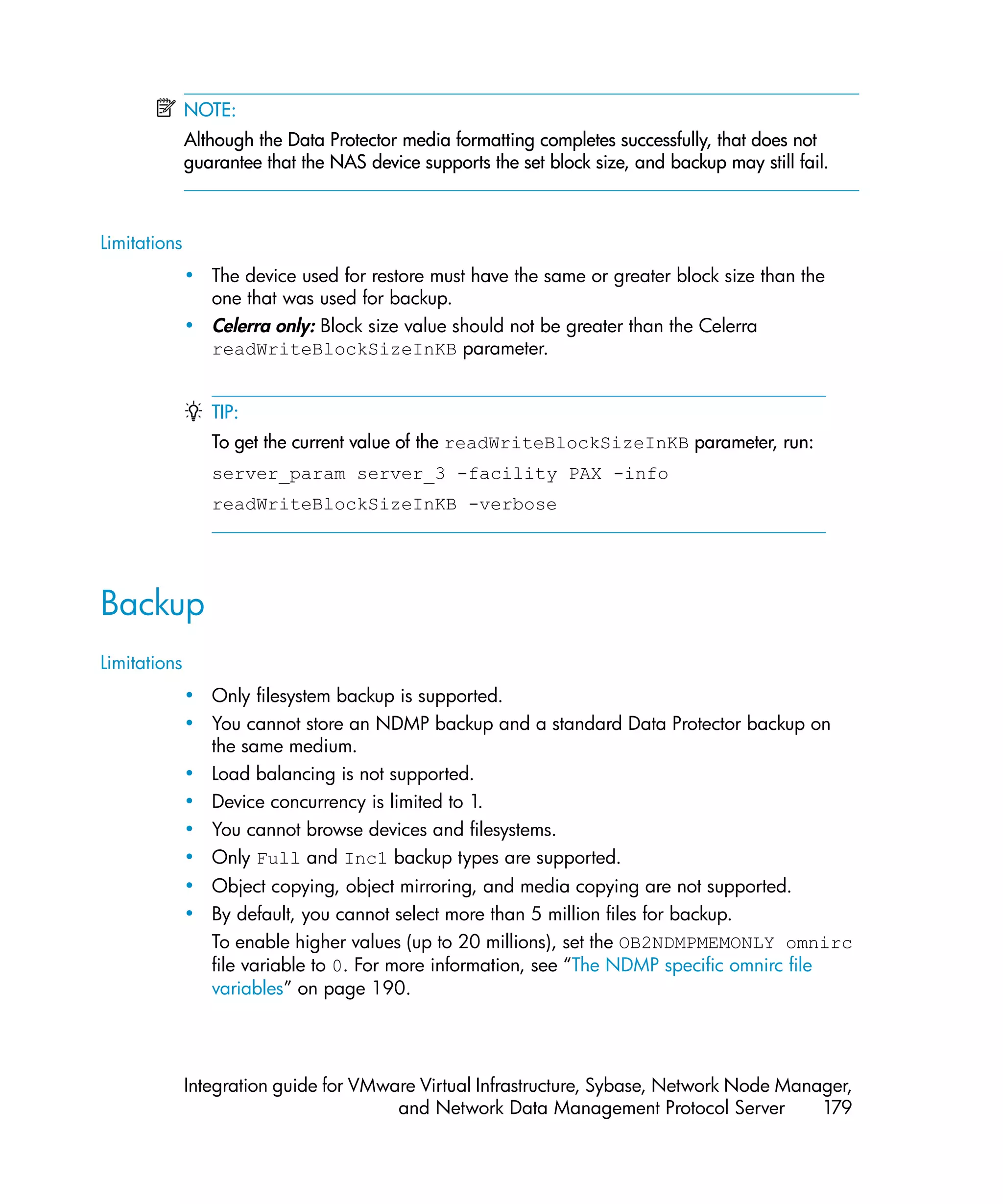 NOTE:
              Although the Data Protector media formatting completes successfully, that does not
              guarantee that the NAS device supports the set block size, and backup may still fail.



Limitations
              • The device used for restore must have the same or greater block size than the
                one that was used for backup.
              • Celerra only: Block size value should not be greater than the Celerra
                readWriteBlockSizeInKB parameter.


                 TIP:
                 To get the current value of the readWriteBlockSizeInKB parameter, run:
                 server_param server_3 -facility PAX -info
                 readWriteBlockSizeInKB -verbose




Backup
Limitations
              • Only filesystem backup is supported.
              • You cannot store an NDMP backup and a standard Data Protector backup on
                the same medium.
              • Load balancing is not supported.
              • Device concurrency is limited to 1.
              • You cannot browse devices and filesystems.
              • Only Full and Inc1 backup types are supported.
              • Object copying, object mirroring, and media copying are not supported.
              • By default, you cannot select more than 5 million files for backup.
                To enable higher values (up to 20 millions), set the OB2NDMPMEMONLY omnirc
                file variable to 0. For more information, see “The NDMP specific omnirc file
                variables” on page 190.




              Integration guide for VMware Virtual Infrastructure, Sybase, Network Node Manager,
                                        and Network Data Management Protocol Server         179
 