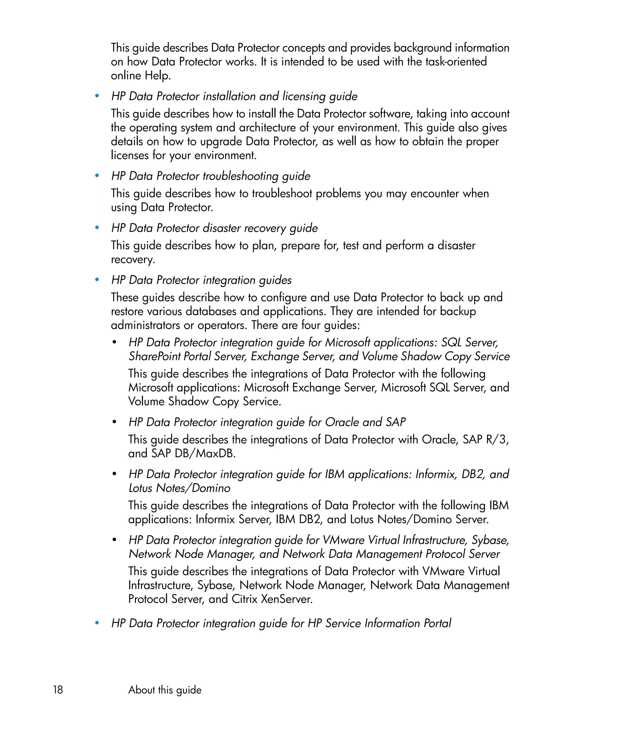 This guide describes Data Protector concepts and provides background information
        on how Data Protector works. It is intended to be used with the task-oriented
        online Help.
     • HP Data Protector installation and licensing guide
       This guide describes how to install the Data Protector software, taking into account
       the operating system and architecture of your environment. This guide also gives
       details on how to upgrade Data Protector, as well as how to obtain the proper
       licenses for your environment.
     • HP Data Protector troubleshooting guide
       This guide describes how to troubleshoot problems you may encounter when
       using Data Protector.
     • HP Data Protector disaster recovery guide
       This guide describes how to plan, prepare for, test and perform a disaster
       recovery.
     • HP Data Protector integration guides
       These guides describe how to configure and use Data Protector to back up and
       restore various databases and applications. They are intended for backup
       administrators or operators. There are four guides:
       • HP Data Protector integration guide for Microsoft applications: SQL Server,
           SharePoint Portal Server, Exchange Server, and Volume Shadow Copy Service
           This guide describes the integrations of Data Protector with the following
           Microsoft applications: Microsoft Exchange Server, Microsoft SQL Server, and
           Volume Shadow Copy Service.
        • HP Data Protector integration guide for Oracle and SAP
          This guide describes the integrations of Data Protector with Oracle, SAP R/3,
          and SAP DB/MaxDB.
        • HP Data Protector integration guide for IBM applications: Informix, DB2, and
          Lotus Notes/Domino
          This guide describes the integrations of Data Protector with the following IBM
          applications: Informix Server, IBM DB2, and Lotus Notes/Domino Server.
        • HP Data Protector integration guide for VMware Virtual Infrastructure, Sybase,
          Network Node Manager, and Network Data Management Protocol Server
          This guide describes the integrations of Data Protector with VMware Virtual
          Infrastructure, Sybase, Network Node Manager, Network Data Management
          Protocol Server, and Citrix XenServer.

     • HP Data Protector integration guide for HP Service Information Portal




18          About this guide
 