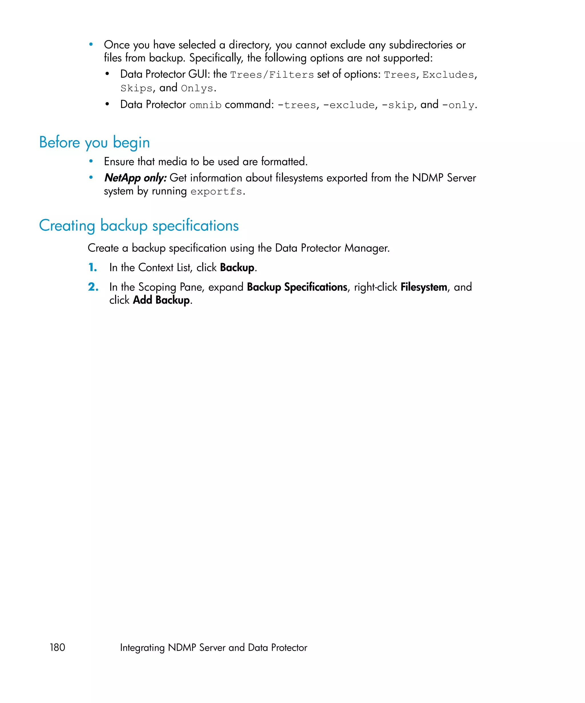 • Once you have selected a directory, you cannot exclude any subdirectories or
         files from backup. Specifically, the following options are not supported:
         • Data Protector GUI: the Trees/Filters set of options: Trees, Excludes,
              Skips, and Onlys.
            • Data Protector omnib command: -trees, -exclude, -skip, and -only.


Before you begin
       • Ensure that media to be used are formatted.
       • NetApp only: Get information about filesystems exported from the NDMP Server
         system by running exportfs.


Creating backup specifications
       Create a backup specification using the Data Protector Manager.
       1.   In the Context List, click Backup.
       2. In the Scoping Pane, expand Backup Specifications, right-click Filesystem, and
          click Add Backup.




 180          Integrating NDMP Server and Data Protector
 