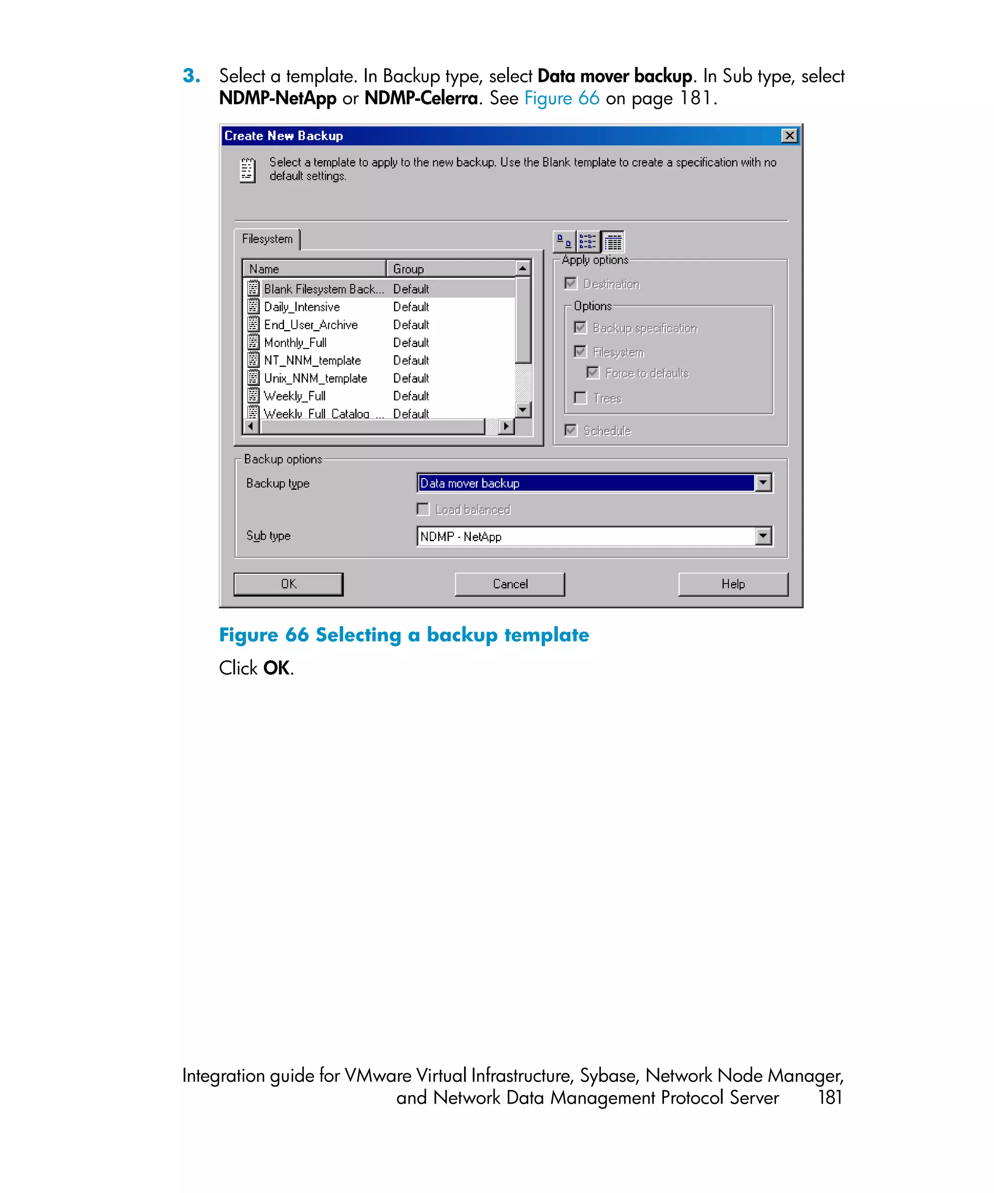 3. Select a template. In Backup type, select Data mover backup. In Sub type, select
   NDMP-NetApp or NDMP-Celerra. See Figure 66 on page 181.




    Figure 66 Selecting a backup template
    Click OK.




Integration guide for VMware Virtual Infrastructure, Sybase, Network Node Manager,
                          and Network Data Management Protocol Server         181
 