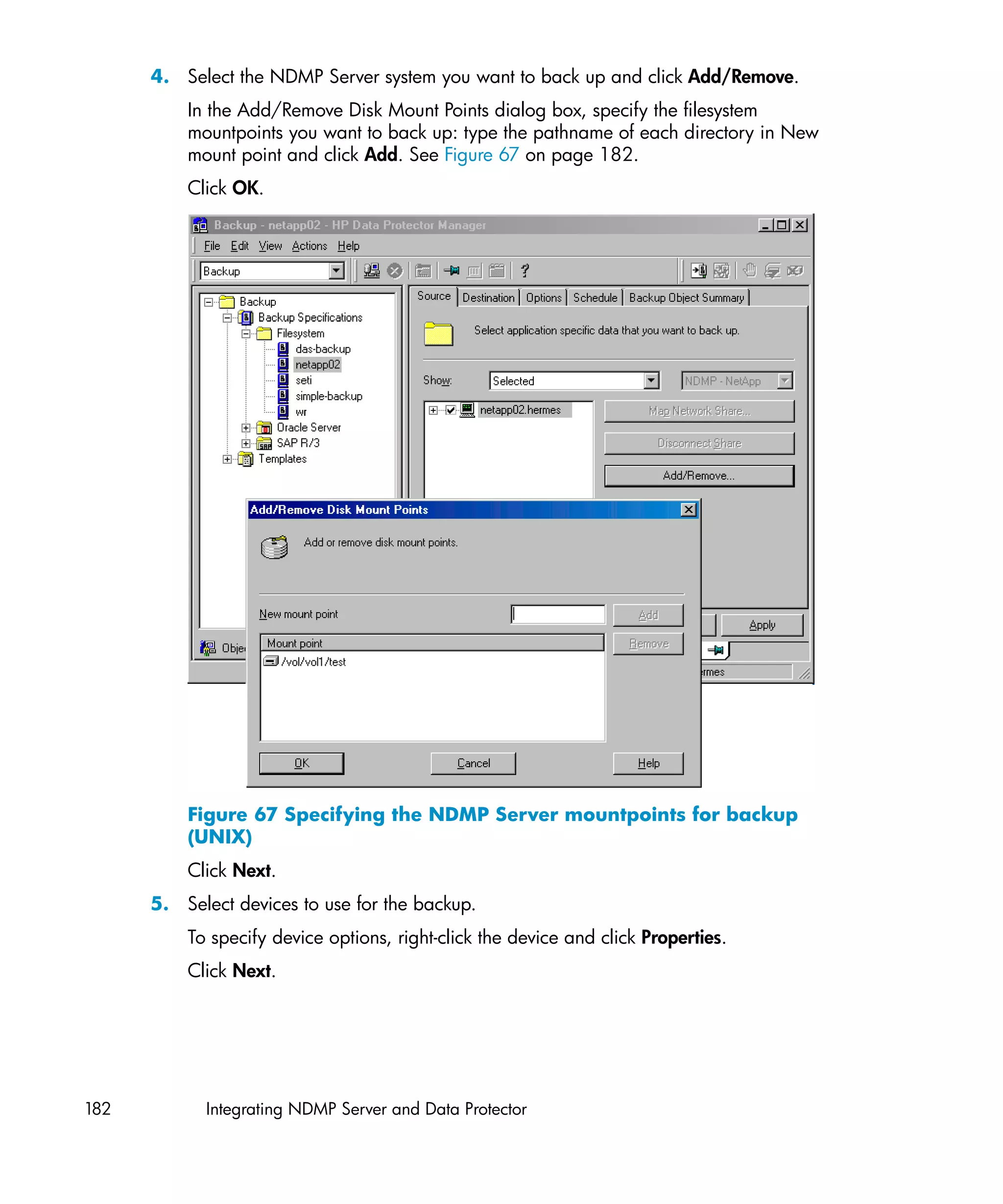 4. Select the NDMP Server system you want to back up and click Add/Remove.
          In the Add/Remove Disk Mount Points dialog box, specify the filesystem
          mountpoints you want to back up: type the pathname of each directory in New
          mount point and click Add. See Figure 67 on page 182.
          Click OK.




          Figure 67 Specifying the NDMP Server mountpoints for backup
          (UNIX)
          Click Next.
      5. Select devices to use for the backup.
          To specify device options, right-click the device and click Properties.
          Click Next.




182         Integrating NDMP Server and Data Protector
 