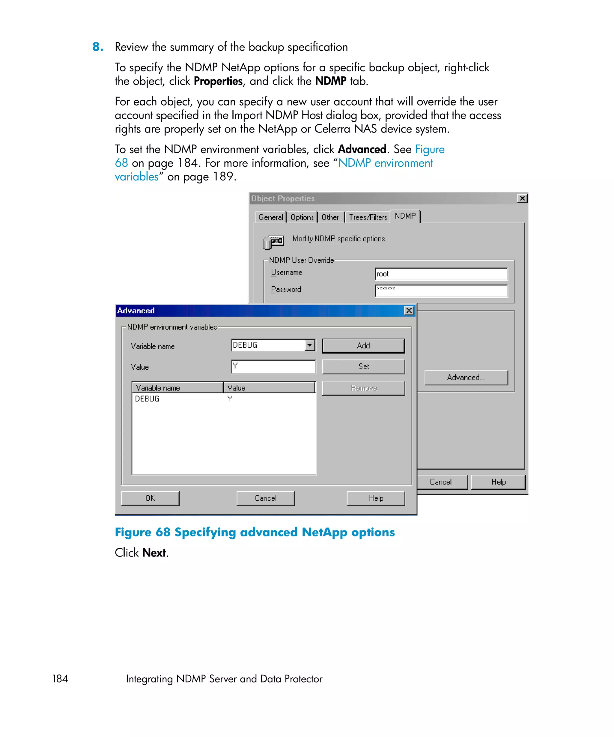 8. Review the summary of the backup specification
          To specify the NDMP NetApp options for a specific backup object, right-click
          the object, click Properties, and click the NDMP tab.
          For each object, you can specify a new user account that will override the user
          account specified in the Import NDMP Host dialog box, provided that the access
          rights are properly set on the NetApp or Celerra NAS device system.
          To set the NDMP environment variables, click Advanced. See Figure
          68 on page 184. For more information, see “NDMP environment
          variables” on page 189.




          Figure 68 Specifying advanced NetApp options
          Click Next.




184         Integrating NDMP Server and Data Protector
 
