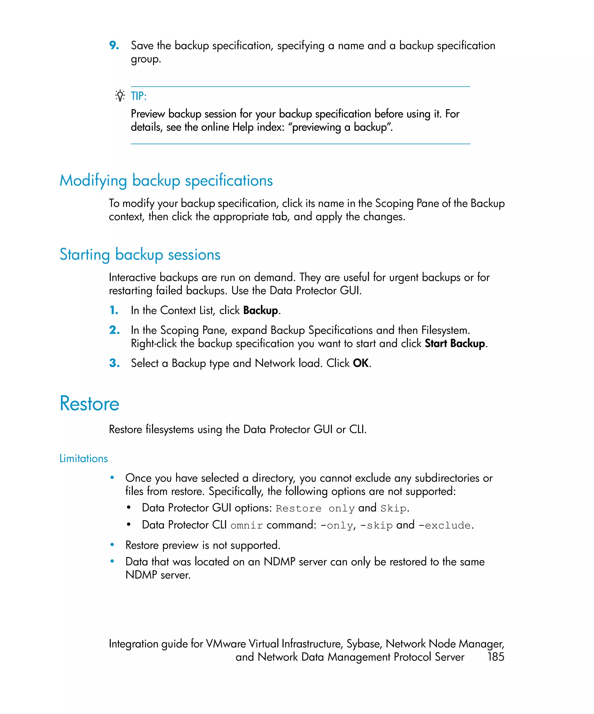 9.   Save the backup specification, specifying a name and a backup specification
                   group.


                   TIP:
                   Preview backup session for your backup specification before using it. For
                   details, see the online Help index: “previewing a backup”.



Modifying backup specifications
              To modify your backup specification, click its name in the Scoping Pane of the Backup
              context, then click the appropriate tab, and apply the changes.


Starting backup sessions
              Interactive backups are run on demand. They are useful for urgent backups or for
              restarting failed backups. Use the Data Protector GUI.
              1.   In the Context List, click Backup.
              2. In the Scoping Pane, expand Backup Specifications and then Filesystem.
                 Right-click the backup specification you want to start and click Start Backup.
              3. Select a Backup type and Network load. Click OK.


Restore
              Restore filesystems using the Data Protector GUI or CLI.

Limitations
              • Once you have selected a directory, you cannot exclude any subdirectories or
                files from restore. Specifically, the following options are not supported:
                • Data Protector GUI options: Restore only and Skip.
                   • Data Protector CLI omnir command: -only, -skip and -exclude.
              • Restore preview is not supported.
              • Data that was located on an NDMP server can only be restored to the same
                NDMP server.




              Integration guide for VMware Virtual Infrastructure, Sybase, Network Node Manager,
                                        and Network Data Management Protocol Server         185
 