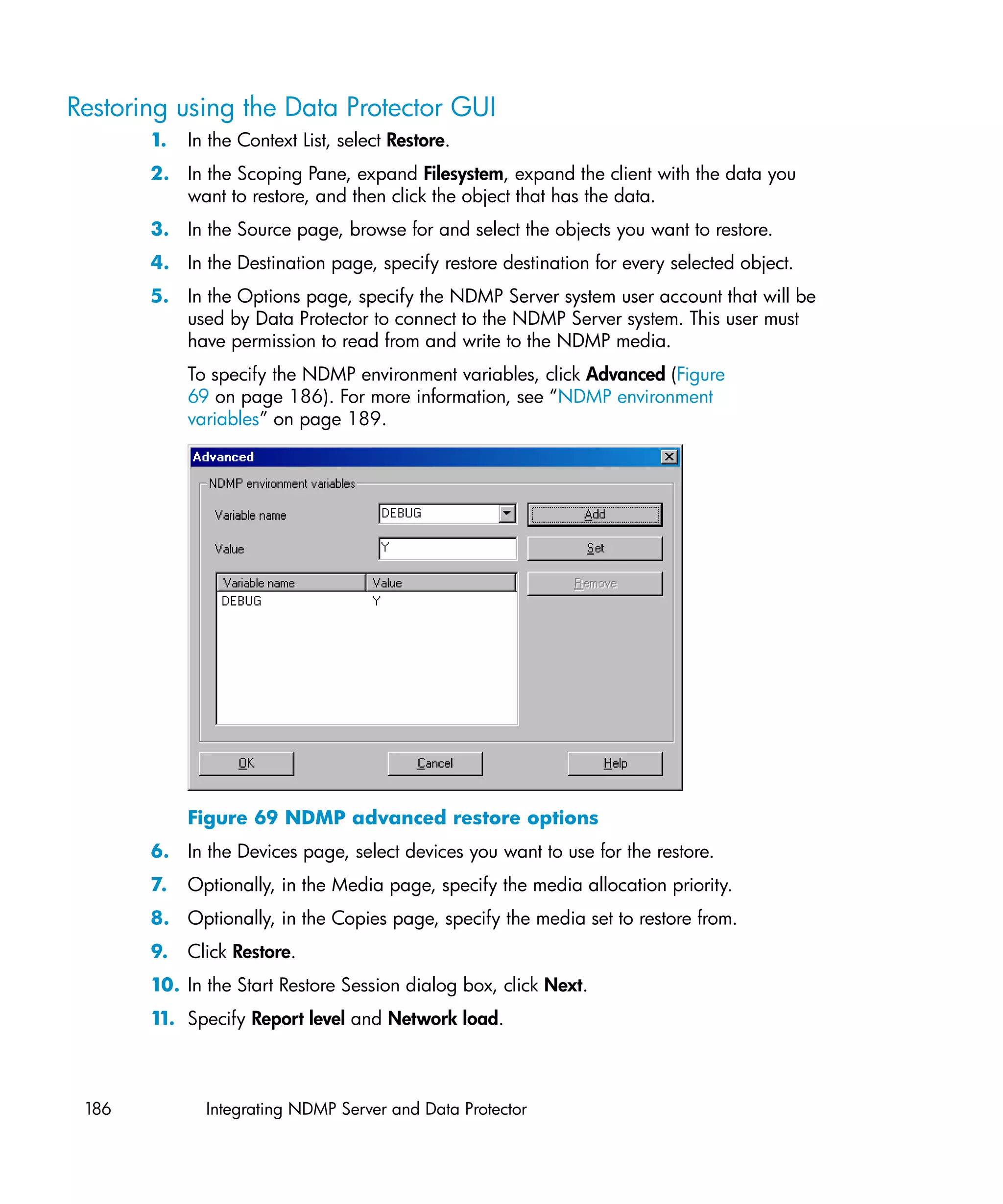 Restoring using the Data Protector GUI
       1.   In the Context List, select Restore.
       2. In the Scoping Pane, expand Filesystem, expand the client with the data you
          want to restore, and then click the object that has the data.
       3. In the Source page, browse for and select the objects you want to restore.
       4. In the Destination page, specify restore destination for every selected object.
       5. In the Options page, specify the NDMP Server system user account that will be
          used by Data Protector to connect to the NDMP Server system. This user must
          have permission to read from and write to the NDMP media.
            To specify the NDMP environment variables, click Advanced (Figure
            69 on page 186). For more information, see “NDMP environment
            variables” on page 189.




            Figure 69 NDMP advanced restore options
       6. In the Devices page, select devices you want to use for the restore.
       7.   Optionally, in the Media page, specify the media allocation priority.
       8. Optionally, in the Copies page, specify the media set to restore from.
       9.   Click Restore.
       10. In the Start Restore Session dialog box, click Next.
       1 Specify Report level and Network load.
        1.



 186          Integrating NDMP Server and Data Protector
 