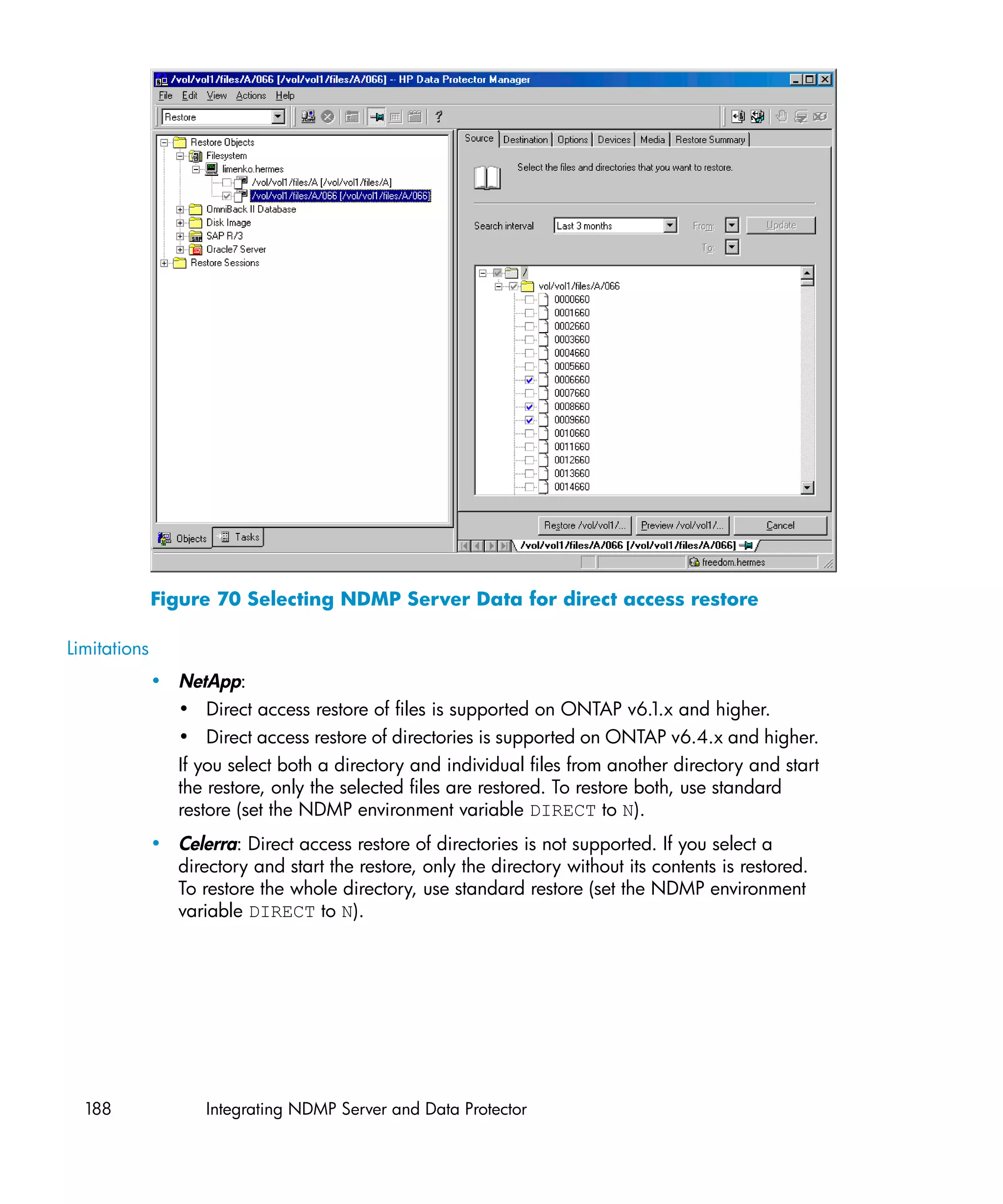 Figure 70 Selecting NDMP Server Data for direct access restore

Limitations
              • NetApp:
                • Direct access restore of files is supported on ONTAP v6.1.x and higher.
                • Direct access restore of directories is supported on ONTAP v6.4.x and higher.
                If you select both a directory and individual files from another directory and start
                the restore, only the selected files are restored. To restore both, use standard
                restore (set the NDMP environment variable DIRECT to N).
              • Celerra: Direct access restore of directories is not supported. If you select a
                directory and start the restore, only the directory without its contents is restored.
                To restore the whole directory, use standard restore (set the NDMP environment
                variable DIRECT to N).




  188                Integrating NDMP Server and Data Protector
 