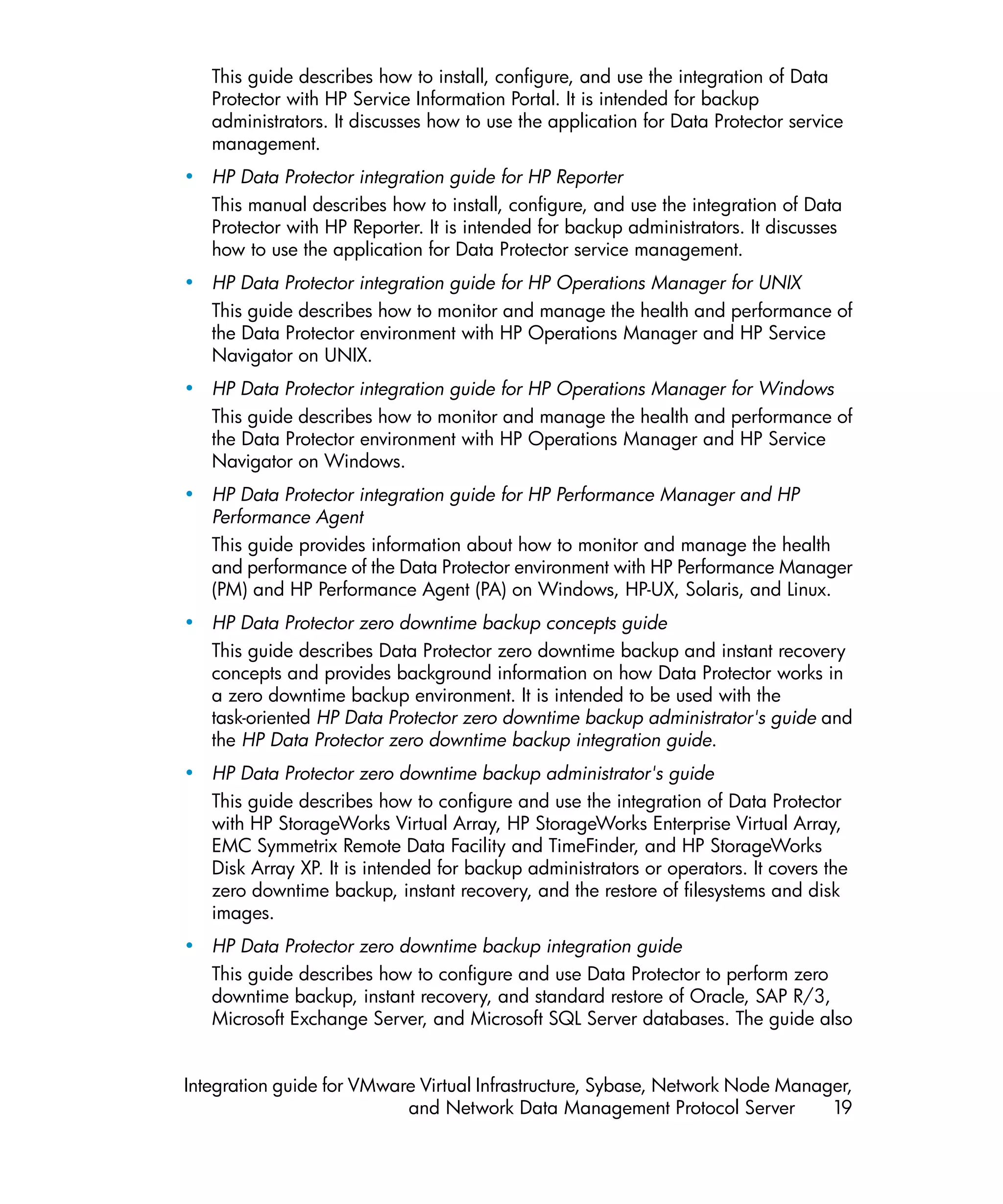 This guide describes how to install, configure, and use the integration of Data
   Protector with HP Service Information Portal. It is intended for backup
   administrators. It discusses how to use the application for Data Protector service
   management.
• HP Data Protector integration guide for HP Reporter
  This manual describes how to install, configure, and use the integration of Data
  Protector with HP Reporter. It is intended for backup administrators. It discusses
  how to use the application for Data Protector service management.
• HP Data Protector integration guide for HP Operations Manager for UNIX
  This guide describes how to monitor and manage the health and performance of
  the Data Protector environment with HP Operations Manager and HP Service
  Navigator on UNIX.
• HP Data Protector integration guide for HP Operations Manager for Windows
  This guide describes how to monitor and manage the health and performance of
  the Data Protector environment with HP Operations Manager and HP Service
  Navigator on Windows.
• HP Data Protector integration guide for HP Performance Manager and HP
  Performance Agent
  This guide provides information about how to monitor and manage the health
  and performance of the Data Protector environment with HP Performance Manager
  (PM) and HP Performance Agent (PA) on Windows, HP-UX, Solaris, and Linux.
• HP Data Protector zero downtime backup concepts guide
  This guide describes Data Protector zero downtime backup and instant recovery
  concepts and provides background information on how Data Protector works in
  a zero downtime backup environment. It is intended to be used with the
  task-oriented HP Data Protector zero downtime backup administrator's guide and
  the HP Data Protector zero downtime backup integration guide.
• HP Data Protector zero downtime backup administrator's guide
  This guide describes how to configure and use the integration of Data Protector
  with HP StorageWorks Virtual Array, HP StorageWorks Enterprise Virtual Array,
  EMC Symmetrix Remote Data Facility and TimeFinder, and HP StorageWorks
  Disk Array XP. It is intended for backup administrators or operators. It covers the
  zero downtime backup, instant recovery, and the restore of filesystems and disk
  images.
• HP Data Protector zero downtime backup integration guide
  This guide describes how to configure and use Data Protector to perform zero
  downtime backup, instant recovery, and standard restore of Oracle, SAP R/3,
  Microsoft Exchange Server, and Microsoft SQL Server databases. The guide also


Integration guide for VMware Virtual Infrastructure, Sybase, Network Node Manager,
                           and Network Data Management Protocol Server         19
 