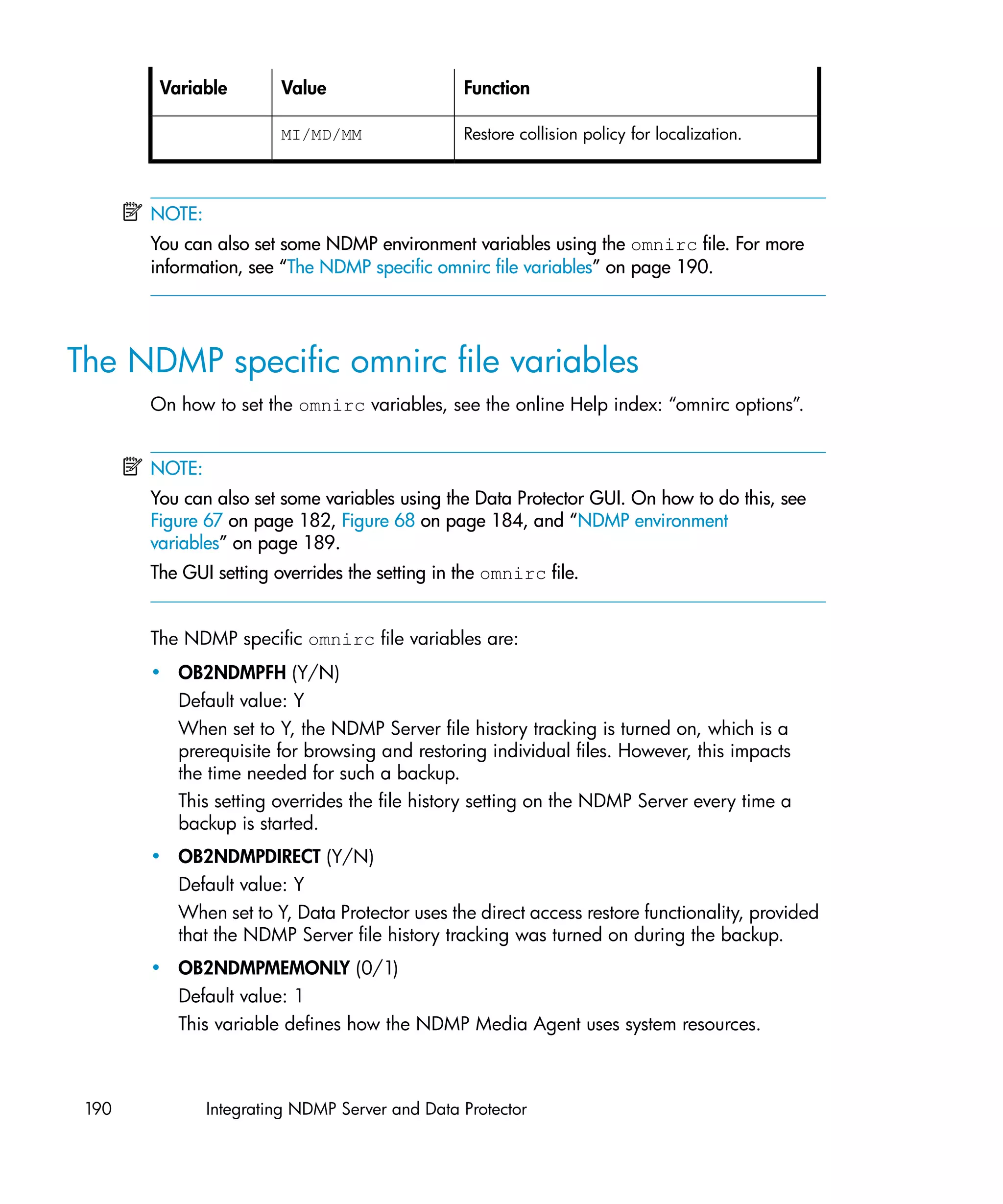 Variable        Value                   Function

                        MI/MD/MM                Restore collision policy for localization.



       NOTE:
       You can also set some NDMP environment variables using the omnirc file. For more
       information, see “The NDMP specific omnirc file variables” on page 190.




The NDMP specific omnirc file variables
       On how to set the omnirc variables, see the online Help index: “omnirc options”.


       NOTE:
       You can also set some variables using the Data Protector GUI. On how to do this, see
       Figure 67 on page 182, Figure 68 on page 184, and “NDMP environment
       variables” on page 189.
       The GUI setting overrides the setting in the omnirc file.


       The NDMP specific omnirc file variables are:
       • OB2NDMPFH (Y/N)
         Default value: Y
         When set to Y, the NDMP Server file history tracking is turned on, which is a
         prerequisite for browsing and restoring individual files. However, this impacts
         the time needed for such a backup.
         This setting overrides the file history setting on the NDMP Server every time a
         backup is started.
       • OB2NDMPDIRECT (Y/N)
         Default value: Y
         When set to Y, Data Protector uses the direct access restore functionality, provided
         that the NDMP Server file history tracking was turned on during the backup.
       • OB2NDMPMEMONLY (0/1)
         Default value: 1
         This variable defines how the NDMP Media Agent uses system resources.



 190           Integrating NDMP Server and Data Protector
 