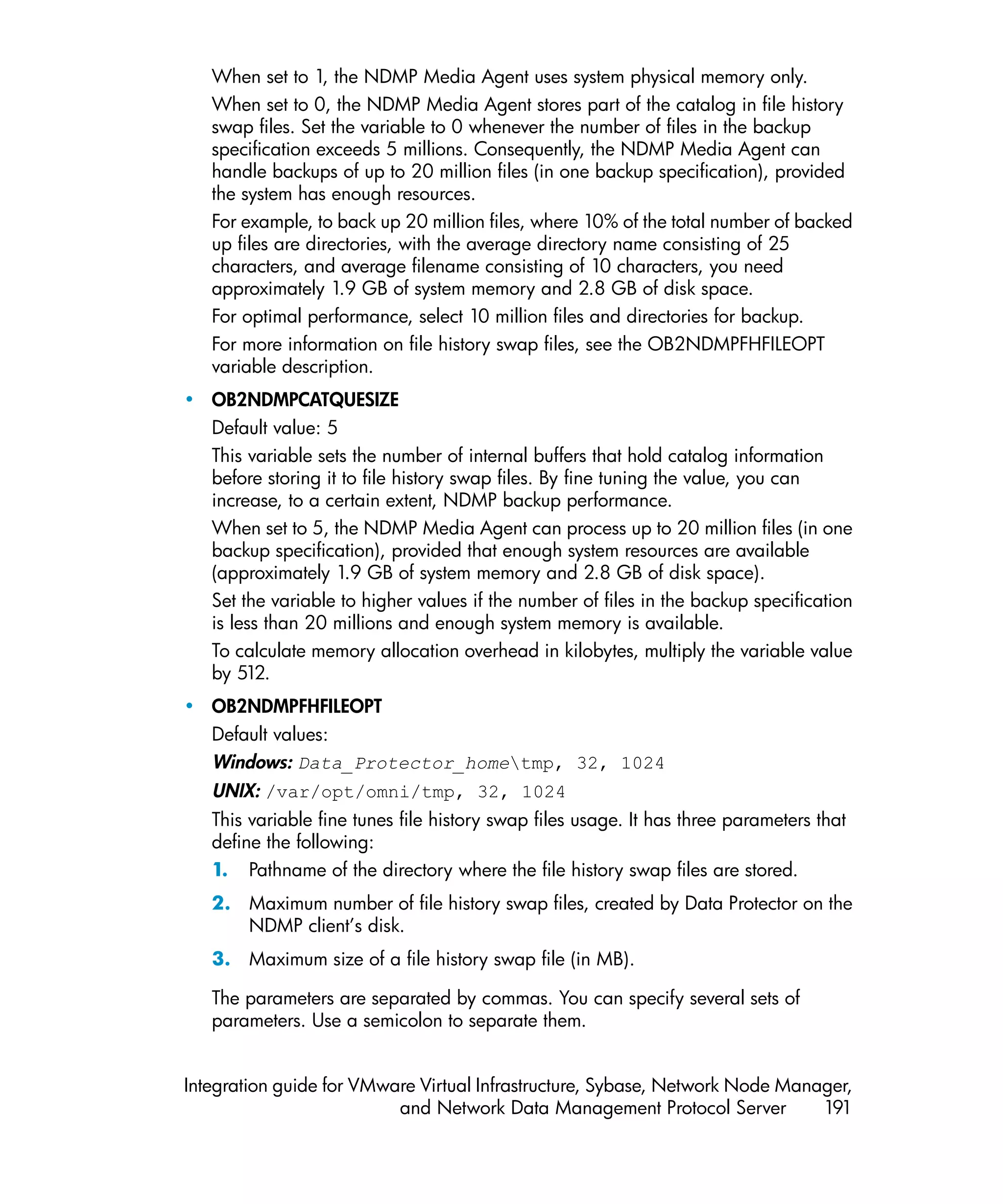 When set to 1, the NDMP Media Agent uses system physical memory only.
   When set to 0, the NDMP Media Agent stores part of the catalog in file history
   swap files. Set the variable to 0 whenever the number of files in the backup
   specification exceeds 5 millions. Consequently, the NDMP Media Agent can
   handle backups of up to 20 million files (in one backup specification), provided
   the system has enough resources.
   For example, to back up 20 million files, where 10% of the total number of backed
   up files are directories, with the average directory name consisting of 25
   characters, and average filename consisting of 10 characters, you need
   approximately 1.9 GB of system memory and 2.8 GB of disk space.
   For optimal performance, select 10 million files and directories for backup.
   For more information on file history swap files, see the OB2NDMPFHFILEOPT
   variable description.
• OB2NDMPCATQUESIZE
  Default value: 5
  This variable sets the number of internal buffers that hold catalog information
  before storing it to file history swap files. By fine tuning the value, you can
  increase, to a certain extent, NDMP backup performance.
  When set to 5, the NDMP Media Agent can process up to 20 million files (in one
  backup specification), provided that enough system resources are available
  (approximately 1.9 GB of system memory and 2.8 GB of disk space).
  Set the variable to higher values if the number of files in the backup specification
  is less than 20 millions and enough system memory is available.
  To calculate memory allocation overhead in kilobytes, multiply the variable value
  by 512.
• OB2NDMPFHFILEOPT
  Default values:
  Windows: Data_Protector_hometmp, 32, 1024
   UNIX: /var/opt/omni/tmp, 32, 1024
   This variable fine tunes file history swap files usage. It has three parameters that
   define the following:
   1. Pathname of the directory where the file history swap files are stored.
   2. Maximum number of file history swap files, created by Data Protector on the
      NDMP client’s disk.
   3. Maximum size of a file history swap file (in MB).

   The parameters are separated by commas. You can specify several sets of
   parameters. Use a semicolon to separate them.


Integration guide for VMware Virtual Infrastructure, Sybase, Network Node Manager,
                          and Network Data Management Protocol Server         191
 