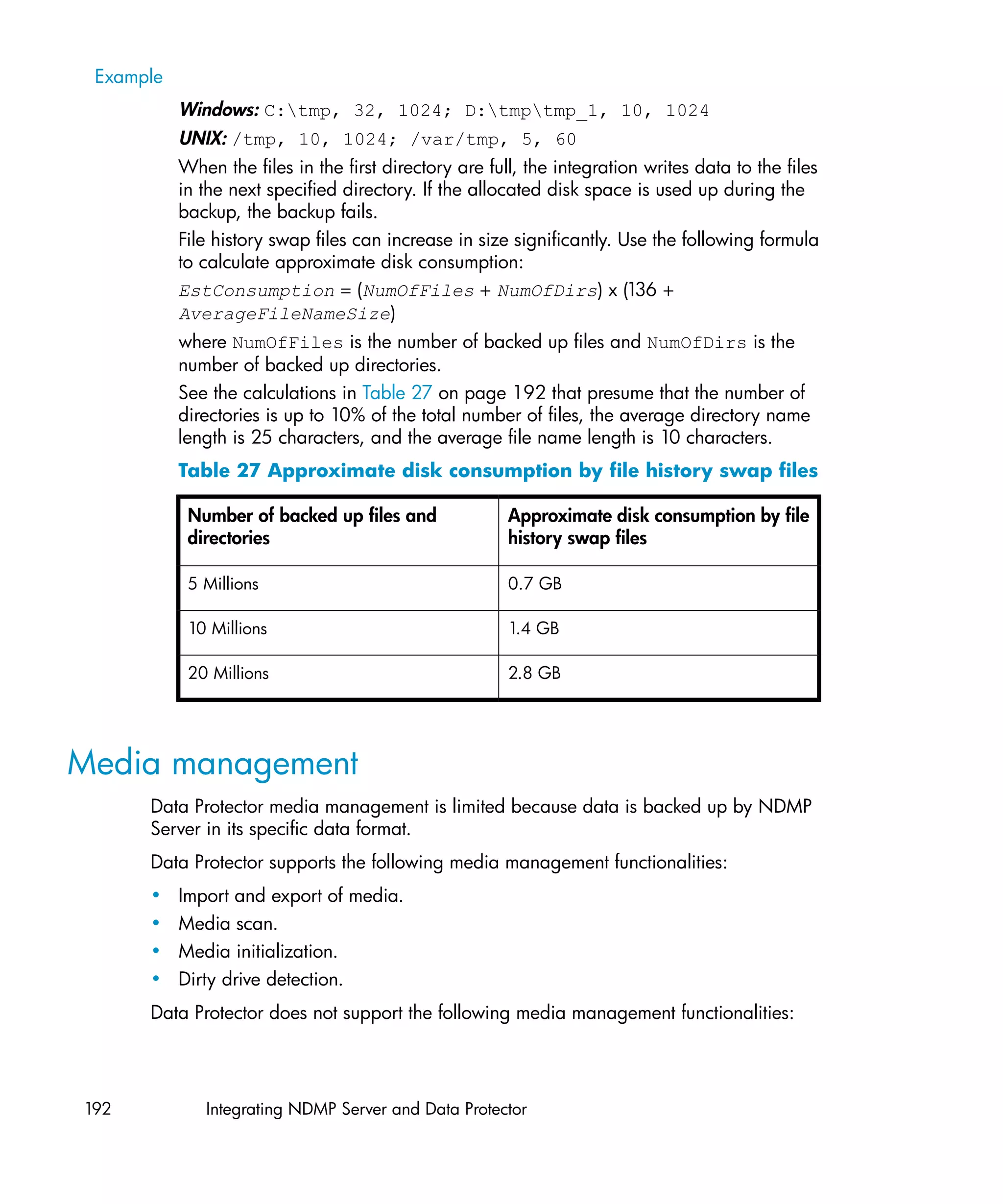 Example
           Windows: C:tmp, 32, 1024; D:tmptmp_1, 10, 1024
           UNIX: /tmp, 10, 1024; /var/tmp, 5, 60
           When the files in the first directory are full, the integration writes data to the files
           in the next specified directory. If the allocated disk space is used up during the
           backup, the backup fails.
           File history swap files can increase in size significantly. Use the following formula
           to calculate approximate disk consumption:
           EstConsumption = (NumOfFiles + NumOfDirs) x (136 +
           AverageFileNameSize)
           where NumOfFiles is the number of backed up files and NumOfDirs is the
           number of backed up directories.
           See the calculations in Table 27 on page 192 that presume that the number of
           directories is up to 10% of the total number of files, the average directory name
           length is 25 characters, and the average file name length is 10 characters.
           Table 27 Approximate disk consumption by file history swap files

            Number of backed up files and               Approximate disk consumption by file
            directories                                 history swap files

            5 Millions                                  0.7 GB

            10 Millions                                 1.4 GB

            20 Millions                                 2.8 GB




Media management
      Data Protector media management is limited because data is backed up by NDMP
      Server in its specific data format.
      Data Protector supports the following media management functionalities:
      •    Import and export of media.
      •    Media scan.
      •    Media initialization.
      •    Dirty drive detection.
      Data Protector does not support the following media management functionalities:




192           Integrating NDMP Server and Data Protector
 