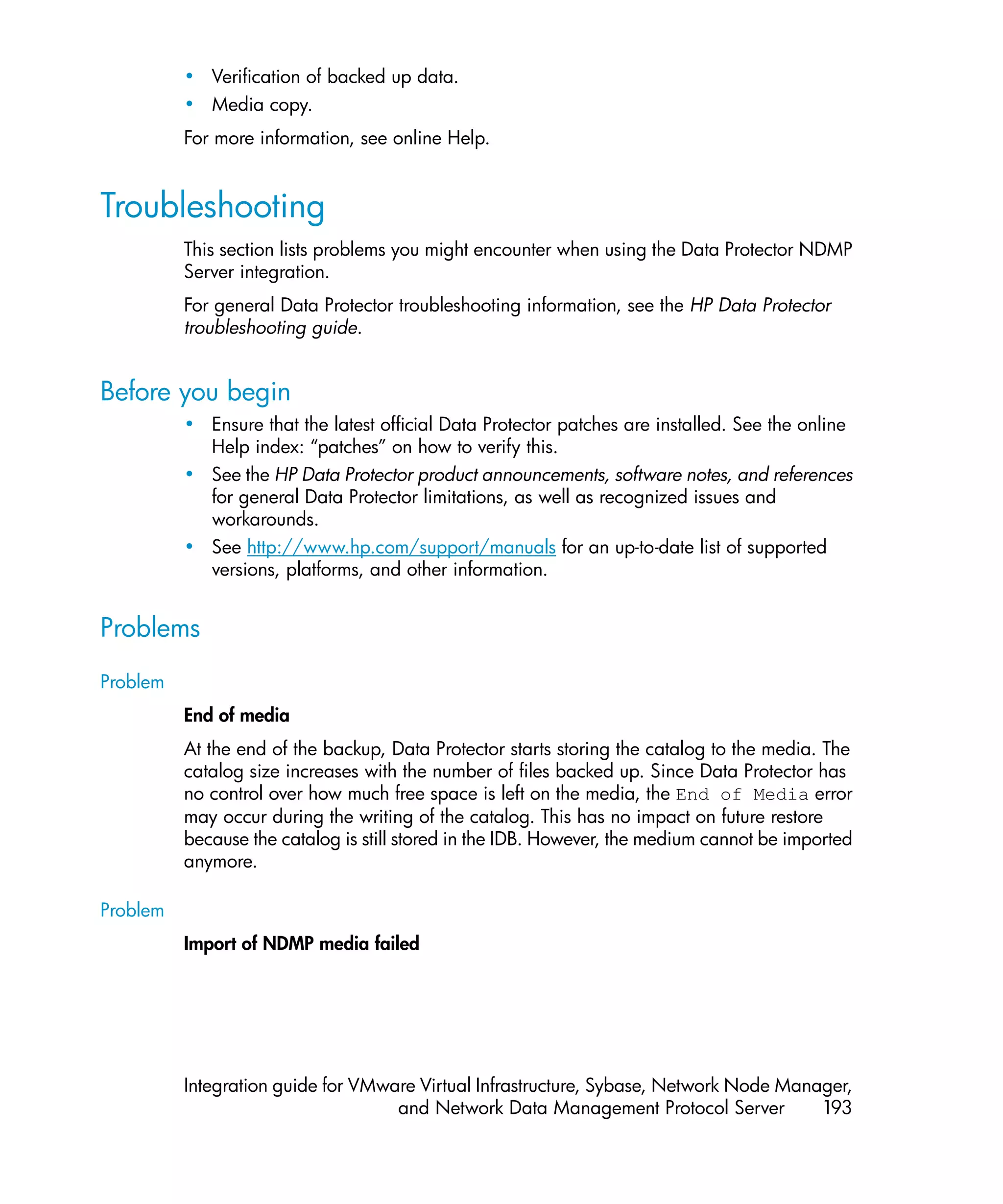 • Verification of backed up data.
          • Media copy.
          For more information, see online Help.


Troubleshooting
          This section lists problems you might encounter when using the Data Protector NDMP
          Server integration.
          For general Data Protector troubleshooting information, see the HP Data Protector
          troubleshooting guide.


Before you begin
          • Ensure that the latest official Data Protector patches are installed. See the online
            Help index: “patches” on how to verify this.
          • See the HP Data Protector product announcements, software notes, and references
            for general Data Protector limitations, as well as recognized issues and
            workarounds.
          • See http://www.hp.com/support/manuals for an up-to-date list of supported
            versions, platforms, and other information.


Problems
Problem
          End of media
          At the end of the backup, Data Protector starts storing the catalog to the media. The
          catalog size increases with the number of files backed up. Since Data Protector has
          no control over how much free space is left on the media, the End of Media error
          may occur during the writing of the catalog. This has no impact on future restore
          because the catalog is still stored in the IDB. However, the medium cannot be imported
          anymore.

Problem
          Import of NDMP media failed




          Integration guide for VMware Virtual Infrastructure, Sybase, Network Node Manager,
                                    and Network Data Management Protocol Server         193
 
