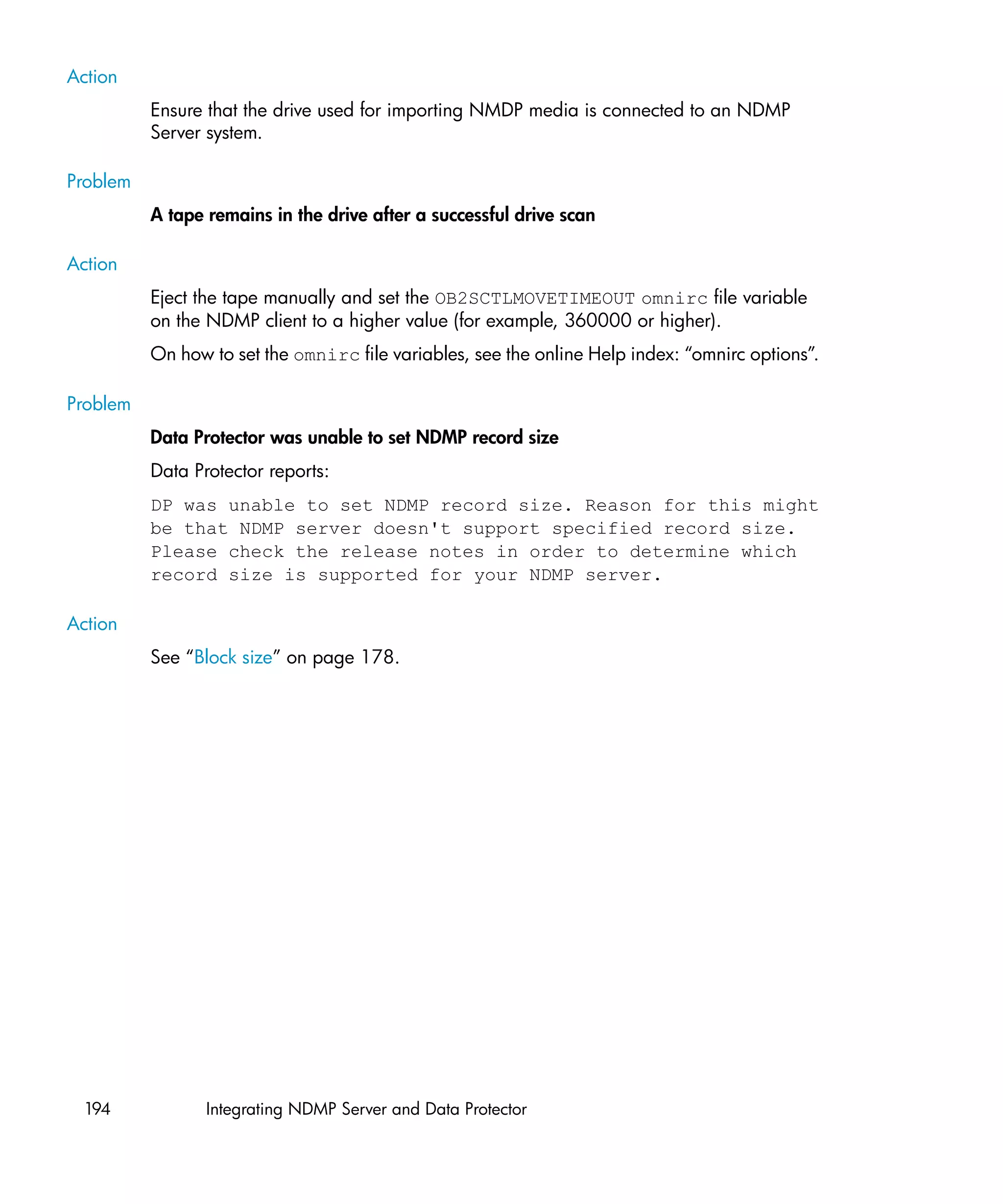 Action
          Ensure that the drive used for importing NMDP media is connected to an NDMP
          Server system.

Problem
          A tape remains in the drive after a successful drive scan

Action
          Eject the tape manually and set the OB2SCTLMOVETIMEOUT omnirc file variable
          on the NDMP client to a higher value (for example, 360000 or higher).
          On how to set the omnirc file variables, see the online Help index: “omnirc options”.

Problem
          Data Protector was unable to set NDMP record size
          Data Protector reports:
          DP was unable to set NDMP record size. Reason for this might
          be that NDMP server doesn't support specified record size.
          Please check the release notes in order to determine which
          record size is supported for your NDMP server.

Action
          See “Block size” on page 178.




 194             Integrating NDMP Server and Data Protector
 