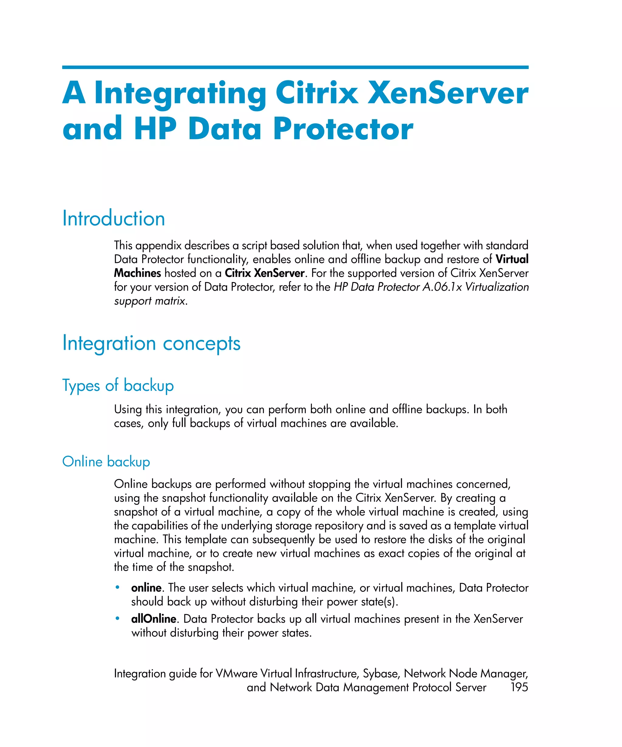A Integrating Citrix XenServer
and HP Data Protector

Introduction
       This appendix describes a script based solution that, when used together with standard
       Data Protector functionality, enables online and offline backup and restore of Virtual
       Machines hosted on a Citrix XenServer. For the supported version of Citrix XenServer
       for your version of Data Protector, refer to the HP Data Protector A.06.1x Virtualization
       support matrix.


Integration concepts
Types of backup
       Using this integration, you can perform both online and offline backups. In both
       cases, only full backups of virtual machines are available.


Online backup
       Online backups are performed without stopping the virtual machines concerned,
       using the snapshot functionality available on the Citrix XenServer. By creating a
       snapshot of a virtual machine, a copy of the whole virtual machine is created, using
       the capabilities of the underlying storage repository and is saved as a template virtual
       machine. This template can subsequently be used to restore the disks of the original
       virtual machine, or to create new virtual machines as exact copies of the original at
       the time of the snapshot.
       • online. The user selects which virtual machine, or virtual machines, Data Protector
         should back up without disturbing their power state(s).
       • allOnline. Data Protector backs up all virtual machines present in the XenServer
         without disturbing their power states.


       Integration guide for VMware Virtual Infrastructure, Sybase, Network Node Manager,
                                 and Network Data Management Protocol Server         195
 