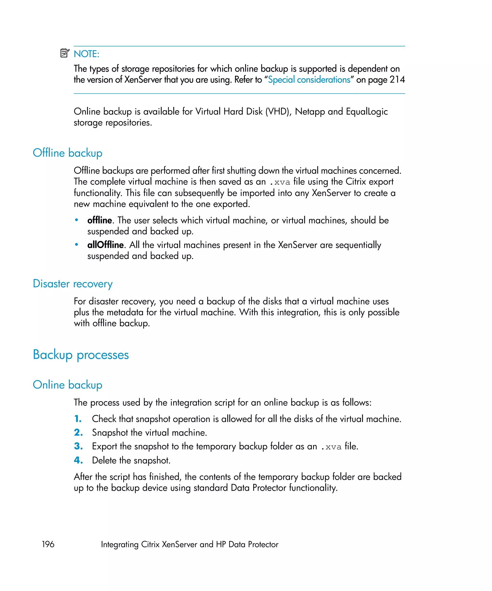 NOTE:
        The types of storage repositories for which online backup is supported is dependent on
        the version of XenServer that you are using. Refer to “Special considerations” on page 214


        Online backup is available for Virtual Hard Disk (VHD), Netapp and EqualLogic
        storage repositories.


Offline backup
        Offline backups are performed after first shutting down the virtual machines concerned.
        The complete virtual machine is then saved as an .xva file using the Citrix export
        functionality. This file can subsequently be imported into any XenServer to create a
        new machine equivalent to the one exported.
        • offline. The user selects which virtual machine, or virtual machines, should be
          suspended and backed up.
        • allOffline. All the virtual machines present in the XenServer are sequentially
          suspended and backed up.


Disaster recovery
        For disaster recovery, you need a backup of the disks that a virtual machine uses
        plus the metadata for the virtual machine. With this integration, this is only possible
        with offline backup.


Backup processes

Online backup
        The process used by the integration script for an online backup is as follows:
        1. Check that snapshot operation is allowed for all the disks of the virtual machine.
        2. Snapshot the virtual machine.
        3. Export the snapshot to the temporary backup folder as an .xva file.
        4. Delete the snapshot.
        After the script has finished, the contents of the temporary backup folder are backed
        up to the backup device using standard Data Protector functionality.




 196            Integrating Citrix XenServer and HP Data Protector
 