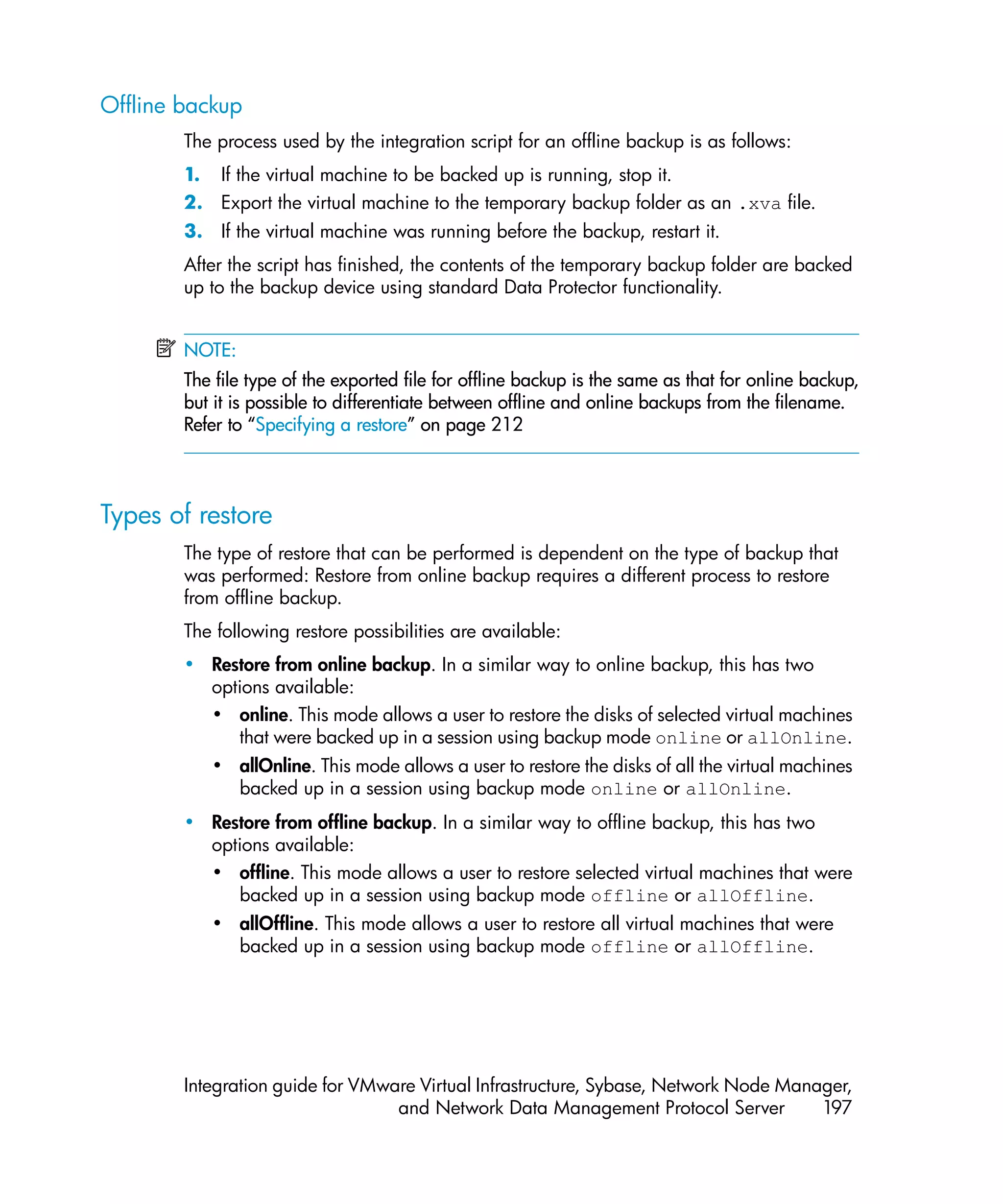 Offline backup
        The process used by the integration script for an offline backup is as follows:
        1. If the virtual machine to be backed up is running, stop it.
        2. Export the virtual machine to the temporary backup folder as an .xva file.
        3. If the virtual machine was running before the backup, restart it.
        After the script has finished, the contents of the temporary backup folder are backed
        up to the backup device using standard Data Protector functionality.


        NOTE:
        The file type of the exported file for offline backup is the same as that for online backup,
        but it is possible to differentiate between offline and online backups from the filename.
        Refer to “Specifying a restore” on page 212



Types of restore
        The type of restore that can be performed is dependent on the type of backup that
        was performed: Restore from online backup requires a different process to restore
        from offline backup.
        The following restore possibilities are available:
        • Restore from online backup. In a similar way to online backup, this has two
          options available:
          • online. This mode allows a user to restore the disks of selected virtual machines
             that were backed up in a session using backup mode online or allOnline.
           • allOnline. This mode allows a user to restore the disks of all the virtual machines
             backed up in a session using backup mode online or allOnline.
        • Restore from offline backup. In a similar way to offline backup, this has two
          options available:
          • offline. This mode allows a user to restore selected virtual machines that were
             backed up in a session using backup mode offline or allOffline.
           • allOffline. This mode allows a user to restore all virtual machines that were
             backed up in a session using backup mode offline or allOffline.




        Integration guide for VMware Virtual Infrastructure, Sybase, Network Node Manager,
                                  and Network Data Management Protocol Server         197
 
