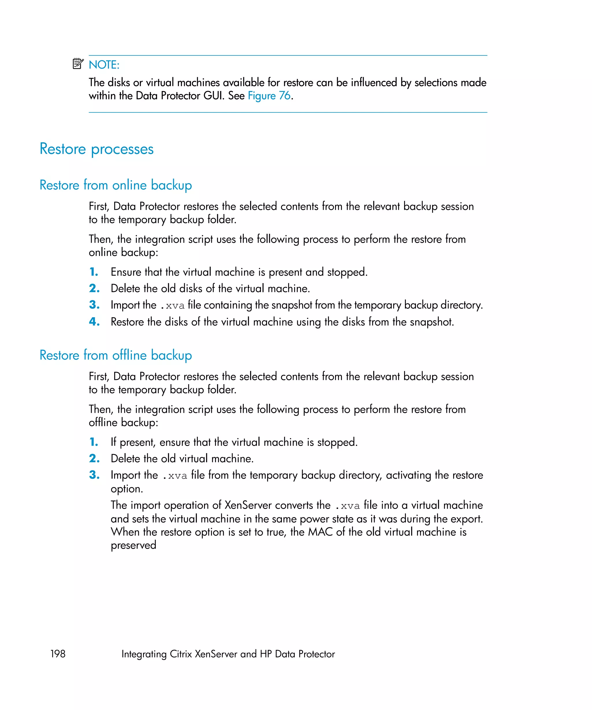 NOTE:
        The disks or virtual machines available for restore can be influenced by selections made
        within the Data Protector GUI. See Figure 76.



Restore processes

Restore from online backup
        First, Data Protector restores the selected contents from the relevant backup session
        to the temporary backup folder.
        Then, the integration script uses the following process to perform the restore from
        online backup:
        1. Ensure that the virtual machine is present and stopped.
        2. Delete the old disks of the virtual machine.
        3. Import the .xva file containing the snapshot from the temporary backup directory.
        4. Restore the disks of the virtual machine using the disks from the snapshot.


Restore from offline backup
        First, Data Protector restores the selected contents from the relevant backup session
        to the temporary backup folder.
        Then, the integration script uses the following process to perform the restore from
        offline backup:
        1. If present, ensure that the virtual machine is stopped.
        2. Delete the old virtual machine.
        3. Import the .xva file from the temporary backup directory, activating the restore
           option.
           The import operation of XenServer converts the .xva file into a virtual machine
           and sets the virtual machine in the same power state as it was during the export.
           When the restore option is set to true, the MAC of the old virtual machine is
           preserved




 198            Integrating Citrix XenServer and HP Data Protector
 