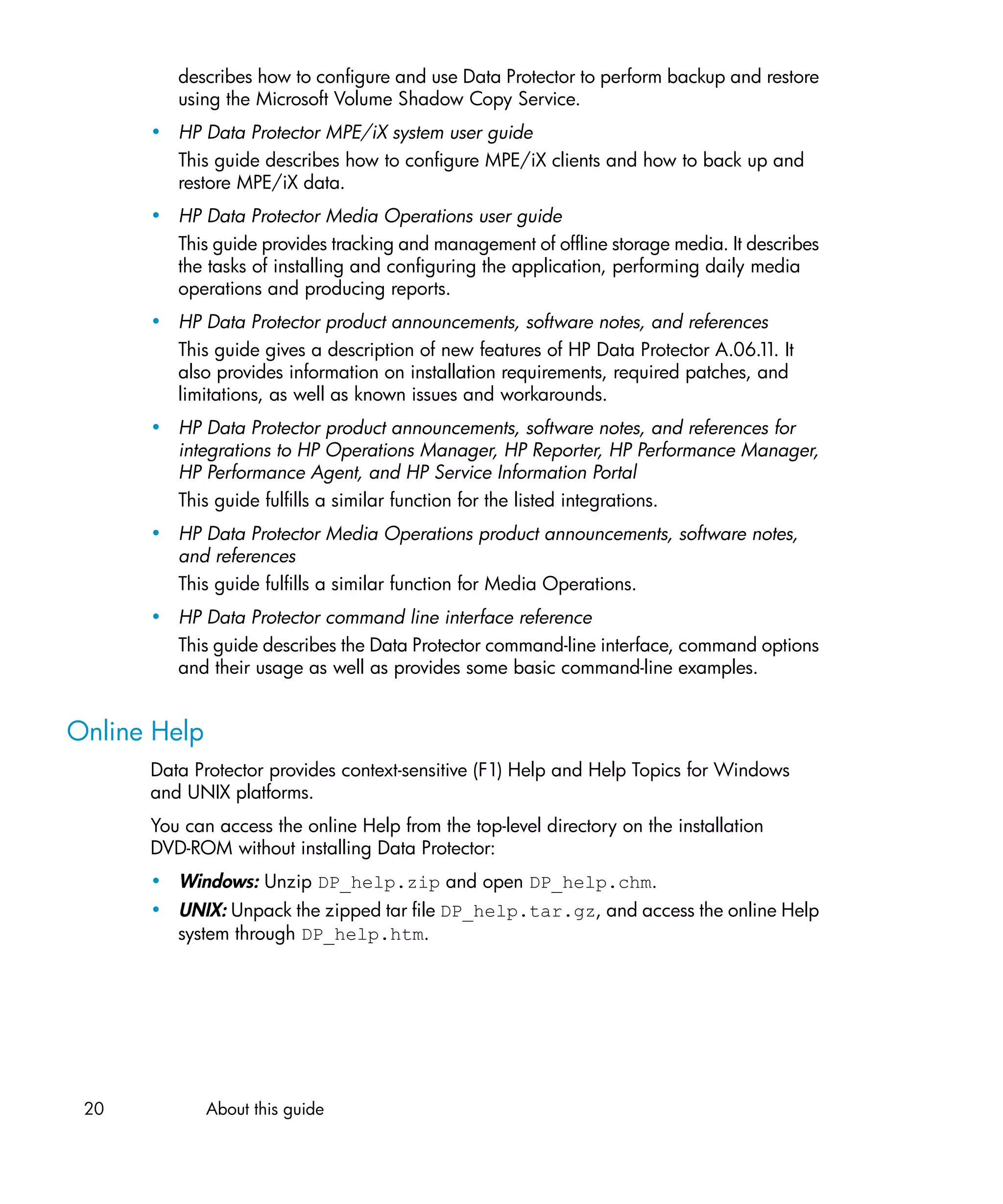describes how to configure and use Data Protector to perform backup and restore
         using the Microsoft Volume Shadow Copy Service.
      • HP Data Protector MPE/iX system user guide
        This guide describes how to configure MPE/iX clients and how to back up and
        restore MPE/iX data.
      • HP Data Protector Media Operations user guide
        This guide provides tracking and management of offline storage media. It describes
        the tasks of installing and configuring the application, performing daily media
        operations and producing reports.
      • HP Data Protector product announcements, software notes, and references
        This guide gives a description of new features of HP Data Protector A.06.1 It
                                                                                   1.
        also provides information on installation requirements, required patches, and
        limitations, as well as known issues and workarounds.
      • HP Data Protector product announcements, software notes, and references for
        integrations to HP Operations Manager, HP Reporter, HP Performance Manager,
        HP Performance Agent, and HP Service Information Portal
        This guide fulfills a similar function for the listed integrations.
      • HP Data Protector Media Operations product announcements, software notes,
        and references
        This guide fulfills a similar function for Media Operations.
      • HP Data Protector command line interface reference
        This guide describes the Data Protector command-line interface, command options
        and their usage as well as provides some basic command-line examples.


Online Help
      Data Protector provides context-sensitive (F1) Help and Help Topics for Windows
      and UNIX platforms.
      You can access the online Help from the top-level directory on the installation
      DVD-ROM without installing Data Protector:
      • Windows: Unzip DP_help.zip and open DP_help.chm.
      • UNIX: Unpack the zipped tar file DP_help.tar.gz, and access the online Help
        system through DP_help.htm.




 20           About this guide
 