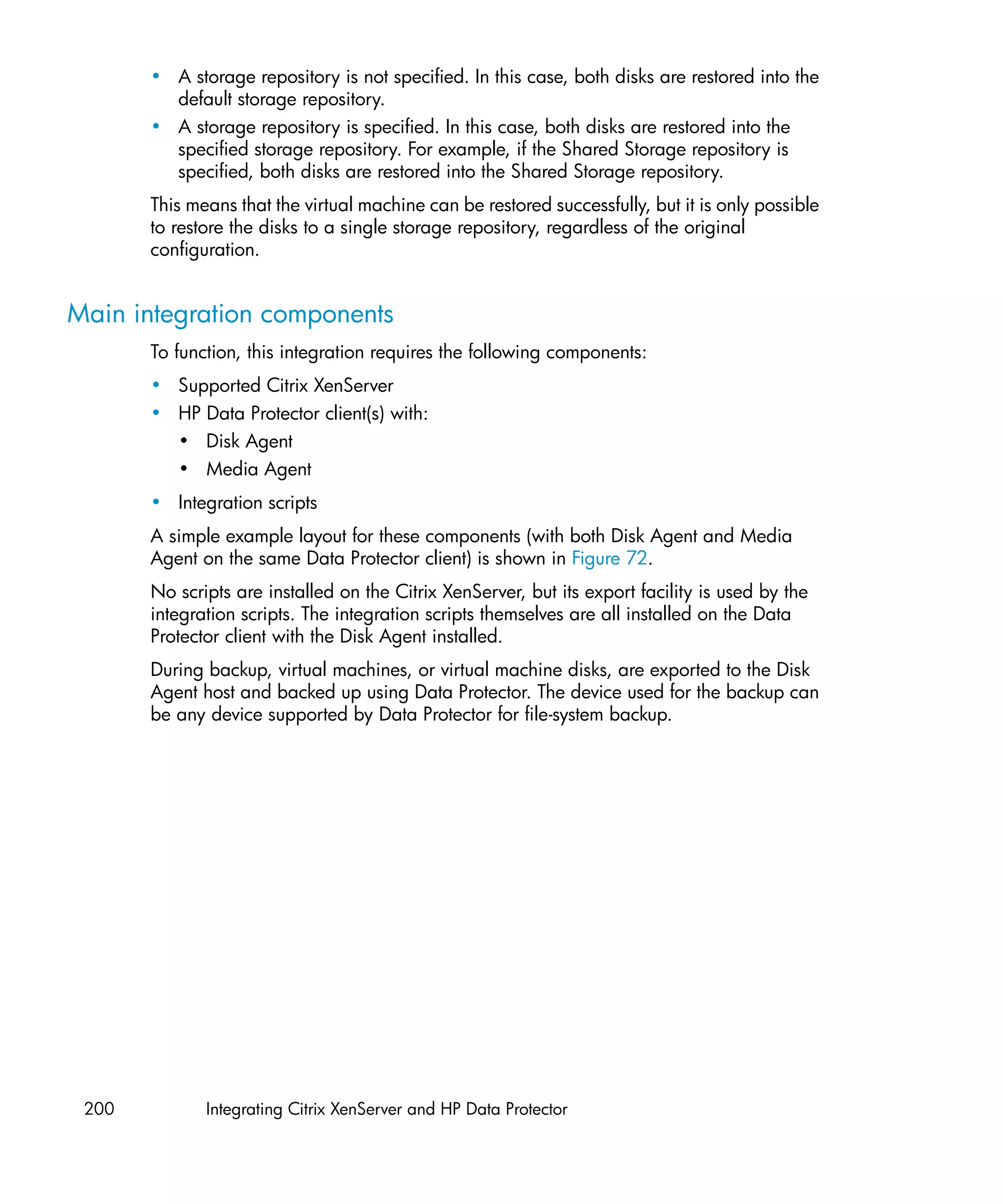 • A storage repository is not specified. In this case, both disks are restored into the
         default storage repository.
       • A storage repository is specified. In this case, both disks are restored into the
         specified storage repository. For example, if the Shared Storage repository is
         specified, both disks are restored into the Shared Storage repository.
       This means that the virtual machine can be restored successfully, but it is only possible
       to restore the disks to a single storage repository, regardless of the original
       configuration.


Main integration components
       To function, this integration requires the following components:
       • Supported Citrix XenServer
       • HP Data Protector client(s) with:
         • Disk Agent
         • Media Agent
       • Integration scripts
       A simple example layout for these components (with both Disk Agent and Media
       Agent on the same Data Protector client) is shown in Figure 72.
       No scripts are installed on the Citrix XenServer, but its export facility is used by the
       integration scripts. The integration scripts themselves are all installed on the Data
       Protector client with the Disk Agent installed.
       During backup, virtual machines, or virtual machine disks, are exported to the Disk
       Agent host and backed up using Data Protector. The device used for the backup can
       be any device supported by Data Protector for file-system backup.




 200          Integrating Citrix XenServer and HP Data Protector
 