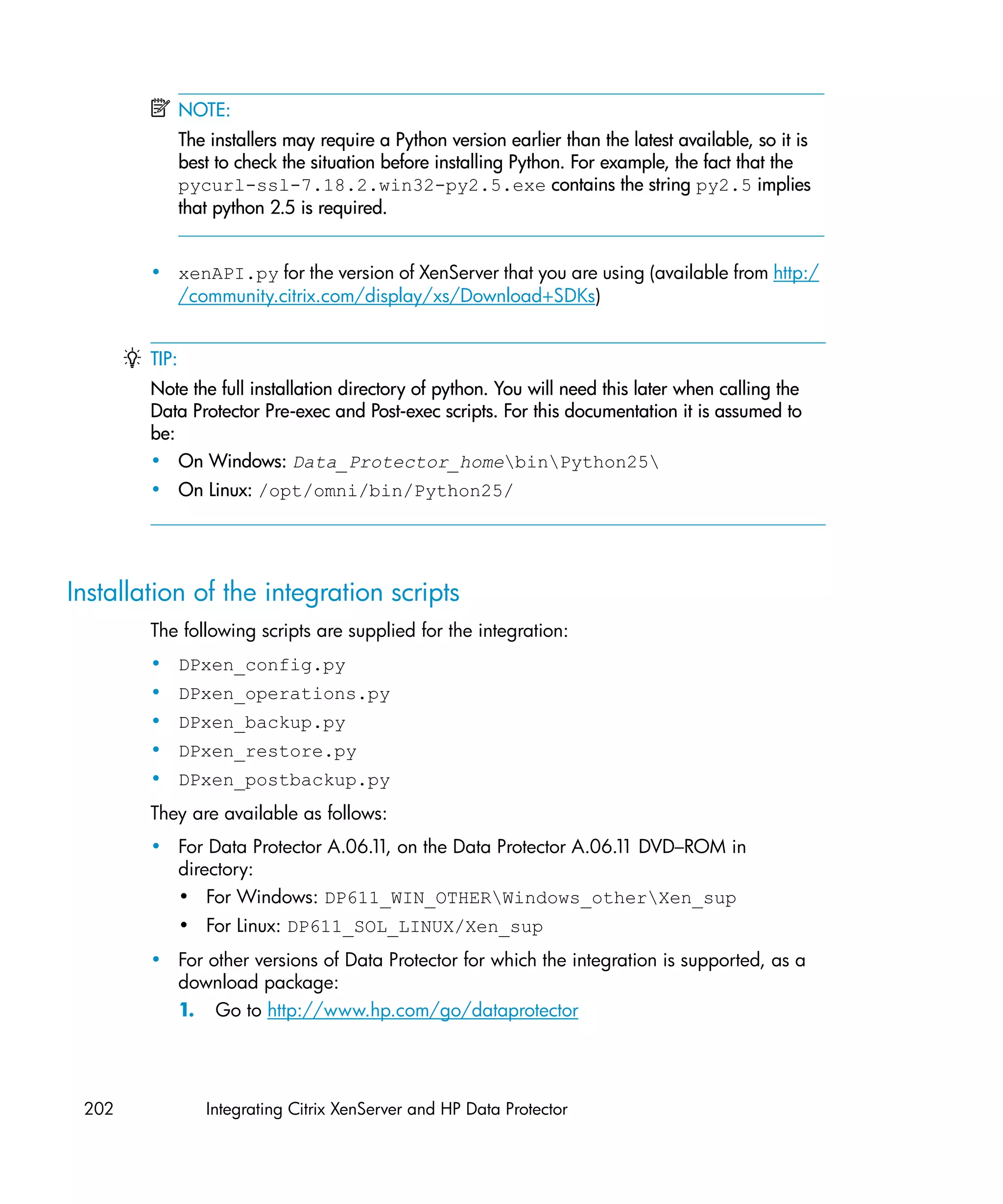 NOTE:
               The installers may require a Python version earlier than the latest available, so it is
               best to check the situation before installing Python. For example, the fact that the
               pycurl-ssl-7.18.2.win32-py2.5.exe contains the string py2.5 implies
               that python 2.5 is required.


        • xenAPI.py for the version of XenServer that you are using (available from http:/
          /community.citrix.com/display/xs/Download+SDKs)


        TIP:
        Note the full installation directory of python. You will need this later when calling the
        Data Protector Pre-exec and Post-exec scripts. For this documentation it is assumed to
        be:
        • On Windows: Data_Protector_homebinPython25
        • On Linux: /opt/omni/bin/Python25/




Installation of the integration scripts
        The following scripts are supplied for the integration:
        • DPxen_config.py
        • DPxen_operations.py
        • DPxen_backup.py
        • DPxen_restore.py
        • DPxen_postbackup.py
        They are available as follows:
        • For Data Protector A.06.1 on the Data Protector A.06.1 DVD–ROM in
                                   1,                           1
          directory:
          • For Windows: DP611_WIN_OTHERWindows_otherXen_sup
               • For Linux: DP611_SOL_LINUX/Xen_sup
        • For other versions of Data Protector for which the integration is supported, as a
          download package:
          1. Go to http://www.hp.com/go/dataprotector




 202              Integrating Citrix XenServer and HP Data Protector
 