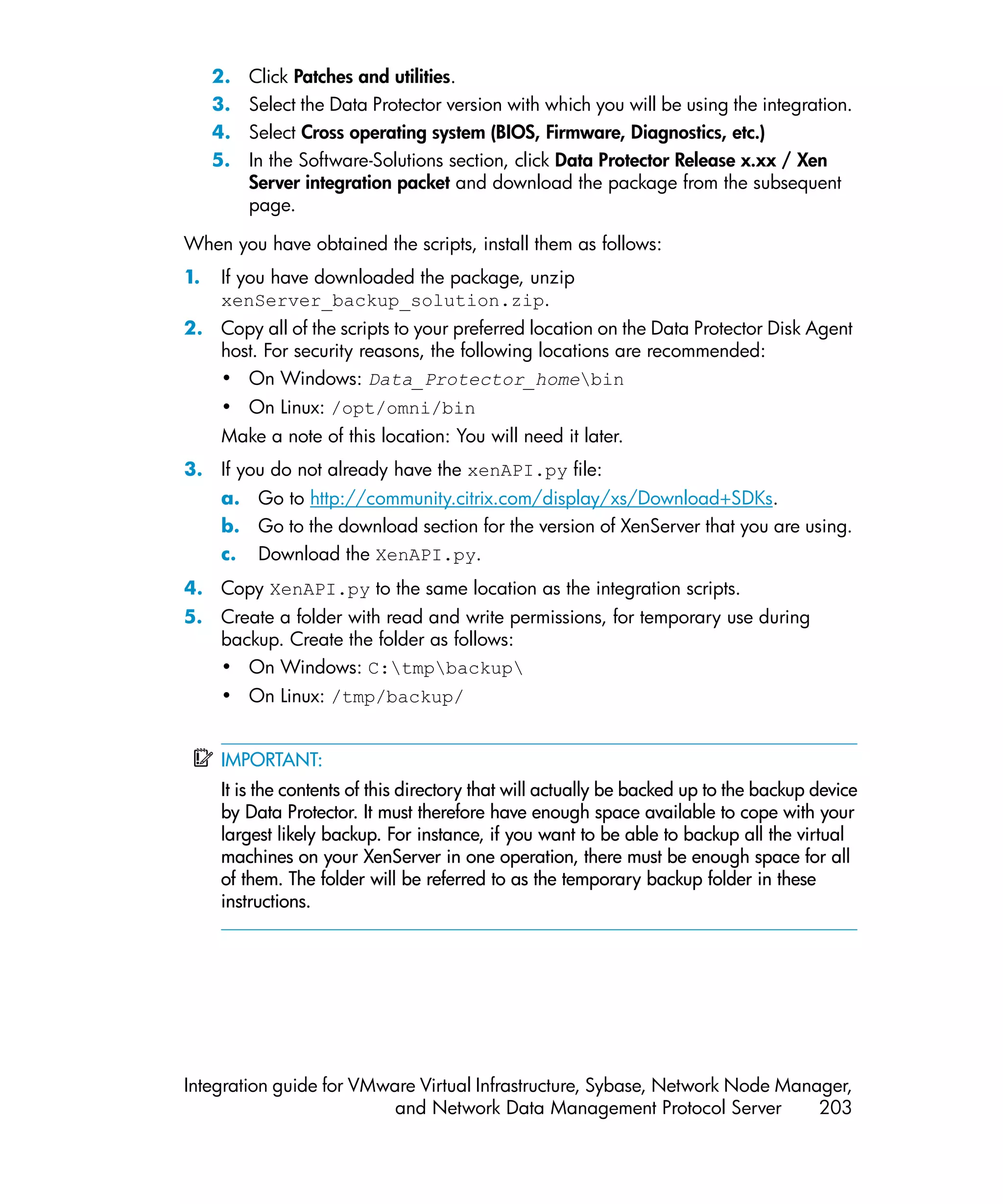 2.   Click Patches and utilities.
     3.   Select the Data Protector version with which you will be using the integration.
     4.   Select Cross operating system (BIOS, Firmware, Diagnostics, etc.)
     5.   In the Software-Solutions section, click Data Protector Release x.xx / Xen
          Server integration packet and download the package from the subsequent
          page.

When you have obtained the scripts, install them as follows:
1.   If you have downloaded the package, unzip
     xenServer_backup_solution.zip.
2. Copy all of the scripts to your preferred location on the Data Protector Disk Agent
   host. For security reasons, the following locations are recommended:
   • On Windows: Data_Protector_homebin
     • On Linux: /opt/omni/bin
     Make a note of this location: You will need it later.
3. If you do not already have the xenAPI.py file:
     a. Go to http://community.citrix.com/display/xs/Download+SDKs.
     b. Go to the download section for the version of XenServer that you are using.
     c. Download the XenAPI.py.
4. Copy XenAPI.py to the same location as the integration scripts.
5. Create a folder with read and write permissions, for temporary use during
   backup. Create the folder as follows:
   • On Windows: C:tmpbackup
     • On Linux: /tmp/backup/


     IMPORTANT:
     It is the contents of this directory that will actually be backed up to the backup device
     by Data Protector. It must therefore have enough space available to cope with your
     largest likely backup. For instance, if you want to be able to backup all the virtual
     machines on your XenServer in one operation, there must be enough space for all
     of them. The folder will be referred to as the temporary backup folder in these
     instructions.




Integration guide for VMware Virtual Infrastructure, Sybase, Network Node Manager,
                          and Network Data Management Protocol Server         203
 