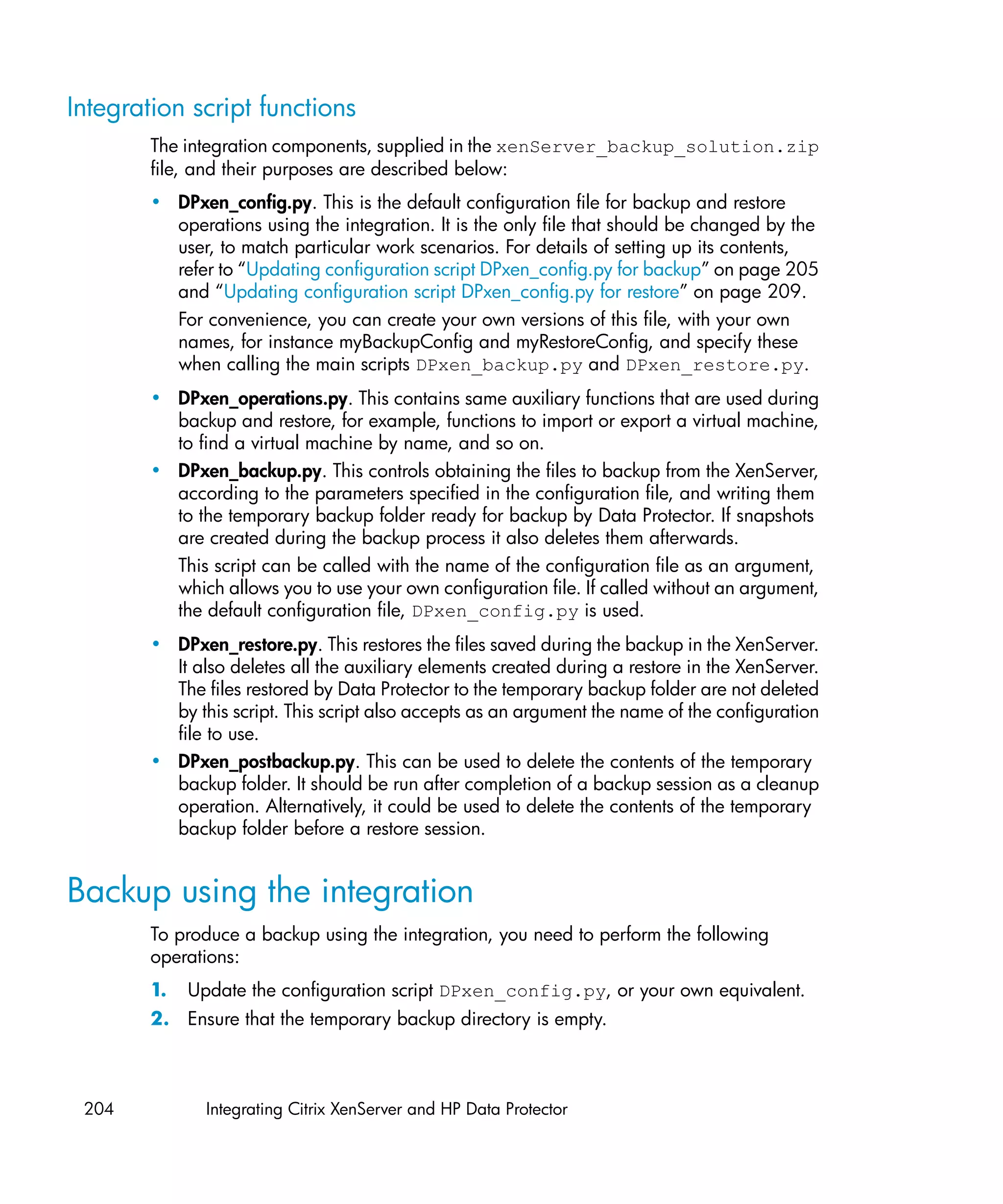 Integration script functions
        The integration components, supplied in the xenServer_backup_solution.zip
        file, and their purposes are described below:
        • DPxen_config.py. This is the default configuration file for backup and restore
          operations using the integration. It is the only file that should be changed by the
          user, to match particular work scenarios. For details of setting up its contents,
          refer to “Updating configuration script DPxen_config.py for backup” on page 205
          and “Updating configuration script DPxen_config.py for restore” on page 209.
          For convenience, you can create your own versions of this file, with your own
          names, for instance myBackupConfig and myRestoreConfig, and specify these
          when calling the main scripts DPxen_backup.py and DPxen_restore.py.
        • DPxen_operations.py. This contains same auxiliary functions that are used during
          backup and restore, for example, functions to import or export a virtual machine,
          to find a virtual machine by name, and so on.
        • DPxen_backup.py. This controls obtaining the files to backup from the XenServer,
          according to the parameters specified in the configuration file, and writing them
          to the temporary backup folder ready for backup by Data Protector. If snapshots
          are created during the backup process it also deletes them afterwards.
          This script can be called with the name of the configuration file as an argument,
          which allows you to use your own configuration file. If called without an argument,
          the default configuration file, DPxen_config.py is used.
        • DPxen_restore.py. This restores the files saved during the backup in the XenServer.
          It also deletes all the auxiliary elements created during a restore in the XenServer.
          The files restored by Data Protector to the temporary backup folder are not deleted
          by this script. This script also accepts as an argument the name of the configuration
          file to use.
        • DPxen_postbackup.py. This can be used to delete the contents of the temporary
          backup folder. It should be run after completion of a backup session as a cleanup
          operation. Alternatively, it could be used to delete the contents of the temporary
          backup folder before a restore session.


Backup using the integration
        To produce a backup using the integration, you need to perform the following
        operations:
        1.   Update the configuration script DPxen_config.py, or your own equivalent.
        2. Ensure that the temporary backup directory is empty.



 204           Integrating Citrix XenServer and HP Data Protector
 
