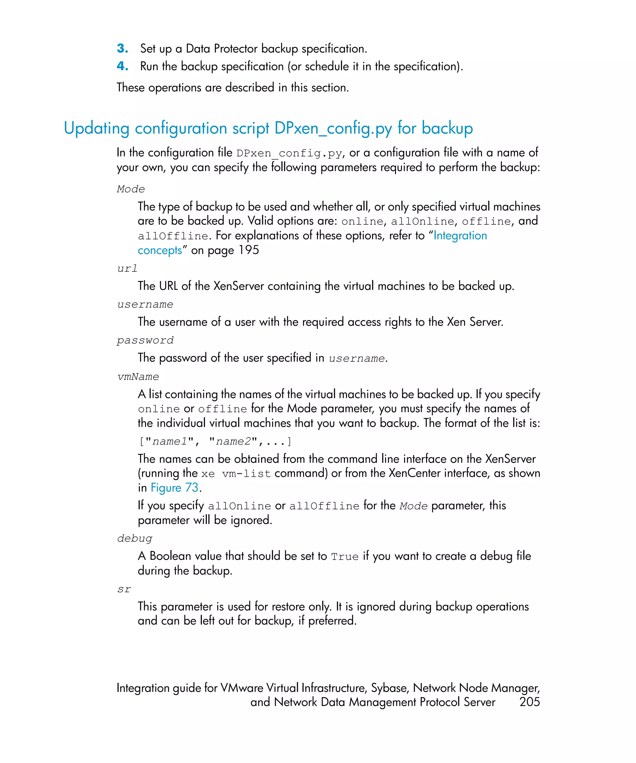 3. Set up a Data Protector backup specification.
       4. Run the backup specification (or schedule it in the specification).
       These operations are described in this section.


Updating configuration script DPxen_config.py for backup
       In the configuration file DPxen_config.py, or a configuration file with a name of
       your own, you can specify the following parameters required to perform the backup:
       Mode
          The type of backup to be used and whether all, or only specified virtual machines
          are to be backed up. Valid options are: online, allOnline, offline, and
          allOffline. For explanations of these options, refer to “Integration
          concepts” on page 195
       url
          The URL of the XenServer containing the virtual machines to be backed up.
       username
          The username of a user with the required access rights to the Xen Server.
       password
            The password of the user specified in username.
       vmName
            A list containing the names of the virtual machines to be backed up. If you specify
            online or offline for the Mode parameter, you must specify the names of
            the individual virtual machines that you want to backup. The format of the list is:
            ["name1", "name2",...]
          The names can be obtained from the command line interface on the XenServer
          (running the xe vm-list command) or from the XenCenter interface, as shown
          in Figure 73.
          If you specify allOnline or allOffline for the Mode parameter, this
          parameter will be ignored.
       debug
            A Boolean value that should be set to True if you want to create a debug file
            during the backup.
       sr
            This parameter is used for restore only. It is ignored during backup operations
            and can be left out for backup, if preferred.




       Integration guide for VMware Virtual Infrastructure, Sybase, Network Node Manager,
                                 and Network Data Management Protocol Server         205
 
