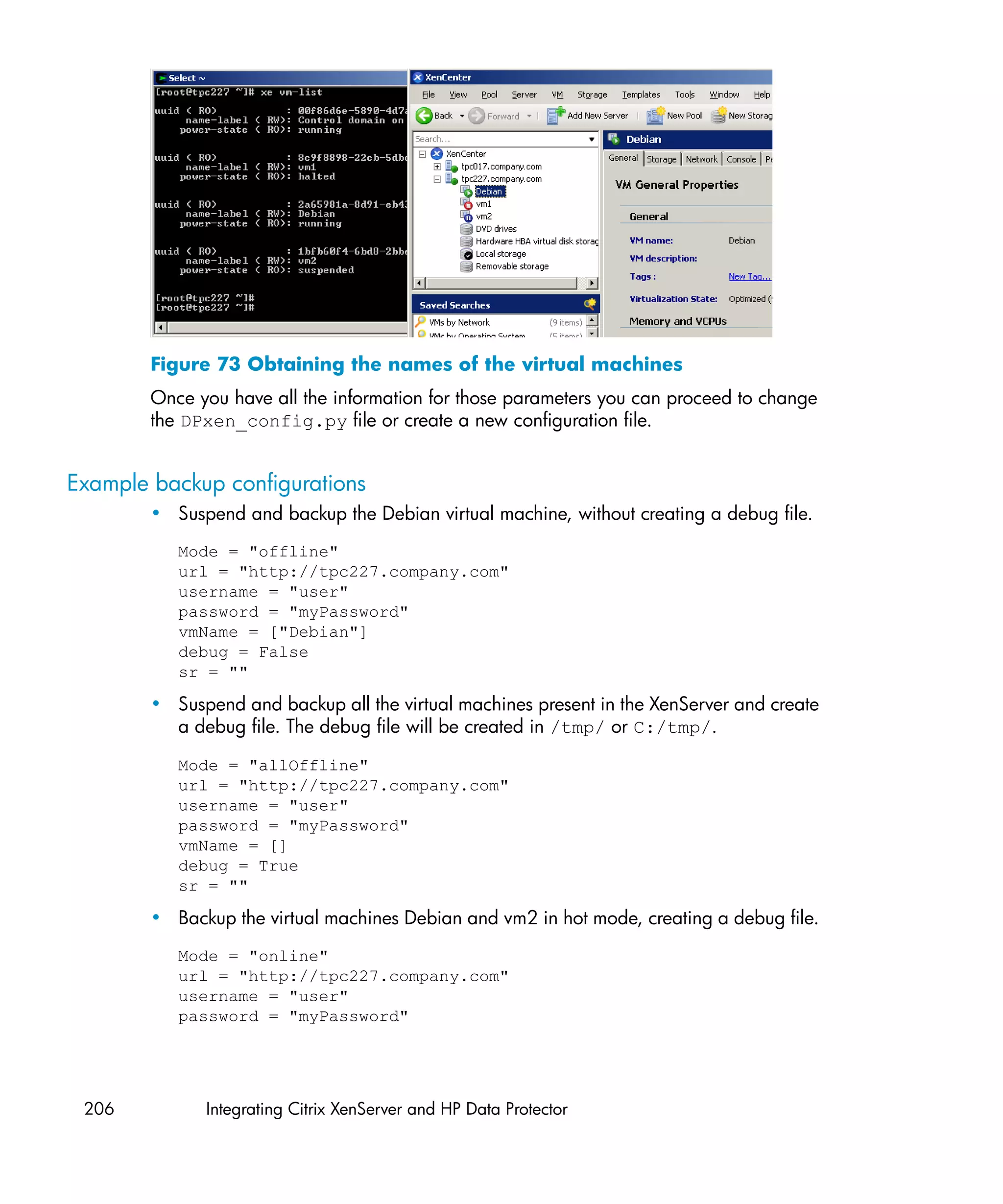 Figure 73 Obtaining the names of the virtual machines
        Once you have all the information for those parameters you can proceed to change
        the DPxen_config.py file or create a new configuration file.


Example backup configurations
        • Suspend and backup the Debian virtual machine, without creating a debug file.
           Mode = "offline"
           url = "http://tpc227.company.com"
           username = "user"
           password = "myPassword"
           vmName = ["Debian"]
           debug = False
           sr = ""

        • Suspend and backup all the virtual machines present in the XenServer and create
          a debug file. The debug file will be created in /tmp/ or C:/tmp/.

           Mode = "allOffline"
           url = "http://tpc227.company.com"
           username = "user"
           password = "myPassword"
           vmName = []
           debug = True
           sr = ""

        • Backup the virtual machines Debian and vm2 in hot mode, creating a debug file.
           Mode = "online"
           url = "http://tpc227.company.com"
           username = "user"
           password = "myPassword"




 206          Integrating Citrix XenServer and HP Data Protector
 