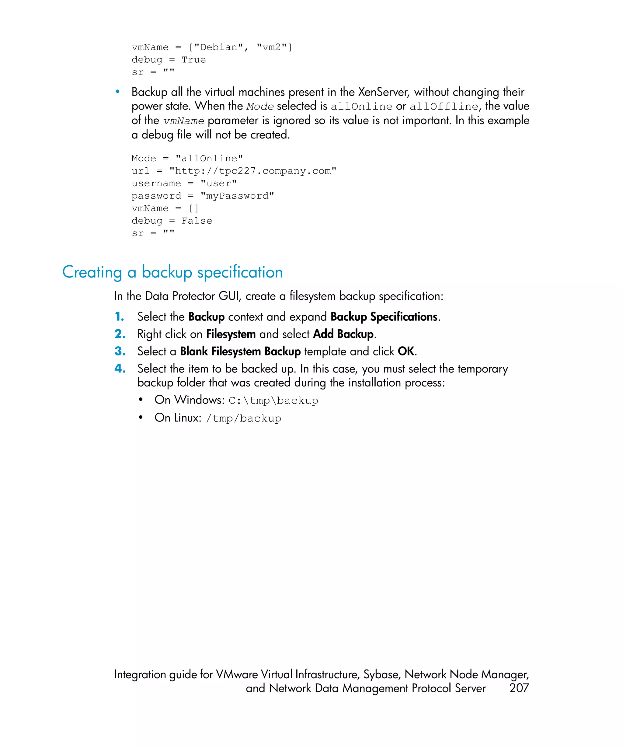 vmName = ["Debian", "vm2"]
            debug = True
            sr = ""

       • Backup all the virtual machines present in the XenServer, without changing their
         power state. When the Mode selected is allOnline or allOffline, the value
         of the vmName parameter is ignored so its value is not important. In this example
         a debug file will not be created.
            Mode = "allOnline"
            url = "http://tpc227.company.com"
            username = "user"
            password = "myPassword"
            vmName = []
            debug = False
            sr = ""


Creating a backup specification
       In the Data Protector GUI, create a filesystem backup specification:
       1.   Select the Backup context and expand Backup Specifications.
       2.   Right click on Filesystem and select Add Backup.
       3.   Select a Blank Filesystem Backup template and click OK.
       4.   Select the item to be backed up. In this case, you must select the temporary
            backup folder that was created during the installation process:
            • On Windows: C:tmpbackup
            • On Linux: /tmp/backup




       Integration guide for VMware Virtual Infrastructure, Sybase, Network Node Manager,
                                 and Network Data Management Protocol Server         207
 