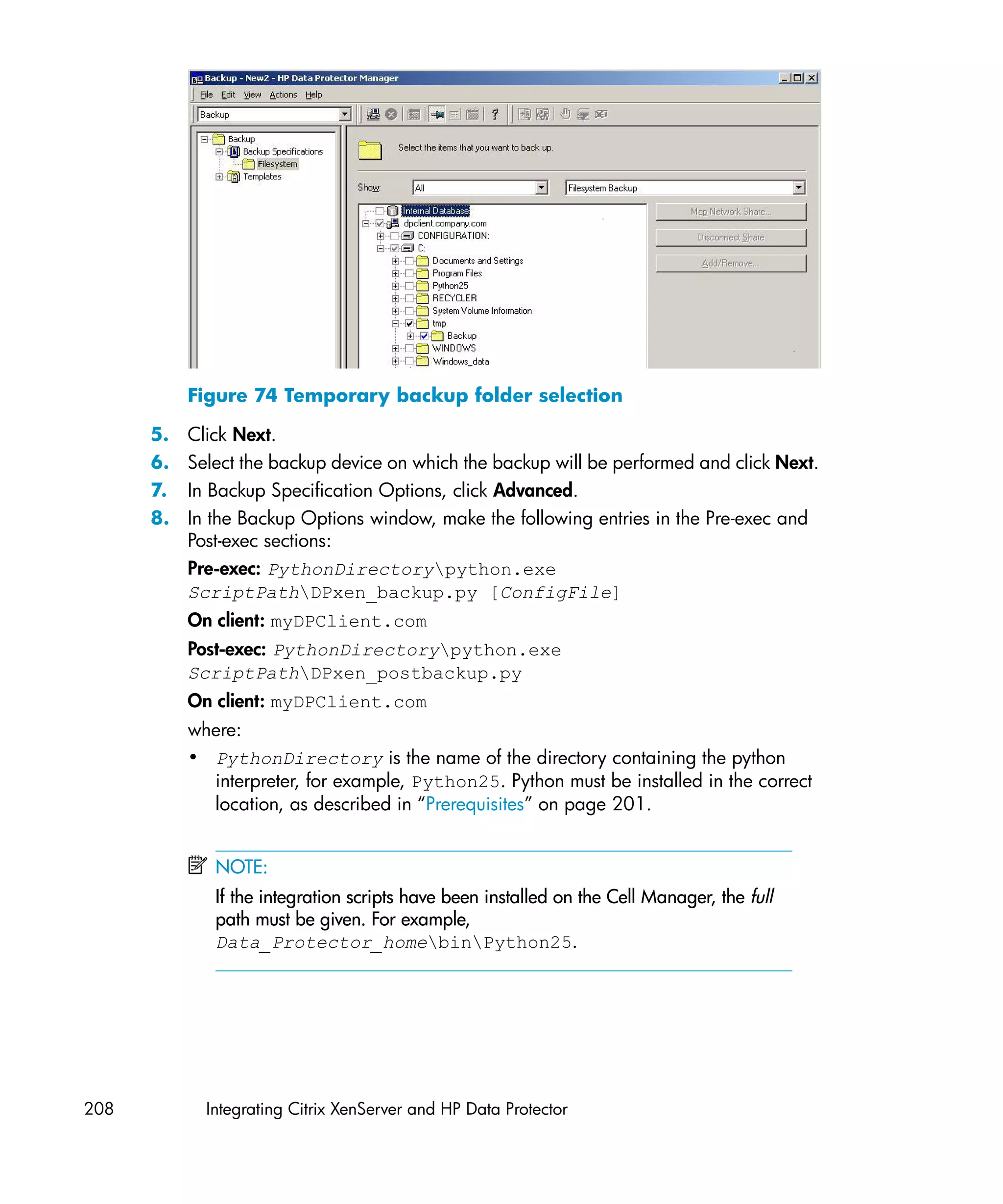 Figure 74 Temporary backup folder selection

      5.   Click Next.
      6.   Select the backup device on which the backup will be performed and click Next.
      7.   In Backup Specification Options, click Advanced.
      8.   In the Backup Options window, make the following entries in the Pre-exec and
           Post-exec sections:
           Pre-exec: PythonDirectorypython.exe
           ScriptPathDPxen_backup.py [ConfigFile]
           On client: myDPClient.com
           Post-exec: PythonDirectorypython.exe
           ScriptPathDPxen_postbackup.py
           On client: myDPClient.com
           where:
           • PythonDirectory is the name of the directory containing the python
             interpreter, for example, Python25. Python must be installed in the correct
             location, as described in “Prerequisites” on page 201.


              NOTE:
              If the integration scripts have been installed on the Cell Manager, the full
              path must be given. For example,
              Data_Protector_homebinPython25.




208          Integrating Citrix XenServer and HP Data Protector
 