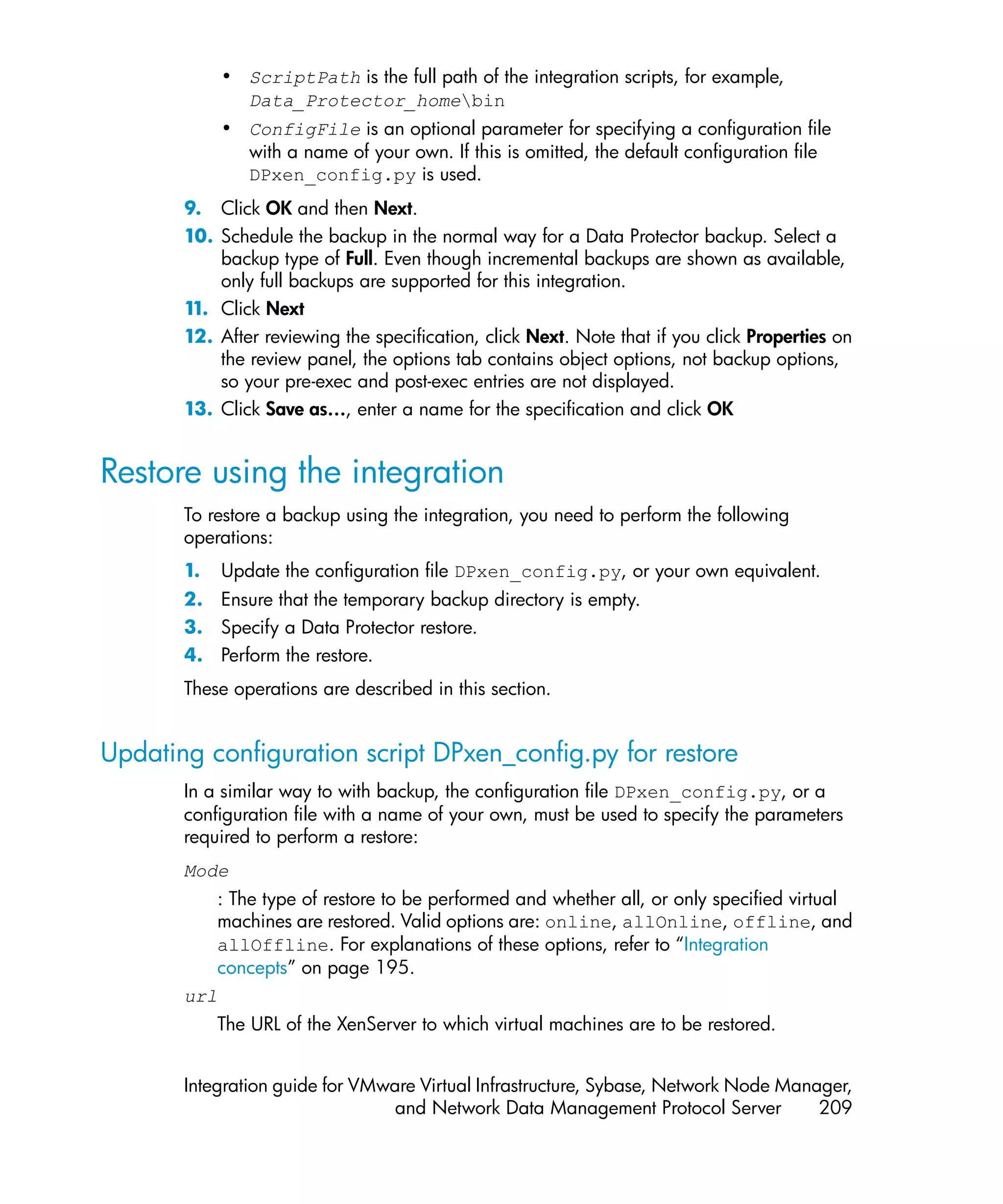• ScriptPath is the full path of the integration scripts, for example,
              Data_Protector_homebin
            • ConfigFile is an optional parameter for specifying a configuration file
              with a name of your own. If this is omitted, the default configuration file
              DPxen_config.py is used.
       9. Click OK and then Next.
       10. Schedule the backup in the normal way for a Data Protector backup. Select a
           backup type of Full. Even though incremental backups are shown as available,
           only full backups are supported for this integration.
       1 Click Next
        1.
       12. After reviewing the specification, click Next. Note that if you click Properties on
           the review panel, the options tab contains object options, not backup options,
           so your pre-exec and post-exec entries are not displayed.
       13. Click Save as…, enter a name for the specification and click OK


Restore using the integration
       To restore a backup using the integration, you need to perform the following
       operations:
       1.   Update the configuration file DPxen_config.py, or your own equivalent.
       2. Ensure that the temporary backup directory is empty.
       3. Specify a Data Protector restore.
       4. Perform the restore.
       These operations are described in this section.


Updating configuration script DPxen_config.py for restore
       In a similar way to with backup, the configuration file DPxen_config.py, or a
       configuration file with a name of your own, must be used to specify the parameters
       required to perform a restore:
       Mode
          : The type of restore to be performed and whether all, or only specified virtual
          machines are restored. Valid options are: online, allOnline, offline, and
          allOffline. For explanations of these options, refer to “Integration
          concepts” on page 195.
       url
            The URL of the XenServer to which virtual machines are to be restored.


       Integration guide for VMware Virtual Infrastructure, Sybase, Network Node Manager,
                                 and Network Data Management Protocol Server         209
 
