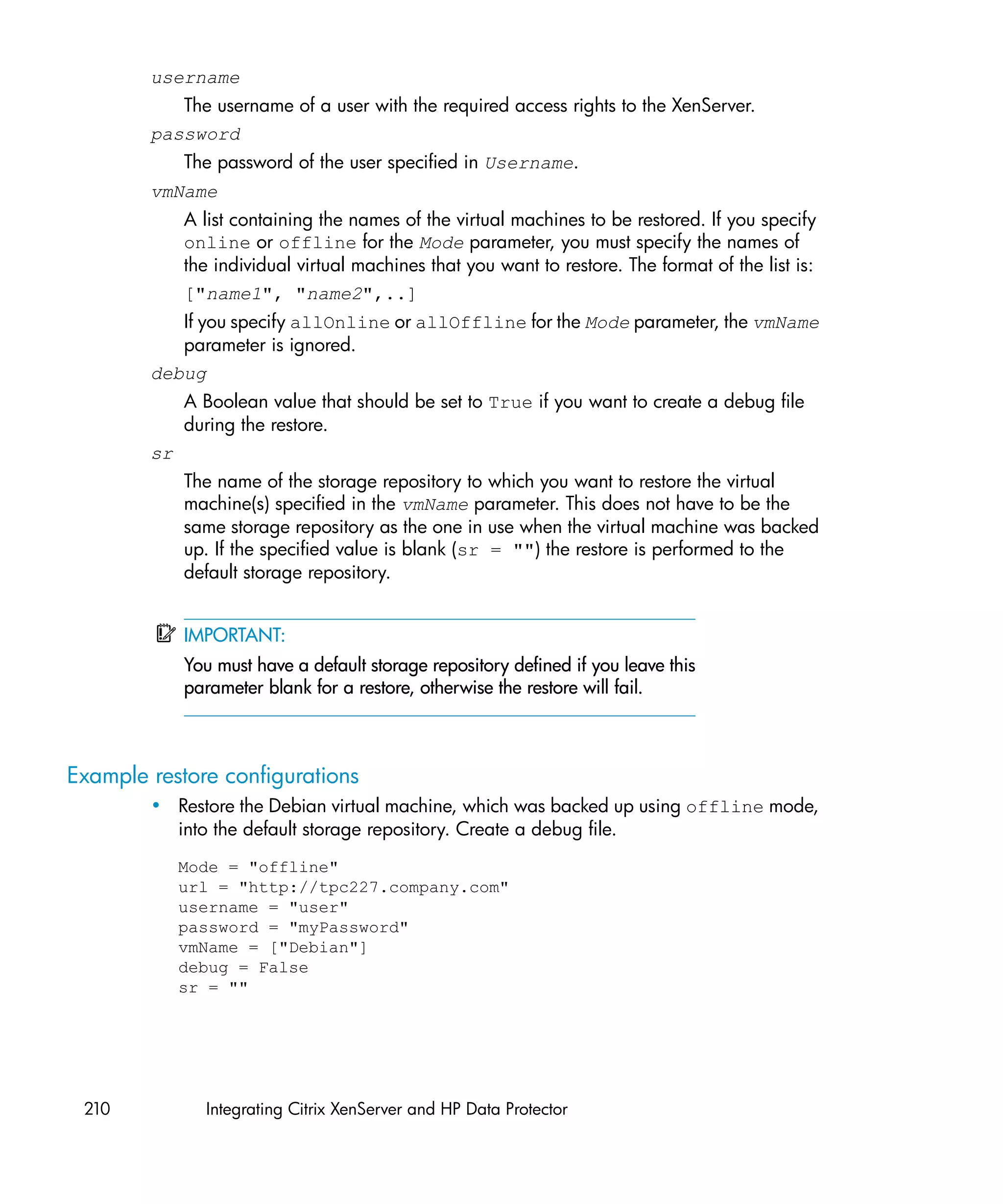 username
           The username of a user with the required access rights to the XenServer.
        password
             The password of the user specified in Username.
        vmName
             A list containing the names of the virtual machines to be restored. If you specify
             online or offline for the Mode parameter, you must specify the names of
             the individual virtual machines that you want to restore. The format of the list is:
             ["name1", "name2",..]
           If you specify allOnline or allOffline for the Mode parameter, the vmName
           parameter is ignored.
        debug
             A Boolean value that should be set to True if you want to create a debug file
             during the restore.
        sr
             The name of the storage repository to which you want to restore the virtual
             machine(s) specified in the vmName parameter. This does not have to be the
             same storage repository as the one in use when the virtual machine was backed
             up. If the specified value is blank (sr = "") the restore is performed to the
             default storage repository.


             IMPORTANT:
             You must have a default storage repository defined if you leave this
             parameter blank for a restore, otherwise the restore will fail.



Example restore configurations
        • Restore the Debian virtual machine, which was backed up using offline mode,
          into the default storage repository. Create a debug file.
             Mode = "offline"
             url = "http://tpc227.company.com"
             username = "user"
             password = "myPassword"
             vmName = ["Debian"]
             debug = False
             sr = ""




 210           Integrating Citrix XenServer and HP Data Protector
 
