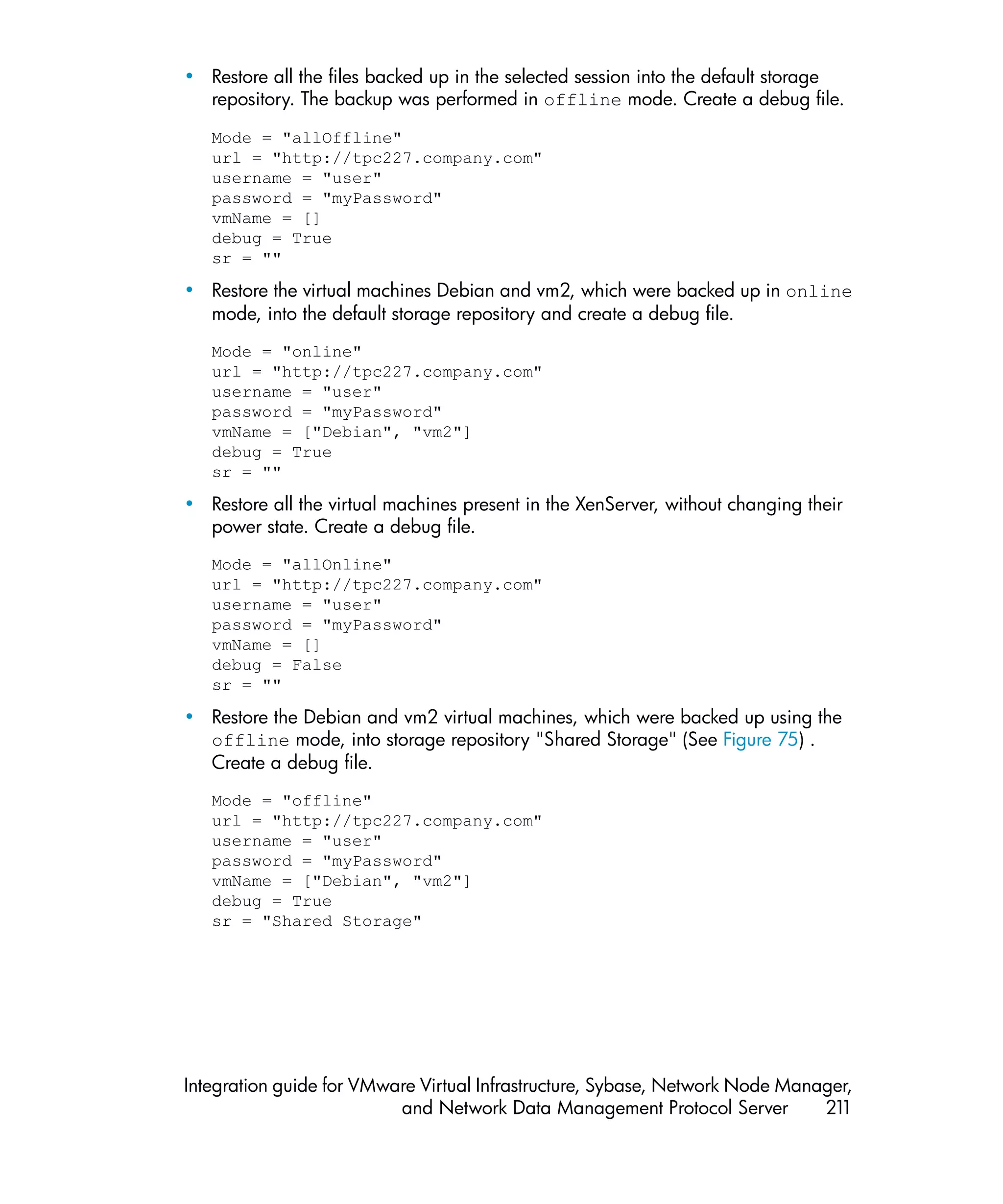 • Restore all the files backed up in the selected session into the default storage
  repository. The backup was performed in offline mode. Create a debug file.

   Mode = "allOffline"
   url = "http://tpc227.company.com"
   username = "user"
   password = "myPassword"
   vmName = []
   debug = True
   sr = ""

• Restore the virtual machines Debian and vm2, which were backed up in online
  mode, into the default storage repository and create a debug file.
   Mode = "online"
   url = "http://tpc227.company.com"
   username = "user"
   password = "myPassword"
   vmName = ["Debian", "vm2"]
   debug = True
   sr = ""

• Restore all the virtual machines present in the XenServer, without changing their
  power state. Create a debug file.
   Mode = "allOnline"
   url = "http://tpc227.company.com"
   username = "user"
   password = "myPassword"
   vmName = []
   debug = False
   sr = ""

• Restore the Debian and vm2 virtual machines, which were backed up using the
  offline mode, into storage repository "Shared Storage" (See Figure 75) .
  Create a debug file.
   Mode = "offline"
   url = "http://tpc227.company.com"
   username = "user"
   password = "myPassword"
   vmName = ["Debian", "vm2"]
   debug = True
   sr = "Shared Storage"




Integration guide for VMware Virtual Infrastructure, Sybase, Network Node Manager,
                          and Network Data Management Protocol Server         211
 
