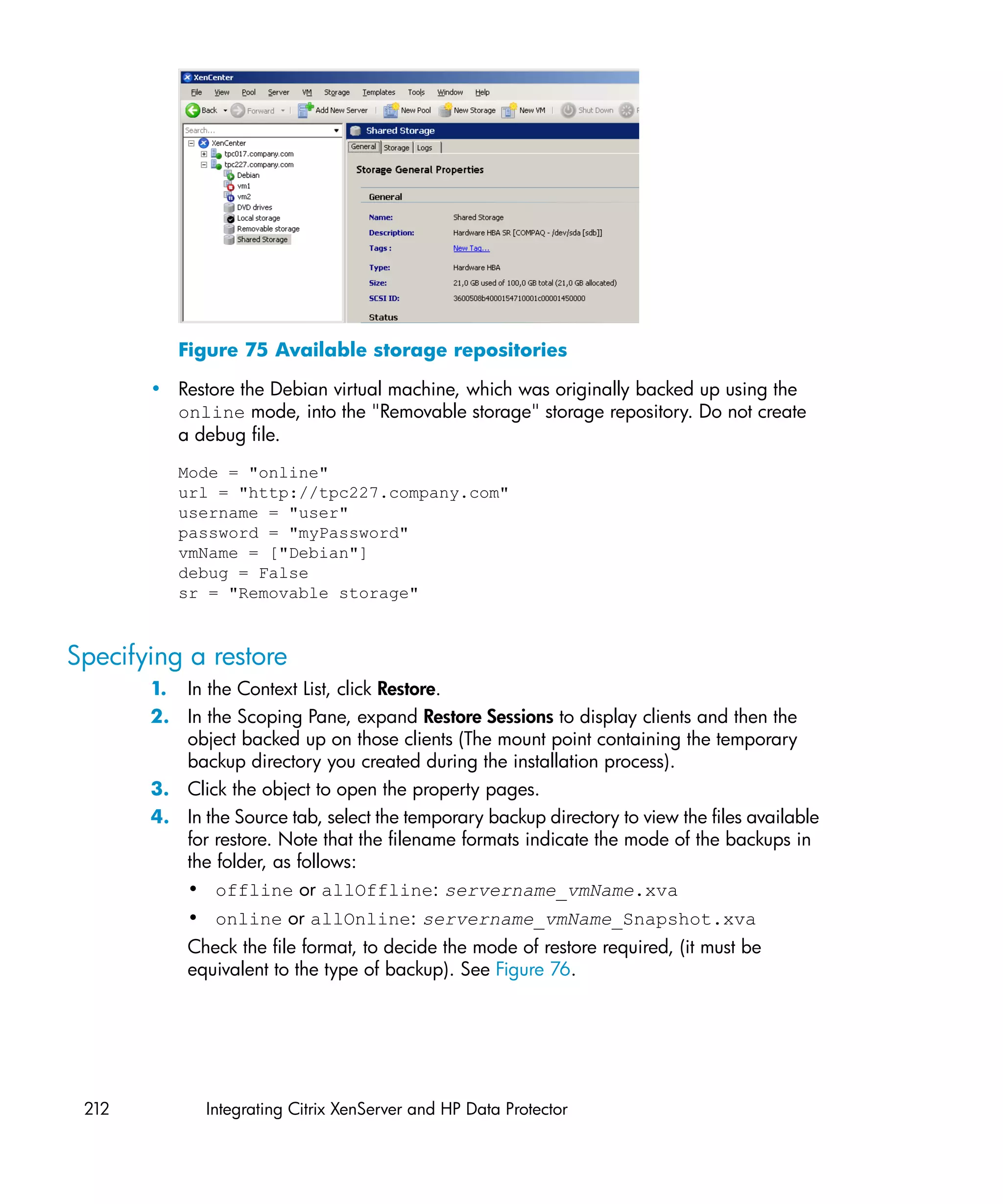 Figure 75 Available storage repositories

       • Restore the Debian virtual machine, which was originally backed up using the
         online mode, into the "Removable storage" storage repository. Do not create
         a debug file.
          Mode = "online"
          url = "http://tpc227.company.com"
          username = "user"
          password = "myPassword"
          vmName = ["Debian"]
          debug = False
          sr = "Removable storage"


Specifying a restore
       1. In the Context List, click Restore.
       2. In the Scoping Pane, expand Restore Sessions to display clients and then the
          object backed up on those clients (The mount point containing the temporary
          backup directory you created during the installation process).
       3. Click the object to open the property pages.
       4. In the Source tab, select the temporary backup directory to view the files available
          for restore. Note that the filename formats indicate the mode of the backups in
          the folder, as follows:
          • offline or allOffline: servername_vmName.xva
           • online or allOnline: servername_vmName_Snapshot.xva
           Check the file format, to decide the mode of restore required, (it must be
           equivalent to the type of backup). See Figure 76.




 212          Integrating Citrix XenServer and HP Data Protector
 