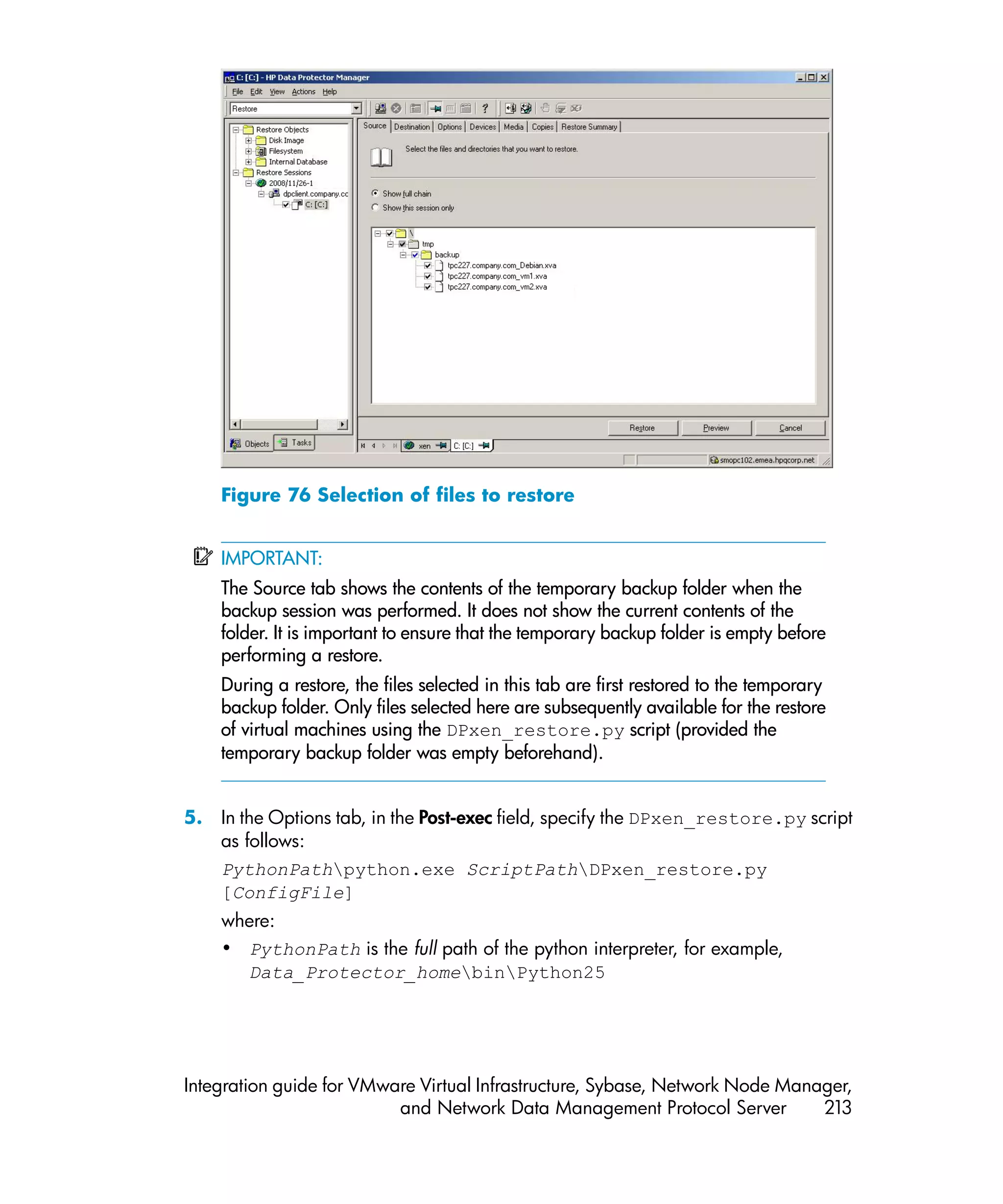 Figure 76 Selection of files to restore


    IMPORTANT:
    The Source tab shows the contents of the temporary backup folder when the
    backup session was performed. It does not show the current contents of the
    folder. It is important to ensure that the temporary backup folder is empty before
    performing a restore.
    During a restore, the files selected in this tab are first restored to the temporary
    backup folder. Only files selected here are subsequently available for the restore
    of virtual machines using the DPxen_restore.py script (provided the
    temporary backup folder was empty beforehand).


5. In the Options tab, in the Post-exec field, specify the DPxen_restore.py script
   as follows:
   PythonPathpython.exe ScriptPathDPxen_restore.py
   [ConfigFile]
    where:
    • PythonPath is the full path of the python interpreter, for example,
      Data_Protector_homebinPython25




Integration guide for VMware Virtual Infrastructure, Sybase, Network Node Manager,
                          and Network Data Management Protocol Server         213
 