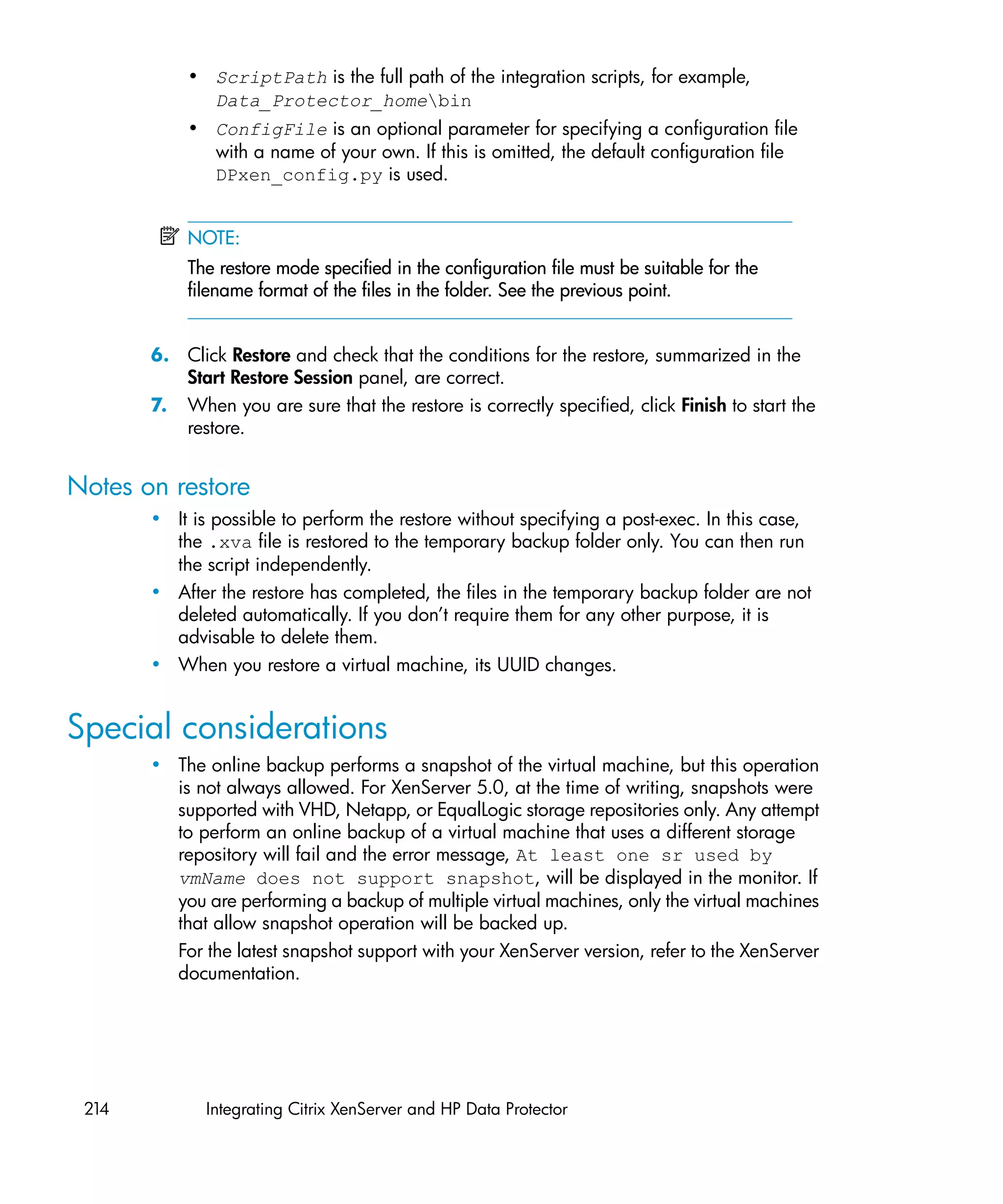 • ScriptPath is the full path of the integration scripts, for example,
             Data_Protector_homebin
           • ConfigFile is an optional parameter for specifying a configuration file
             with a name of your own. If this is omitted, the default configuration file
             DPxen_config.py is used.


           NOTE:
           The restore mode specified in the configuration file must be suitable for the
           filename format of the files in the folder. See the previous point.


       6. Click Restore and check that the conditions for the restore, summarized in the
          Start Restore Session panel, are correct.
       7. When you are sure that the restore is correctly specified, click Finish to start the
          restore.


Notes on restore
       • It is possible to perform the restore without specifying a post-exec. In this case,
         the .xva file is restored to the temporary backup folder only. You can then run
         the script independently.
       • After the restore has completed, the files in the temporary backup folder are not
         deleted automatically. If you don’t require them for any other purpose, it is
         advisable to delete them.
       • When you restore a virtual machine, its UUID changes.


Special considerations
       • The online backup performs a snapshot of the virtual machine, but this operation
         is not always allowed. For XenServer 5.0, at the time of writing, snapshots were
         supported with VHD, Netapp, or EqualLogic storage repositories only. Any attempt
         to perform an online backup of a virtual machine that uses a different storage
         repository will fail and the error message, At least one sr used by
         vmName does not support snapshot, will be displayed in the monitor. If
         you are performing a backup of multiple virtual machines, only the virtual machines
         that allow snapshot operation will be backed up.
         For the latest snapshot support with your XenServer version, refer to the XenServer
         documentation.




 214          Integrating Citrix XenServer and HP Data Protector
 