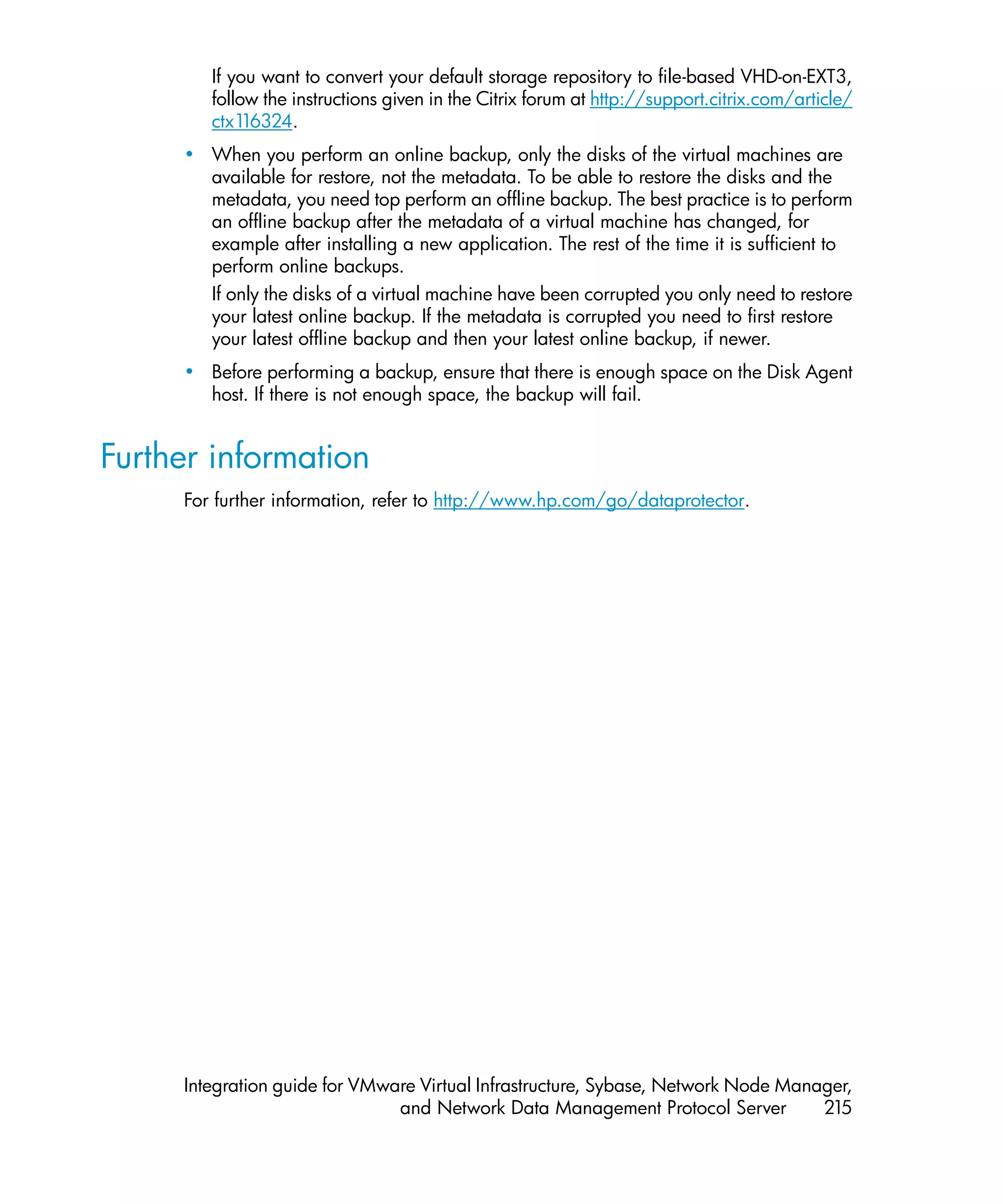 If you want to convert your default storage repository to file-based VHD-on-EXT3,
        follow the instructions given in the Citrix forum at http://support.citrix.com/article/
        ctx1 16324.
     • When you perform an online backup, only the disks of the virtual machines are
       available for restore, not the metadata. To be able to restore the disks and the
       metadata, you need top perform an offline backup. The best practice is to perform
       an offline backup after the metadata of a virtual machine has changed, for
       example after installing a new application. The rest of the time it is sufficient to
       perform online backups.
       If only the disks of a virtual machine have been corrupted you only need to restore
       your latest online backup. If the metadata is corrupted you need to first restore
       your latest offline backup and then your latest online backup, if newer.
     • Before performing a backup, ensure that there is enough space on the Disk Agent
       host. If there is not enough space, the backup will fail.


Further information
     For further information, refer to http://www.hp.com/go/dataprotector.




     Integration guide for VMware Virtual Infrastructure, Sybase, Network Node Manager,
                               and Network Data Management Protocol Server         215
 