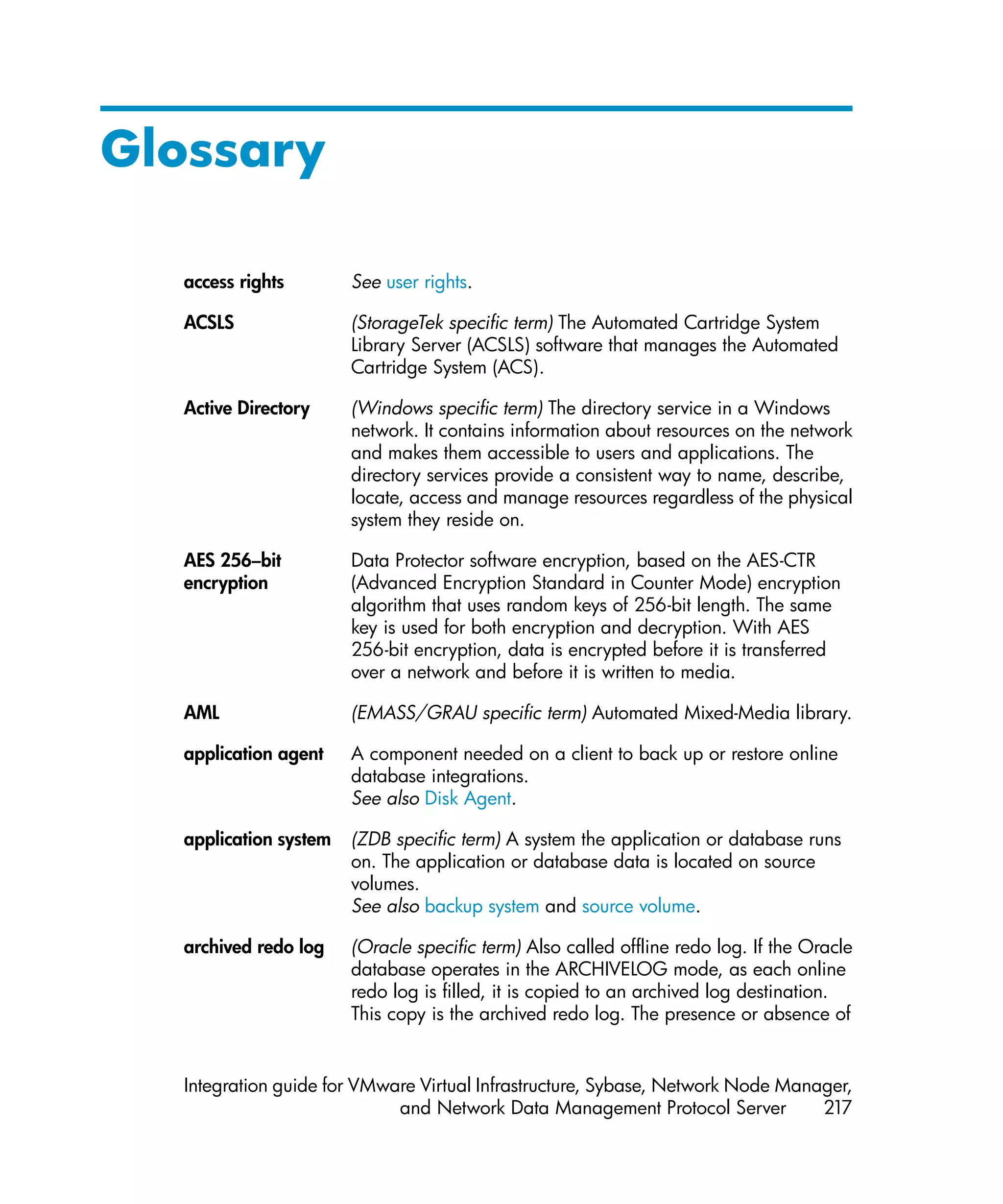 Glossary

  access rights        See user rights.

  ACSLS                (StorageTek specific term) The Automated Cartridge System
                       Library Server (ACSLS) software that manages the Automated
                       Cartridge System (ACS).

  Active Directory     (Windows specific term) The directory service in a Windows
                       network. It contains information about resources on the network
                       and makes them accessible to users and applications. The
                       directory services provide a consistent way to name, describe,
                       locate, access and manage resources regardless of the physical
                       system they reside on.

  AES 256–bit          Data Protector software encryption, based on the AES-CTR
  encryption           (Advanced Encryption Standard in Counter Mode) encryption
                       algorithm that uses random keys of 256-bit length. The same
                       key is used for both encryption and decryption. With AES
                       256-bit encryption, data is encrypted before it is transferred
                       over a network and before it is written to media.

  AML                  (EMASS/GRAU specific term) Automated Mixed-Media library.

  application agent    A component needed on a client to back up or restore online
                       database integrations.
                       See also Disk Agent.

  application system   (ZDB specific term) A system the application or database runs
                       on. The application or database data is located on source
                       volumes.
                       See also backup system and source volume.

  archived redo log    (Oracle specific term) Also called offline redo log. If the Oracle
                       database operates in the ARCHIVELOG mode, as each online
                       redo log is filled, it is copied to an archived log destination.
                       This copy is the archived redo log. The presence or absence of


  Integration guide for VMware Virtual Infrastructure, Sybase, Network Node Manager,
                            and Network Data Management Protocol Server         217
 