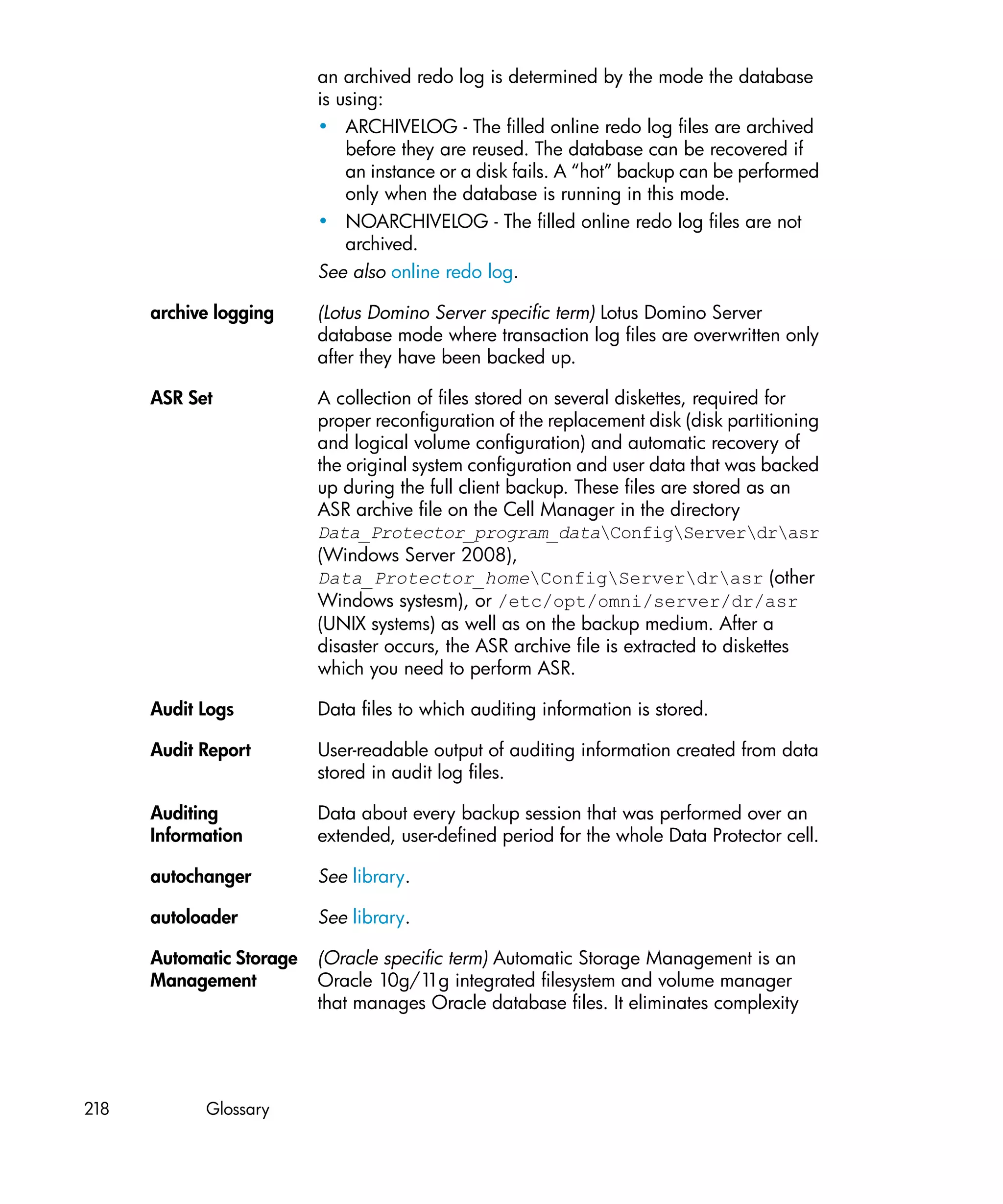 an archived redo log is determined by the mode the database
                          is using:
                          • ARCHIVELOG - The filled online redo log files are archived
                              before they are reused. The database can be recovered if
                              an instance or a disk fails. A “hot” backup can be performed
                              only when the database is running in this mode.
                          • NOARCHIVELOG - The filled online redo log files are not
                              archived.
                          See also online redo log.

      archive logging     (Lotus Domino Server specific term) Lotus Domino Server
                          database mode where transaction log files are overwritten only
                          after they have been backed up.

      ASR Set             A collection of files stored on several diskettes, required for
                          proper reconfiguration of the replacement disk (disk partitioning
                          and logical volume configuration) and automatic recovery of
                          the original system configuration and user data that was backed
                          up during the full client backup. These files are stored as an
                          ASR archive file on the Cell Manager in the directory
                          Data_Protector_program_dataConfigServerdrasr
                          (Windows Server 2008),
                          Data_Protector_homeConfigServerdrasr (other
                          Windows systesm), or /etc/opt/omni/server/dr/asr
                          (UNIX systems) as well as on the backup medium. After a
                          disaster occurs, the ASR archive file is extracted to diskettes
                          which you need to perform ASR.

      Audit Logs          Data files to which auditing information is stored.

      Audit Report        User-readable output of auditing information created from data
                          stored in audit log files.

      Auditing            Data about every backup session that was performed over an
      Information         extended, user-defined period for the whole Data Protector cell.

      autochanger         See library.

      autoloader          See library.

      Automatic Storage   (Oracle specific term) Automatic Storage Management is an
      Management          Oracle 10g/1 integrated filesystem and volume manager
                                        1g
                          that manages Oracle database files. It eliminates complexity




218         Glossary
 