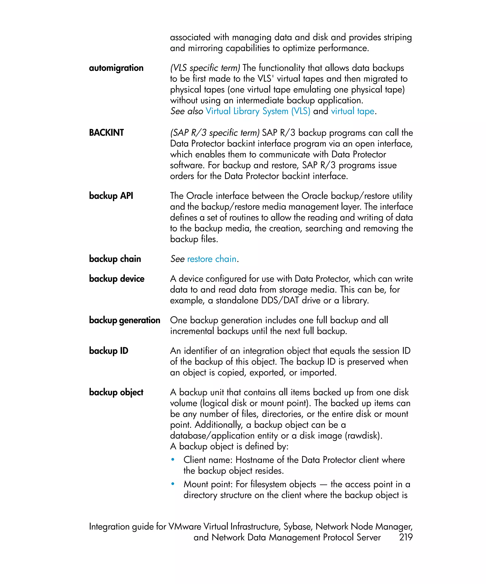 associated with managing data and disk and provides striping
                    and mirroring capabilities to optimize performance.

automigration       (VLS specific term) The functionality that allows data backups
                    to be first made to the VLS' virtual tapes and then migrated to
                    physical tapes (one virtual tape emulating one physical tape)
                    without using an intermediate backup application.
                    See also Virtual Library System (VLS) and virtual tape.

BACKINT             (SAP R/3 specific term) SAP R/3 backup programs can call the
                    Data Protector backint interface program via an open interface,
                    which enables them to communicate with Data Protector
                    software. For backup and restore, SAP R/3 programs issue
                    orders for the Data Protector backint interface.

backup API          The Oracle interface between the Oracle backup/restore utility
                    and the backup/restore media management layer. The interface
                    defines a set of routines to allow the reading and writing of data
                    to the backup media, the creation, searching and removing the
                    backup files.

backup chain        See restore chain.

backup device       A device configured for use with Data Protector, which can write
                    data to and read data from storage media. This can be, for
                    example, a standalone DDS/DAT drive or a library.

backup generation   One backup generation includes one full backup and all
                    incremental backups until the next full backup.

backup ID           An identifier of an integration object that equals the session ID
                    of the backup of this object. The backup ID is preserved when
                    an object is copied, exported, or imported.

backup object       A backup unit that contains all items backed up from one disk
                    volume (logical disk or mount point). The backed up items can
                    be any number of files, directories, or the entire disk or mount
                    point. Additionally, a backup object can be a
                    database/application entity or a disk image (rawdisk).
                    A backup object is defined by:
                    • Client name: Hostname of the Data Protector client where
                        the backup object resides.
                    • Mount point: For filesystem objects — the access point in a
                        directory structure on the client where the backup object is


Integration guide for VMware Virtual Infrastructure, Sybase, Network Node Manager,
                          and Network Data Management Protocol Server         219
 