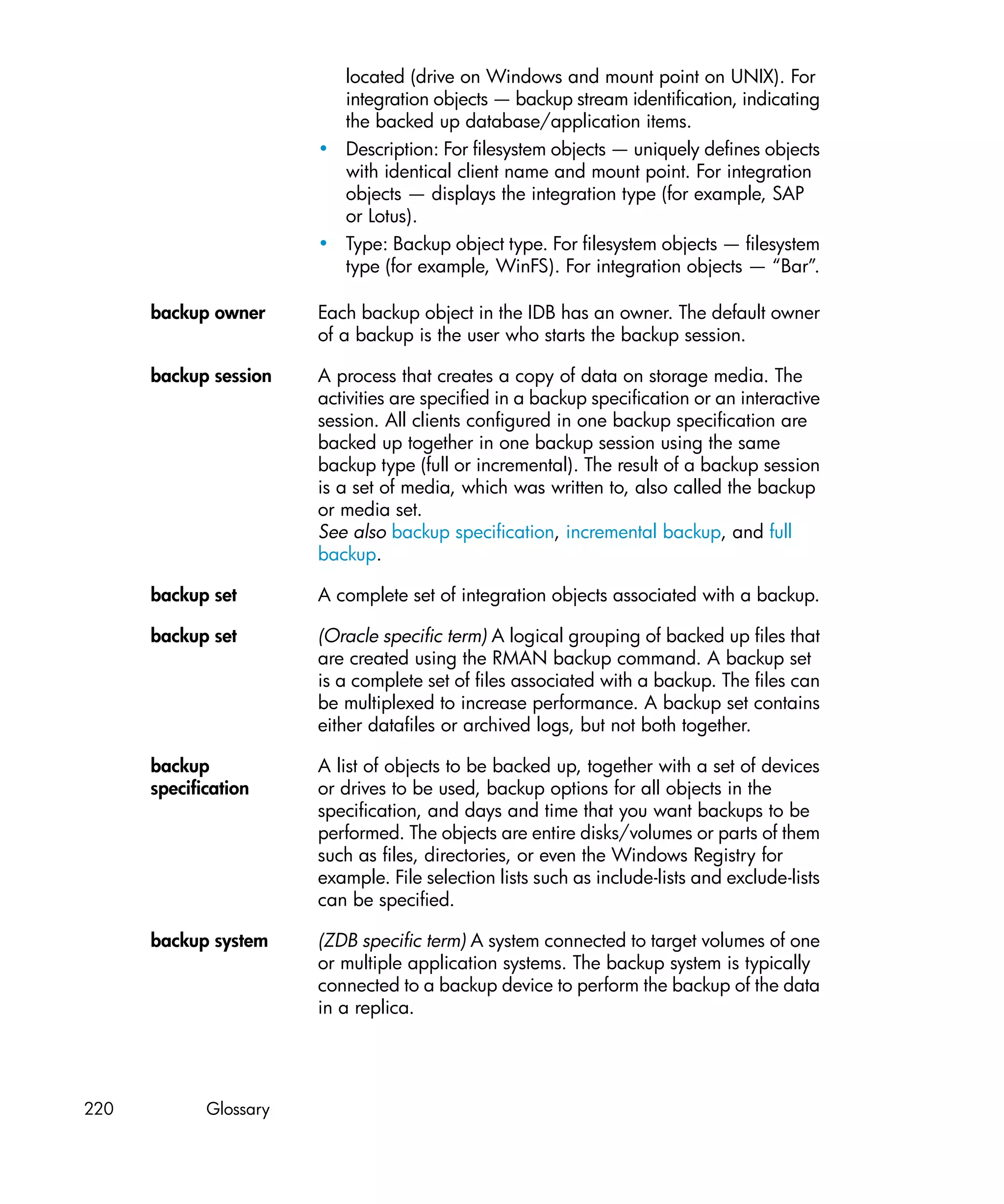 located (drive on Windows and mount point on UNIX). For
                          integration objects — backup stream identification, indicating
                          the backed up database/application items.
                        • Description: For filesystem objects — uniquely defines objects
                          with identical client name and mount point. For integration
                          objects — displays the integration type (for example, SAP
                          or Lotus).
                        • Type: Backup object type. For filesystem objects — filesystem
                          type (for example, WinFS). For integration objects — “Bar”.

      backup owner      Each backup object in the IDB has an owner. The default owner
                        of a backup is the user who starts the backup session.

      backup session    A process that creates a copy of data on storage media. The
                        activities are specified in a backup specification or an interactive
                        session. All clients configured in one backup specification are
                        backed up together in one backup session using the same
                        backup type (full or incremental). The result of a backup session
                        is a set of media, which was written to, also called the backup
                        or media set.
                        See also backup specification, incremental backup, and full
                        backup.

      backup set        A complete set of integration objects associated with a backup.

      backup set        (Oracle specific term) A logical grouping of backed up files that
                        are created using the RMAN backup command. A backup set
                        is a complete set of files associated with a backup. The files can
                        be multiplexed to increase performance. A backup set contains
                        either datafiles or archived logs, but not both together.

      backup            A list of objects to be backed up, together with a set of devices
      specification     or drives to be used, backup options for all objects in the
                        specification, and days and time that you want backups to be
                        performed. The objects are entire disks/volumes or parts of them
                        such as files, directories, or even the Windows Registry for
                        example. File selection lists such as include-lists and exclude-lists
                        can be specified.

      backup system     (ZDB specific term) A system connected to target volumes of one
                        or multiple application systems. The backup system is typically
                        connected to a backup device to perform the backup of the data
                        in a replica.




220          Glossary
 