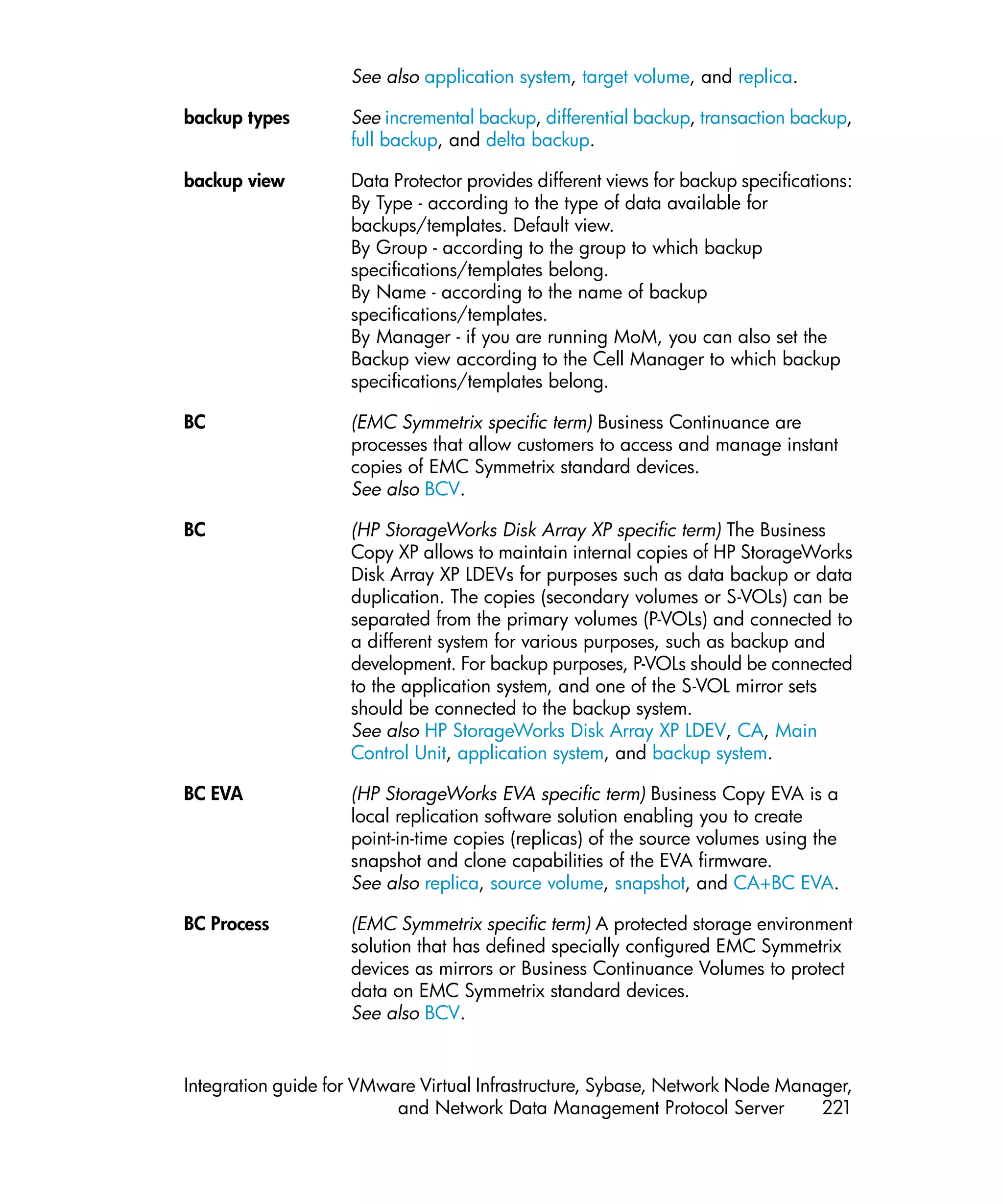 See also application system, target volume, and replica.

backup types        See incremental backup, differential backup, transaction backup,
                    full backup, and delta backup.

backup view         Data Protector provides different views for backup specifications:
                    By Type - according to the type of data available for
                    backups/templates. Default view.
                    By Group - according to the group to which backup
                    specifications/templates belong.
                    By Name - according to the name of backup
                    specifications/templates.
                    By Manager - if you are running MoM, you can also set the
                    Backup view according to the Cell Manager to which backup
                    specifications/templates belong.

BC                  (EMC Symmetrix specific term) Business Continuance are
                    processes that allow customers to access and manage instant
                    copies of EMC Symmetrix standard devices.
                    See also BCV.

BC                  (HP StorageWorks Disk Array XP specific term) The Business
                    Copy XP allows to maintain internal copies of HP StorageWorks
                    Disk Array XP LDEVs for purposes such as data backup or data
                    duplication. The copies (secondary volumes or S-VOLs) can be
                    separated from the primary volumes (P-VOLs) and connected to
                    a different system for various purposes, such as backup and
                    development. For backup purposes, P-VOLs should be connected
                    to the application system, and one of the S-VOL mirror sets
                    should be connected to the backup system.
                    See also HP StorageWorks Disk Array XP LDEV, CA, Main
                    Control Unit, application system, and backup system.

BC EVA              (HP StorageWorks EVA specific term) Business Copy EVA is a
                    local replication software solution enabling you to create
                    point-in-time copies (replicas) of the source volumes using the
                    snapshot and clone capabilities of the EVA firmware.
                    See also replica, source volume, snapshot, and CA+BC EVA.

BC Process          (EMC Symmetrix specific term) A protected storage environment
                    solution that has defined specially configured EMC Symmetrix
                    devices as mirrors or Business Continuance Volumes to protect
                    data on EMC Symmetrix standard devices.
                    See also BCV.


Integration guide for VMware Virtual Infrastructure, Sybase, Network Node Manager,
                          and Network Data Management Protocol Server         221
 