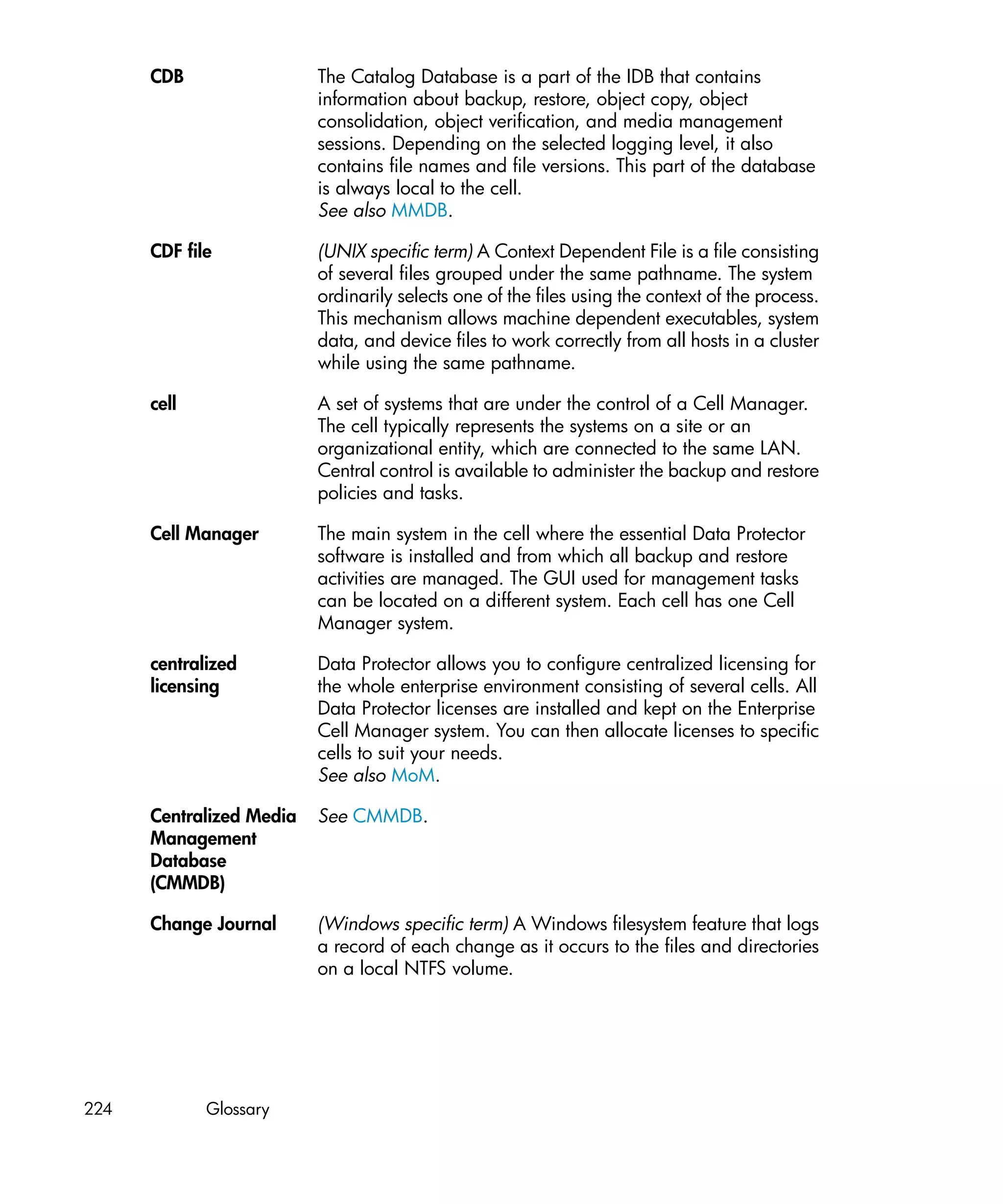 CDB                 The Catalog Database is a part of the IDB that contains
                          information about backup, restore, object copy, object
                          consolidation, object verification, and media management
                          sessions. Depending on the selected logging level, it also
                          contains file names and file versions. This part of the database
                          is always local to the cell.
                          See also MMDB.

      CDF file            (UNIX specific term) A Context Dependent File is a file consisting
                          of several files grouped under the same pathname. The system
                          ordinarily selects one of the files using the context of the process.
                          This mechanism allows machine dependent executables, system
                          data, and device files to work correctly from all hosts in a cluster
                          while using the same pathname.

      cell                A set of systems that are under the control of a Cell Manager.
                          The cell typically represents the systems on a site or an
                          organizational entity, which are connected to the same LAN.
                          Central control is available to administer the backup and restore
                          policies and tasks.

      Cell Manager        The main system in the cell where the essential Data Protector
                          software is installed and from which all backup and restore
                          activities are managed. The GUI used for management tasks
                          can be located on a different system. Each cell has one Cell
                          Manager system.

      centralized         Data Protector allows you to configure centralized licensing for
      licensing           the whole enterprise environment consisting of several cells. All
                          Data Protector licenses are installed and kept on the Enterprise
                          Cell Manager system. You can then allocate licenses to specific
                          cells to suit your needs.
                          See also MoM.

      Centralized Media   See CMMDB.
      Management
      Database
      (CMMDB)

      Change Journal      (Windows specific term) A Windows filesystem feature that logs
                          a record of each change as it occurs to the files and directories
                          on a local NTFS volume.




224          Glossary
 