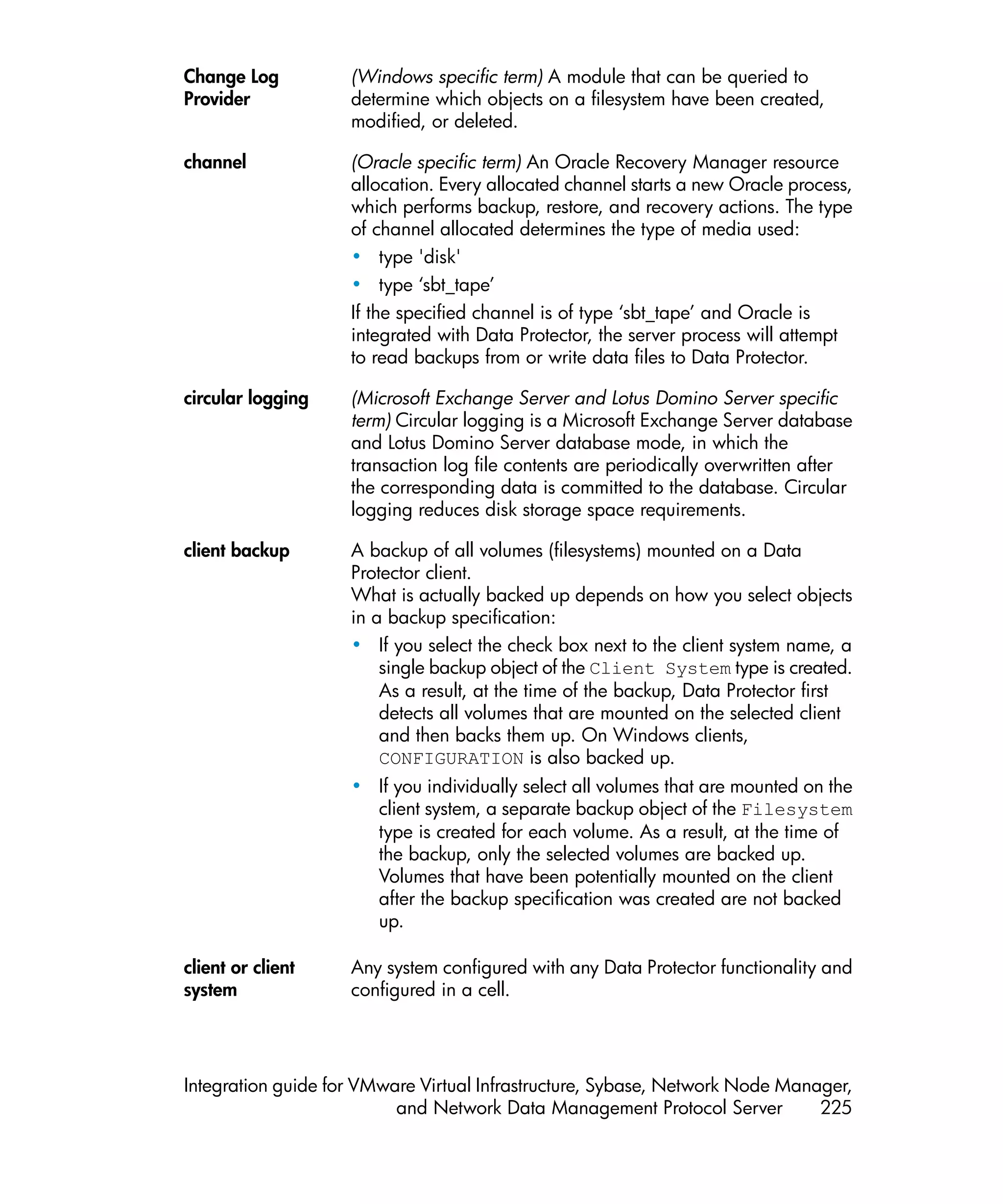 Change Log          (Windows specific term) A module that can be queried to
Provider            determine which objects on a filesystem have been created,
                    modified, or deleted.

channel             (Oracle specific term) An Oracle Recovery Manager resource
                    allocation. Every allocated channel starts a new Oracle process,
                    which performs backup, restore, and recovery actions. The type
                    of channel allocated determines the type of media used:
                    • type 'disk'
                    • type ‘sbt_tape’
                    If the specified channel is of type ‘sbt_tape’ and Oracle is
                    integrated with Data Protector, the server process will attempt
                    to read backups from or write data files to Data Protector.

circular logging    (Microsoft Exchange Server and Lotus Domino Server specific
                    term) Circular logging is a Microsoft Exchange Server database
                    and Lotus Domino Server database mode, in which the
                    transaction log file contents are periodically overwritten after
                    the corresponding data is committed to the database. Circular
                    logging reduces disk storage space requirements.

client backup       A backup of all volumes (filesystems) mounted on a Data
                    Protector client.
                    What is actually backed up depends on how you select objects
                    in a backup specification:
                    • If you select the check box next to the client system name, a
                        single backup object of the Client System type is created.
                        As a result, at the time of the backup, Data Protector first
                        detects all volumes that are mounted on the selected client
                        and then backs them up. On Windows clients,
                        CONFIGURATION is also backed up.
                    • If you individually select all volumes that are mounted on the
                      client system, a separate backup object of the Filesystem
                      type is created for each volume. As a result, at the time of
                      the backup, only the selected volumes are backed up.
                      Volumes that have been potentially mounted on the client
                      after the backup specification was created are not backed
                      up.

client or client    Any system configured with any Data Protector functionality and
system              configured in a cell.




Integration guide for VMware Virtual Infrastructure, Sybase, Network Node Manager,
                          and Network Data Management Protocol Server         225
 